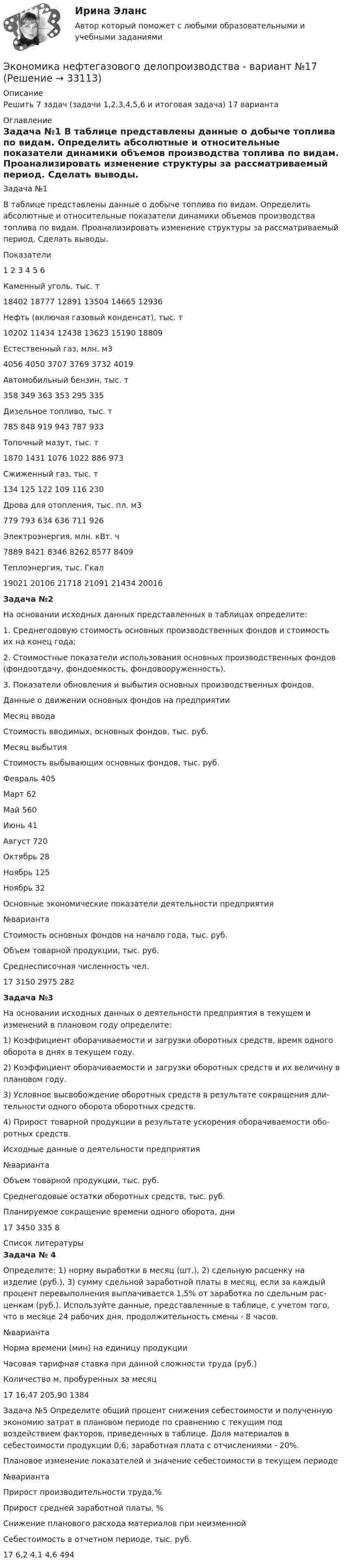     
          Описание
          Решить 7 задач (задачи 1,2,3,4,5,6 и итоговая задача) 17 варианта 
          Оглавление
          Задача №1	В таблице представлены данные о добыче топлива по видам. Определить абсолютные и относительные показатели динамики объемов производства топлива по видам. Проанализировать изменение структуры за рассматриваемый период. Сделать выводы.  Показатели 1 2 3 4 5 6   Каменный уголь, тыс. т 18402 18777 12891 13504 14665 12936   Нефть (включая газовый конденсат), тыс. т 10202 11434 12438 13623 15190 18809   Естественный газ, млн. м3 4056 4050 3707 3769 3732 4019   Автомобильный бензин, тыс. т 358 349 363 353 295 335   Дизельное топливо, тыс. т 785 848 919 943 787 933   Топочный мазут, тыс. т 1870 1431 1076 1022 886 973   Сжиженный газ, тыс. т 134 125 122 109 116 230   Дрова для отопления, тыс. пл. м3 779 793 634 636 711 926   Электроэнергия, млн. кВт. ч 7889 8421 8346 8262 8577 8409   Теплоэнергия, тыс. Гкал 19021 20106 21718 21091 21434 20016	Задача №2	На основании исходных данных представленных в таблицах определите:	1.                Среднегодовую стоимость основных производственных фондов и стоимость их на конец года;	2.                 Стоимостные показатели использования основных производственных фондов (фондоотдачу, фондоемкость, фондовооруженность).	3.                 Показатели обновления и выбытия основных производственных фондов.  	Данные о движении основных фондов на предприятии  	Месяц ввода 	Стоимость вводимых, основ­ных фондов, тыс. руб. 	Месяц выбытия 	Стоимость выбывающих ос­новных фондов, тыс. руб.   Февраль 405 Март 62   Май 560 Июнь 41   Август 720 Октябрь 28   Ноябрь 125 Ноябрь 32      Основные экономические показатели деятельности предприятия  №варианта Стоимость основных фондов на начало года, тыс. руб. Объем товарной продукции, тыс. ру6. Среднесписочная численность чел.   17 3150 2975 282      	Задача №3	На основании исходных данных о деятельности предпри­ятия в текущем и изменений в плановом году определите:1) Коэффициент оборачиваемости и загрузки оборотных средств, время одного оборота в днях в текущем году.2) Коэффициент оборачиваемости и загрузки оборотных средств и их величину в плановом году.3) Условное высвобождение оборотных средств в результате сокращения дли­тельности одного оборота оборотных средств.4) Прирост товарной продукции в результате ускорения оборачиваемости обо­ротных средств. Исходные данные о деятельности предприятия  №варианта Объем товарной продукции, тыс. руб. Среднегодовые остатки оборотных средств, тыс. руб. Планируемое сокращение времени одного оборота, дни   17 3450 335 8  
          Список литературы
          	Задача № 4	Определите: 1) норму выработки в месяц (шт.), 2) сдельную расценку на изделие (руб.), 3) сумму сдельной заработной платы в месяц, если за каждый процент перевыполнения выплачивается 1,5% от заработка по сдельным рас­ценкам (руб.). Используйте данные, представленные в таблице, с учетом того, что в месяце 24 рабочих дня, продолжительность смены - 8 часов.  №варианта Норма времени (мин) на единицу продукции  Часовая тарифная ставка при данной сложности труда (руб.) Количество м, пробуренных за месяц    17 16,47 205,90 1384  	Задача №5 Определите общий процент снижения себестоимости и полученную эко­номию затрат в плановом периоде по сравнению с текущим под воздействием факторов, приведенных в таблице. Доля материалов в себестоимости про­дукции 0,6; заработная плата с отчислениями - 20%.  Плановое изменение показателей и значение себестоимости в текущем периоде  №варианта Прирост произво­дительности труда,% Прирост средней заработной платы, % Снижение планового расхода материалов при неизменной Себестоимость в отчетном пе­риоде, тыс. руб.   17 6,2 4,1 4,6 494    
            
            
            Экономика недвижимости ИТОГОВЫЙ ТЕСТ Экономика нефтегазового делопроизводства - вариант №17Экономика (новый) тест с ответами Колледж СинергияЭкономика образования (2023г.) тест с ответами Синергия/МОИ/ МТИ /МОСАПЭкономика образования / 30 вопросов💯 Экономика образования.ои(dor) (ответы на тест Синергия / МОИ / МТИ / МосАП, январь 2024)Экономика образования.ои(dor) тест с ответами Синергия/МОИ/ МТИ /МОСАПЭкономика недвижимости (3.6 - ЭП - Э.4.20) задание 2 СИБУПКЭкономика недвижимости (3.6 - ЭП - Э.4.20)  СИБУПК ТК 7Экономика недвижимости (3.6 - ЭП - Э.4.20) ТК – 12. Задание СИБУПКЭкономика недвижимости (3.6 - ЭП - Э.4.20) ТК – 9. Задание   СИБУПК Экономика недвижимости  ВСЕ ЗАДАНИЯ Экономика недвижимости задание 1 СИБУПКЭкономика недвижимости итоговый тест 