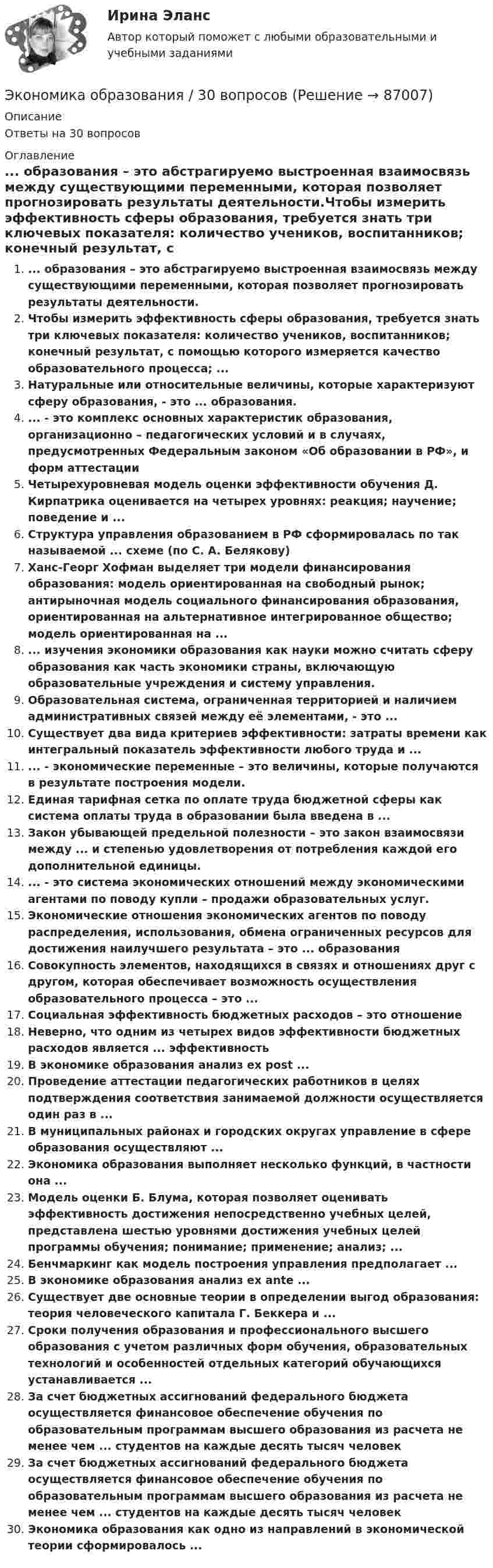     
            Описание
            Ответы на 30 вопросов 
            Оглавление
            ... образования – это абстрагируемо выстроенная взаимосвязь между существующими переменными, которая позволяет прогнозировать результаты деятельности.Чтобы измерить эффективность сферы образования, требуется знать три ключевых показателя: количество учеников, воспитанников; конечный результат, с помощью которого измеряется качество образовательного процесса; ...Натуральные или относительные величины, которые характеризуют сферу образования, - это ... образования.... - это комплекс основных характеристик образования, организационно – педагогических условий и в случаях, предусмотренных Федеральным законом «Об образовании в РФ», и форм аттестацииЧетырехуровневая модель оценки эффективности обучения Д. Кирпатрика оценивается на четырех уровнях: реакция; научение; поведение и ...Структура управления образованием в РФ сформировалась по так называемой ... схеме (по С. А. Белякову)Ханс-Георг Хофман выделяет три модели финансирования образования: модель ориентированная на свободный рынок; антирыночная модель социального финансирования образования, ориентированная на альтернативное интегрированное общество; модель ориентированная на ...... изучения экономики образования как науки можно считать сферу образования как часть экономики страны, включающую образовательные учреждения и систему управления.Образовательная система, ограниченная территорией и наличием административных связей между её элементами, - это ...Существует два вида критериев эффективности: затраты времени как интегральный показатель эффективности любого труда и ...... - экономические переменные – это величины, которые получаются в результате построения модели.Единая тарифная сетка по оплате труда бюджетной сферы как система оплаты труда в образовании была введена в ...Закон убывающей предельной полезности – это закон взаимосвязи между ... и степенью удовлетворения от потребления каждой его дополнительной единицы.... - это система экономических отношений между экономическими агентами по поводу купли – продажи образовательных услуг.Экономические отношения экономических агентов по поводу распределения, использования, обмена ограниченных ресурсов для достижения наилучшего результата – это ... образованияСовокупность элементов, находящихся в связях и отношениях друг с другом, которая обеспечивает возможность осуществления образовательного процесса – это ...Социальная эффективность бюджетных расходов – это отношениеНеверно, что одним из четырех видов эффективности бюджетных расходов является ... эффективностьВ экономике образования анализ ex post ...Проведение аттестации педагогических работников в целях подтверждения соответствия занимаемой должности осуществляется один раз в ...В муниципальных районах и городских округах управление в сфере образования осуществляют ...Экономика образования выполняет несколько функций, в частности она ...Модель оценки Б. Блума, которая позволяет оценивать эффективность достижения непосредственно учебных целей, представлена шестью уровнями достижения учебных целей программы обучения; понимание; применение; анализ; ...Бенчмаркинг как модель построения управления предполагает ...В экономике образования анализ ex ante ...Существует две основные теории в определении выгод образования: теория человеческого капитала Г. Беккера и ...Сроки получения образования и профессионального высшего образования с учетом различных форм обучения, образовательных технологий и особенностей отдельных категорий обучающихся устанавливается ...За счет бюджетных ассигнований федерального бюджета осуществляется финансовое обеспечение обучения по образовательным программам высшего образования из расчета не менее чем ... студентов на каждые десять тысяч человекЗа счет бюджетных ассигнований федерального бюджета осуществляется финансовое обеспечение обучения по образовательным программам высшего образования из расчета не менее чем ... студентов на каждые десять тысяч человек Экономика образования как одно из направлений в экономической теории сформировалось ...  
            
            
            Экономика образования (2023г.) тест с ответами Синергия/МОИ/ МТИ /МОСАПЭкономика образования / 30 вопросов💯 Экономика образования.ои(dor) (ответы на тест Синергия / МОИ / МТИ / МосАП, январь 2024)Экономика образования.ои(dor) тест с ответами Синергия/МОИ/ МТИ /МОСАП💯 Экономика образования (правильные ответы на тест Синергия / МОИ / МТИ / МосАП)Экономика образования//СИНЕРГИЯ//МОСАП//МОИ//МТИЭкономика образования. Синергия. Ответы на итоговый и промежуточные тесты. На отлично!Экономика недвижимости (3.6 - ЭП - Э.4.20) ТК – 9. Задание   СИБУПК Экономика недвижимости  ВСЕ ЗАДАНИЯ Экономика недвижимости задание 1 СИБУПКЭкономика недвижимости итоговый тест Экономика недвижимости ИТОГОВЫЙ ТЕСТЭкономика недвижимости ИТОГОВЫЙ ТЕСТ Экономика нефтегазового делопроизводства - вариант №17