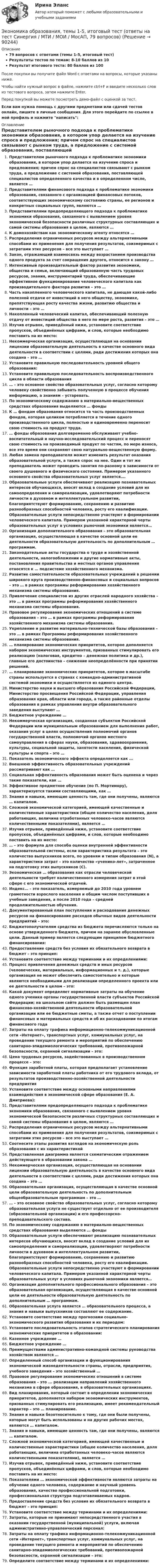     
            Описание
            79 вопросов с ответами (темы 1-5, итоговый тест)Результаты тестов по темам: 8-10 баллов из 10Результат итогового теста: 80 баллов из 100После покупки вы получите файл Word с ответами на вопросы, которые указаны ниже.Чтобы найти нужный вопрос в файле, нажмите ctrl+F и введите несколько слов из тестового вопроса, затем нажмите Enter.Перед покупкой вы можете посмотреть демо-файл с оценкой за тест.Если вам нужна помощь с другими предметами или сдачей тестов онлайн, пишите в личные сообщения. Для этого перейдите по ссылке в мой профиль и нажмите написать:  
            Оглавление
              Представителем рыночного подхода к проблематике экономики образования, в котором упор делается на изучение спроса и предложения; причем спрос на специалистов связывают с рынком труда, а предложение с системой образования, поставляющей специалистов определенного качества и в определенном числе, является …   Представителями финансового подхода к проблематике экономики образования, связанного с организацией финансовых потоков, соответствующих экономическому состоянию страны, ее регионов и конкретных социальных групп, являются …   Представителями предопределяющего подхода к проблематике экономики образования, связанного с выявлением уровня экономической безопасности различных структурных составляющих и самой системы образования в целом, являются …   К домохозяйствам как экономическому агенту относятся …   Распределения ограниченных ресурсов между альтернативными способами их применения для получения результатов, соизмеримых с затратами этих ресурсов – все это выступает …   Закон, отражающий взаимосвязь между возрастанием производства одного продукта за счет сокращения другого, относится к закону …   Интенсивный производительный фактор развития экономики, общества и семьи, включающий образованную часть трудовых ресурсов, знания, инструментарий труда, обеспечивающие эффективное функционирование человеческого капитала как производительного фактора развития – это …   Часть накопленного человеческого капитала, не дающая какой-либо полезной отдачи от инвестиций в него обществу, экономике, препятствующая росту качества жизни, развитию общества и личности – это …   Накопленный человеческий капитал, обеспечивающий полезную отдачу от инвестиций общества в него по мере роста, развития – это …   Изучив отрывок, приведённый ниже, установите соответствие пропусков, объединённых цифрами, и слов, которые необходимо поставить на их место:    Некоммерческая организация, осуществляющая на основании лицензии образовательную деятельность в качестве основного вида деятельности в соответствии с целями, ради достижения которых она создана – это …   Установите правильную последовательность уровней общего образования:   Установите правильную последовательность воспроизводственного цикла в области образования   … – это основное свойство образовательных услуг, согласно которому человеку свойственно забывать полученную в процессе обучения информацию, а знаниям – устаревать.   По экономическому содержанию в материально-вещественных средствах образования выделяются … фонды   К … фондам образования относится та часть производственных фондов, которая целиком потребляется в течение одного производственного цикла, полностью и единовременно переносит свою стоимость на продукт труда.   … фонды образования долговременно обслуживают учебно-воспитательный и научно-исследовательский процесс и переносят свою стоимость на производимый продукт по частям, по мере износа, все это время они сохраняют свою натурально-вещественную форму.   Любая замена преподавателя может изменить результат оказания образовательной услуги, а также спрос на нее. Один и тот же преподаватель может проводить занятия по-разному в зависимости от своего душевного и физического состояния. Примером указанного основного свойства образовательных услуг является….   Образовательные услуги обеспечивают реализацию познавательных интересов обучающихся, вносят вклад в создание условий для их самоопределения и самореализации, удовлетворяют потребности личности в духовном и интеллектуальном развитии, благоприятствуют формированию, сохранению и развитию разнообразных способностей человека, росту его квалификации. Образовательные услуги непосредственно участвуют в формировании человеческого капитала. Примером указанной характерной черты образовательных услуг в условиях рыночной экономики является…   Организация дополнительного образования – это образовательная организация, осуществляющая в качестве основной цели ее деятельности образовательную деятельность по дополнительным … программам.    Законодательные акты государства о труде и хозяйственной деятельности, налогообложении и другие нормативные акты, постановления правительства и местных органов управления относятся к … подсистеме хозяйственного механизма.   Развитие самостоятельности образовательных учреждений в решении широкого круга производственно-финансовых и социальных вопросов – это … в рамках программы реформирования хозяйственного механизма системы образования.   Привлечение специалистов из других отраслей народного хозяйства – это … в рамках программы реформирования хозяйственного механизма системы образования.   Правовое регулирование экономических отношений в системе образования – это … в рамках программы реформирования хозяйственного механизма системы образования.   Укрепление и развитие материально-технической базы образования – это … в рамках Программы реформирования хозяйственного механизма системы образования.   … планирование экономических приоритетов, которое дополняется набором экономических инструментов, призванных стимулировать его реализацию (налоговая, кредитно – денежная политика и др.), главные его достоинства – снижение неопределённости при принятии решений.   … планирование экономических приоритетов, которое в масштабе страны используется в странах с командно-административной системой экономики и осуществляется из единого центра.   Министерство науки и высшего образования Российской Федерации, Министерство просвещения Российской Федерации, управления образования края, области или города, а также районные отделы образования в рамках управления внутри образовательного заведения выступают …   Бюджетное учреждение …   Некоммерческая организация, созданная субъектом Российской Федерации или муниципальным образованием для выполнения работ, оказания услуг в целях осуществления полномочий органов государственной власти, полномочий органов местного самоуправления в сферах науки, образования, здравоохранения, культуры, социальной защиты, занятости населения, физической культуры и спорта – это …    Показатель экономического эффекта определяется как ...   Внешнюю эффективность образовательных учреждений рассматривают как …   Социальная эффективность образования может быть оценена и через такие показатели, как …   Эффективное предметное обучение (по П. Мортимору), характеризуется такими составляющими, как …   Знания и навыки, имеющие ценность там, где они получены, являются … капиталом.   Сложной экономической категорией, имеющей качественные и количественные характеристики (общее количество населения, доля работающих, величина отработанных человеко-часов являются количественными показателями), является …   Изучив отрывок, приведённый ниже, установите соответствие пропусков, объединённых цифрами, и слов, которые необходимо поставить на их место:   … – это формула для способа оценки внутренней эффективности образовательной системы, если характеристика результата – это количество выпускников всего, по уровням и типам образования (N), а характеристики затрат – это количество «ученико-лет», затраченное на подготовку этих выпускников (С).   Экономическая … образования как отрасли человеческой деятельности требует количественного измерения затрат в этой сфере с его экономической отдачей.   Индекс… – это показатель, измеряемый до 2010 года уровнем грамотности взрослого населения и общим числом поступивших в учебные заведения, а после 2010 года – средней продолжительностью обучения.    Документированный план поступления и расходования денежных ресурсов на финансирование расходов обычных видов деятельности предприятий – это:   Бюджетополучателям средства из бюджета перечисляются только на основе утвержденного бюджета, причем на заранее обусловленные цели. Данный пример является следующим принципом бюджетного финансирования:   Предоставление средств без условия их обязательного возврата в бюджет – это принцип:   Установите соответствие между терминами и их определениями:   Процесс привлечения денежных средств и иных ресурсов (человеческих, материальных, информационных и т. д.), которые организация не может обеспечить самостоятельно и которые являются необходимыми для реализации определенного проекта или ее деятельности в целом – это:   Какой документ определяет нормативные затраты на обучение одного ученика органы государственной власти субъектов Российской Федерации; на школьном сайте должен быть размещен план финансово-хозяйственной деятельности образовательной организации или ее бюджетные сметы, а также отчет о поступлении финансовых и материальных средств и об их расходовании по итогам финансового года   Затраты на оплату трафика информационно-телекоммуникационной сети «Интернет», транспортных услуг, коммунальных услуг, на проведение текущего ремонта и мероприятий по обеспечению санитарно-эпидемиологических требований, противопожарной безопасности, охранной сигнализации – это:    Цена трудовых ресурсов, задействованных в производственном процессе – это:   Функция заработной платы, которая предполагает установление зависимости заработной платы работника от его трудового вклада, от результатов производственно-хозяйственной деятельности предприятия  Установите соответствие между основными направлениями взаимодействия в экономической сфере образования (Е. А. Дмитриева):  Представителями предопределяющего подхода к проблематике экономики образования, связанного с выявлением уровня экономической безопасности различных структурных составляющих и самой системы образования в целом, являются …   Распределения ограниченных ресурсов между альтернативными способами их применения для получения результатов, соизмеримых с затратами этих ресурсов – все это выступает …   Соотнесите этапы развития взглядов на экономическую роль образования с их характеристикой   Представленная диаграмма является схематическим отражением действующего в образовании закона …    Некоммерческая организация, осуществляющая на основании лицензии образовательную деятельность в качестве основного вида деятельности в соответствии с целями, ради достижения которых она создана – это …   Образовательная организация, осуществляющая в качестве основной цели образовательную деятельность по дополнительным общеобразовательным программам – это …   … – это основное свойство образовательных услуг, согласно которому образовательная услуга не существует отдельно от ее производителя (образовательной организации) и его профессорско-преподавательского состава.   По экономическому содержанию в материально-вещественных средствах образования выделяются … фонды   Образовательные услуги обеспечивают реализацию познавательных интересов обучающихся, вносят вклад в создание условий для их самоопределения и самореализации, удовлетворяют потребности личности в духовном и интеллектуальном развитии, благоприятствуют формированию, сохранению и развитию разнообразных способностей человека, росту его квалификации. Образовательные услуги непосредственно участвуют в формировании человеческого капитала. Примером указанной характерной черты образовательных услуг в условиях рыночной экономики является…   Организация дополнительного профессионального образования – это образовательная организация, осуществляющая в качестве основной цели ее деятельности образовательную деятельность по дополнительным … программам.   Образовательная услуга является … образовательного процесса, а знания и навыки выпускников составляют ее содержание.   Установите соответствие между прогнозами социально-экономического развития образования и их периодом:   Установите последовательность этапов стратегического планирования экономических приоритетов в образовании:   Казенное учреждение …   Бюджетное учреждение …   Преимуществами административно-командной системы руководства хозяйством являются …   Определенный способ организации и функционирования экономической жизнедеятельности страны, отрасли, предприятия, учебного заведения – это хозяйственный …   Правовое регулирование экономических отношений в системе образования – это ... реализации направлений хозяйственного механизма в сфере образования, в образовательных организациях.   Вид планирования, который состоит в определении экономических приоритетов, дополняется набором экономических инструментов, призванных стимулировать его реализацию, имеет рекомендательный характер – это … планирование.   Знания и навыки безотносительно к тому, где они были получены, которые могут быть использованы и на других рабочих местах, являются … капиталом.   Знания и навыки, имеющие ценность там, где они получены, являются … капиталом.   Сложной экономической категорией, имеющей качественные и количественные характеристики (общее количество населения, доля работающих, величина отработанных человеко-часов являются количественными показателями), является …   Изучив отрывок, приведённый ниже, установите соответствие пропусков, объединённых цифрами, и слов, которые необходимо поставить на их место:   Показателями … экономической эффективности являются затраты на обучение одного человека, содержание и научный уровень образования, качество профессиональной подготовки, профессиональная структура подготавливаемых кадров.   Предоставление средств без условия их обязательного возврата в бюджет – это принцип:   Установите соответствие между терминами и их определениями:   Затраты, которые не принимают непосредственного участия в оказании государственной (муниципальной) услуги, включая административно-управленческий персонал:   Затраты на оплату трафика информационно-телекоммуникационной сети «Интернет», транспортных услуг, коммунальных услуг, на проведение текущего ремонта и мероприятий по обеспечению санитарно-эпидемиологических требований, противопожарной безопасности, охранной сигнализации – это:   Определите соответствие между терминами и их определениями:    
            
            
            💯 Экономика образования [Тема 1-5] (ответы на тесты Синергия / МОИ / МТИ / МосАП, ноябрь 2023)Экономика образования, темы 1-5, итоговый тест (ответы на тест Синергия / МТИ / МОИ / МосАП, 79 вопросов)Экономика образования (тест с ответами Синергия)Экономика образовательной организацииЭкономика образовательной организацииЭкономика образовательной организацииЭкономика образовательной организацииЭкономика (новый) тест с ответами Колледж СинергияЭкономика образования (2023г.) тест с ответами Синергия/МОИ/ МТИ /МОСАПЭкономика образования / 30 вопросов💯 Экономика образования.ои(dor) (ответы на тест Синергия / МОИ / МТИ / МосАП, январь 2024)Экономика образования.ои(dor) тест с ответами Синергия/МОИ/ МТИ /МОСАП💯 Экономика образования (правильные ответы на тест Синергия / МОИ / МТИ / МосАП)Экономика образования//СИНЕРГИЯ//МОСАП//МОИ//МТИ