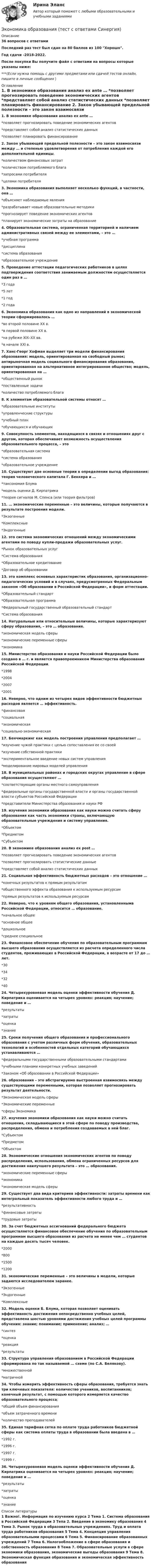    
          Описание
          36 вопросов с ответамиПоследний раз тест был сдан на 80 баллов из 100 Хорошо.Год сдачи -2018-2022.После покупки Вы получите файл с ответами на вопросы которые указаны ниже:***(Если нужна помощь с другими предметами или сдачей тестов онлайн, пишите в личные сообщения  ) 
          Оглавление
          1. В экономике образования анализ ex ante … *позволяет прогнозировать поведение экономических агентов *представляет собой анализ статистических данных *позволяет планировать финансирование 2. Закон убывающей предельной полезности – это закон взаимосвязи между … и степенью удовлетворения от потребления каждой его дополнительной единицы. *количеством финансовых затрат *количеством потребляемого блага *запросами потребителя *целями потребителя 3. Экономика образования выполняет несколько функций, в частности, она … *объясняет наблюдаемые явления *разрабатывает новые образовательные методики *прогнозирует поведение экономических агентов *планирует экономические затраты на образование 4. Образовательная система, ограниченная территорией и наличием административных связей между ее элементами, – это … *учебная программа *дисциплина *система образования *образовательное учреждение 5. Проведение аттестации педагогических работников в целях подтверждения соответствия занимаемым должностям осуществляется один раз в … *3 года *5 лет *1 год *2 года 6. Экономика образования как одно из направлений в экономической теории сформировалось … *во второй половине XX в. *в первой половине XX в. *на рубеже XIX–XX вв. *в начале XXI в. 7. Ханс-Георг Хофман выделяет три модели финансирования образования: модель, ориентированная на свободный рынок; антирыночная модель социального финансирования образования, ориентированная на альтернативное интегрированное общество; модель, ориентированная на … *общественный рынок *поставленные задачи *количество потребляемого блага 8. К элементам образовательной системы относят … *образовательные институты *управленческие структуры *учебный план *обучающихся и обучающих 9. Совокупность элементов, находящихся в связях и отношениях друг с другом, которая обеспечивает возможность осуществления образовательного процесса, – это *образовательная система *система образования *образовательное учреждение 10. Существуют две основные теории в определении выгод образования: теория человеческого капитала Г. Беккера и … *таксономия Блума *модель оценки Д. Кирпатрика *теория сигналов М. Спенса (или теория фильтров) 11. … экономические переменные – это величины, которые получаются в результате построения модели. *Экзогенные *Комплексные *Эндогенные 12. это система экономических отношений между экономическими агентами по поводу купли-продажи образовательных услуг. *Рынок образовательных услуг *Система образования *Образовательное кредитование *Договор об образовании 13.  это комплекс основных характеристик образования, организационно-педагогических условий и в случаях, предусмотренных Федеральным законом «Об образовании в Российской Федерации», и форм аттестации. *Образовательный стандарт *Образовательная программа *Федеральный государственный образовательный стандарт *Система образования 14. Натуральные или относительные величины, которые характеризуют сферу образования, – это … образования. *экономическая модель сферы *экономические переменные сферы *экономика 15. Министерство образования и науки Российской Федерации было создано в … г. и является правопреемником Министерства образования Российской Федерации. *1998 *2004 *2007 *2001 16. Неверно, что одним из четырех видов эффективности бюджетных расходов является … эффективность. *финансовая *социальная *экономическая *социально-экономическая 17. Бенчмаркинг как модель построения управления предполагает … *изучение чужой практики с целью сопоставления ее со своей *изучение собственной практики *экспериментальное введение новых систем управления *моделирование мировых моделей управления 18. В муниципальных районах и городских округах управление в сфере образования осуществляют … *соответствующие органы местного самоуправления *федеральные органы государственной власти и органы государственной власти субъектов Российской Федерации *представители Министерства образования и науки РФ 19. изучения экономики образования как науки можно считать сферу образования как часть экономики страны, включающую образовательные учреждения и систему управления. *Объектом *Предметом *Субъектом 20. В экономике образования анализ ex post … *позволяет прогнозировать поведение экономических агентов *позволяет прогнозировать статистические данные *представляет собой анализ статистических данных 21. Социальная эффективность бюджетных расходов – это отношение … *конечных результатов к прямым результатам *общественного эффекта образования к используемым ресурсам *прямых результатов к используемым ресурсам 22. Неверно, что к уровням общего образования, установленнымв Российской Федерации, относится … образование. *начальное общее *основное общее *дошкольное *среднее специальное 23. Финансовое обеспечение обучения по образовательным программам высшего образования осуществляется из расчета определенного числа студентов, проживающих в Российской Федерации, в возрасте от 17 до … лет. *30 *34 *32 *40 24. Четырехуровневая модель оценки эффективности обучения Д. Кирпатрика оценивается на четырех уровнях: реакция; научение; поведение и … *результаты *затраты *оценка *знание 25. Сроки получения общего образования и профессионального образования с учетом различных форм обучения, образовательных технологий и особенностей отдельных категорий обучающихся устанавливаются … *федеральными государственными образовательными стандартами *учебными планами конкретных учебных заведений *Законом «Об образовании в Российской Федерации» 26. образования – это абстрагируемо выстроенная взаимосвязь между существующими переменными, которая позволяет прогнозировать результат деятельности. *Экономическая модель сферы *Экономические переменные *сферы Экономика 27. изучения экономики образования как науки можно считать отношения, складывающиеся в этой сфере по поводу производства, распределения, обмена и потребления создаваемых в ней благ. *Субъектом *Предметом *Объектом 28. Экономические отношения экономических агентов по поводу распределения, использования, обмена ограниченных ресурсов для достижения наилучшего результата – это … образования. *экономические переменные сферы *экономика *экономическая модель сферы 29. Существует два вида критериев эффективности: затраты времени как интегральный показатель эффективности любого труда и … *результативность *финансовые затраты *трудовые затраты 30. За счет бюджетных ассигнований федерального бюджета осуществляется финансовое обеспечение обучения по образовательным программам высшего образования из расчета не менее чем … студентов на каждые десять тысяч человек. *2000 *800 *1500 *1200 31. экономические переменные – это величины в модели, которые задаются исследователем заранее. *Экзогенные *Эндогенные *Комплексные 32. Модель оценки Б. Блума, которая позволяет оценивать эффективность достижения непосредственно учебных целей, представлена шестью уровнями достижения учебных целей программы обучения: знание; понимание; применение; анализ; … *синтез *оценка *реакция *результаты 33. Структура управления образованием в Российской Федерации сформирована по так называемой … схеме (по С.А. Белякову). *множественной *матричной 34. Чтобы измерить эффективность сферы образования, требуется знать три ключевых показателя: количество учеников, воспитанников; конечный результат, с помощью которого измеряется качество образовательного процесса; *общий объем финансирования *объем затраченного времени *количество преподавателей 35. Единая тарифная сетка по оплате труда работников бюджетной сферы как система оплаты труда в образовании была введена в … *1992 г. *1996 г. *1997 г. *1999 г. 36. Четырехуровневая модель оценки эффективности обучения Д. Кирпатрика оценивается на четырех уровнях: реакция; научение; поведение и … *результаты *затраты *оценка *знание 
          Список литературы
          1 Важно!. Информация по изучению курса 2 Тема 1. Система образования в Российской Федерации 3 Тепа 2. Введение в экономику образования 4 Тема З. Рынок труда в образовательных учреждениях. Труд и оплата труда работников образования 5 Тема 4. Концепция управления образовательными процессами 6 Тема 5. Финансирование образованных учреждений 7 Тема 6. Налогообложение в сфере образования и собственность образования 8 Тема 7. Образовательные услуги в сфере экономики образования, экономические выгоды образования 9 Тема 8. Экономическая функция образования и экономическая эффективность образования 
            
            
            Экономика образования, темы 1-5, итоговый тест (ответы на тест Синергия / МТИ / МОИ / МосАП, 79 вопросов)Экономика образования (тест с ответами Синергия)Экономика образовательной организацииЭкономика образовательной организацииЭкономика образовательной организацииЭкономика образовательной организацииЭкономика образовательной организацииЭкономика образования (2023г.) тест с ответами Синергия/МОИ/ МТИ /МОСАПЭкономика образования / 30 вопросов💯 Экономика образования.ои(dor) (ответы на тест Синергия / МОИ / МТИ / МосАП, январь 2024)Экономика образования.ои(dor) тест с ответами Синергия/МОИ/ МТИ /МОСАП💯 Экономика образования (правильные ответы на тест Синергия / МОИ / МТИ / МосАП)Экономика образования//СИНЕРГИЯ//МОСАП//МОИ//МТИЭкономика образования. Синергия. Ответы на итоговый и промежуточные тесты. На отлично!