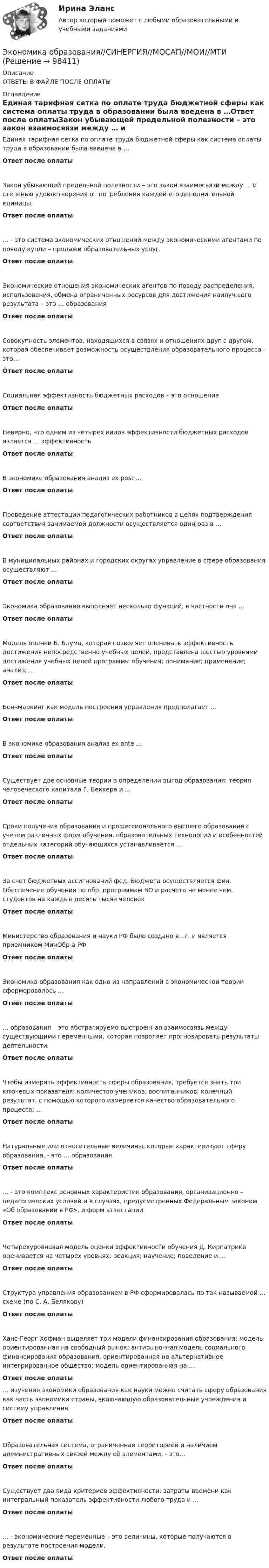      
            Описание
            ОТВЕТЫ В ФАЙЛЕ ПОСЛЕ ОПЛАТЫ 
            Оглавление
            Единая тарифная сетка по оплате труда бюджетной сферы как система оплаты труда в образовании была введена в …Ответ после оплатыЗакон убывающей предельной полезности – это закон взаимосвязи между … и степенью удовлетворения от потребления каждой его дополнительной единицы.Ответ после оплаты… - это система экономических отношений между экономическими агентами по поводу купли – продажи образовательных услуг.Ответ после оплатыЭкономические отношения экономических агентов по поводу распределения, использования, обмена ограниченных ресурсов для достижения наилучшего результата – это … образованияОтвет после оплатыСовокупность элементов, находящихся в связях и отношениях друг с другом, которая обеспечивает возможность осуществления образовательного процесса – это…Ответ после оплатыСоциальная эффективность бюджетных расходов – это отношениеОтвет после оплатыНеверно, что одним из четырех видов эффективности бюджетных расходов является … эффективностьОтвет после оплатыВ экономике образования анализ ex post …Ответ после оплатыПроведение аттестации педагогических работников в целях подтверждения соответствия занимаемой должности осуществляется один раз в …Ответ после оплатыВ муниципальных районах и городских округах управление в сфере образования осуществляют …Ответ после оплатыЭкономика образования выполняет несколько функций, в частности она …Ответ после оплатыМодель оценки Б. Блума, которая позволяет оценивать эффективность достижения непосредственно учебных целей, представлена шестью уровнями достижения учебных целей программы обучения; понимание; применение; анализ; …Ответ после оплатыБенчмаркинг как модель построения управления предполагает …Ответ после оплатыВ экономике образования анализ ex ante …Ответ после оплатыСуществует две основные теории в определении выгод образования: теория человеческого капитала Г. Беккера и …Ответ после оплатыСроки получения образования и профессионального высшего образования с учетом различных форм обучения, образовательных технологий и особенностей отдельных категорий обучающихся устанавливается …Ответ после оплатыЗа счет бюджетных ассигнований фед. Бюджета осуществляется фин. Обеспечение обучения по обр. программам ВО и расчета не менее чем… студентов на каждые десять тысяч человекОтвет после оплатыМинистерство образования и науки РФ было создано в…г. и является приемником МинОбр-а РФОтвет после оплатыЭкономика образования как одно из направлений в экономической теории сформоровалось …Ответ после оплаты… образования – это абстрагируемо выстроенная взаимосвязь между существующими переменными, которая позволяет прогнозировать результаты деятельности.Ответ после оплатыЧтобы измерить эффективность сферы образования, требуется знать три ключевых показателя: количество учеников, воспитанников; конечный результат, с помощью которого измеряется качество образовательного процесса; …Ответ после оплатыНатуральные или относительные величины, которые характеризуют сферу образования, - это … образования.Ответ после оплаты… - это комплекс основных характеристик образования, организационно – педагогических условий и в случаях, предусмотренных Федеральным законом «Об образовании в РФ», и форм аттестацииОтвет после оплатыЧетырехуровневая модель оценки эффективности обучения Д. Кирпатрика оценивается на четырех уровнях: реакция; научение; поведение и …Ответ после оплатыСтруктура управления образованием в РФ сформировалась по так называемой … схеме (по С. А. Белякову)Ответ после оплатыХанс-Георг Хофман выделяет три модели финансирования образования: модель ориентированная на свободный рынок; антирыночная модель социального финансирования образования, ориентированная на альтернативное интегрированное общество; модель ориентированная на …Ответ после оплаты… изучения экономики образования как науки можно считать сферу образования как часть экономики страны, включающую образовательные учреждения и систему управления.Ответ после оплатыОбразовательная система, ограниченная территорией и наличием административных связей между её элементами, - это…Ответ после оплатыСуществует два вида критериев эффективности: затраты времени как интегральный показатель эффективности любого труда и …Ответ после оплаты… - экономические переменные – это величины, которые получаются в результате построения модели.Ответ после оплаты  
            
            
            💯 Экономика образования (правильные ответы на тест Синергия / МОИ / МТИ / МосАП)Экономика образования//СИНЕРГИЯ//МОСАП//МОИ//МТИЭкономика образования. Синергия. Ответы на итоговый и промежуточные тесты. На отлично!💯 Экономика образования [Тема 1-5] (ответы на тесты Синергия / МОИ / МТИ / МосАП, ноябрь 2023)Экономика образования, темы 1-5, итоговый тест (ответы на тест Синергия / МТИ / МОИ / МосАП, 79 вопросов)Экономика образования (тест с ответами Синергия)Экономика образовательной организацииЭкономика недвижимости ИТОГОВЫЙ ТЕСТЭкономика недвижимости ИТОГОВЫЙ ТЕСТ Экономика нефтегазового делопроизводства - вариант №17Экономика (новый) тест с ответами Колледж СинергияЭкономика образования (2023г.) тест с ответами Синергия/МОИ/ МТИ /МОСАПЭкономика образования / 30 вопросов💯 Экономика образования.ои(dor) (ответы на тест Синергия / МОИ / МТИ / МосАП, январь 2024)