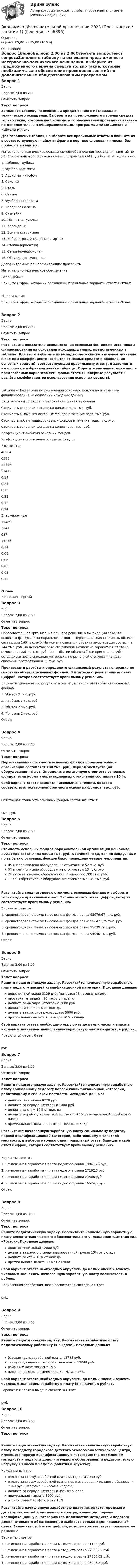     
            Описание
            Оценка 25,00 из 25,00 (100%) 
            Оглавление
            Вопрос 1ВерноБаллов: 2,00 из 2,00Отметить вопросТекст вопросаЗаполните таблицу на основании предложенного материально-технического оснащения. Выберите из предложенного перечня средств только такие, которые необходимы для обеспечения проведения занятий по дополнительным общеразвивающим программам «АБВГДейка» и «Школа мяча».Для заполнения таблицы выберите все правильные ответы и впишите их в соответствующую ячейку цифрами в порядке следования чисел, без пробелов и запятых. Материально-техническое оснащение для обеспечения проведения занятий по дополнительным общеразвивающим программам «АБВГДейка» и «Школа мяча»: 1.     Таблицы+кубики2.     Футбольные мячи3.     Аудио-магнитофон4.     Свистки5.     Столы6.     Стулья7.     Футбольные ворота8.     Наборное полотно9.     Скамейки10.  Магнитная удочка11.  Карандаши12.  Бумага ксероксная13.  Набор игровой «Весёлые старты»14.  Стойка (ориентир)15.  Сетка (волейбольная)16.  Обручи пластмассовые Дополнительные общеразвивающие программыМатериально-техническое обеспечение«АБВГДейка»Впишите цифры, которыми обозначены правильные варианты ответов Ответ«Школа мяча»Впишите цифры, которыми обозначены правильные варианты ответов ОтветВопрос 2ВерноБаллов: 2,00 из 2,00Отметить вопросТекст вопросаРассчитайте показатели использования основных фондов по источникам финансирования на основании исходных данных, представленных в таблице. Для этого выберите из выпадающего списка числовое значение в каждом коэффициенте (выбытия основных средств и обновления основных средств), соответствующее правильному ответу, и заполните им пропуск в избранной ячейке таблицы. Обратите внимание, что в числе предлагаемых вариантов есть фальшответы (неверные результаты расчёта коэффициентов использования основных средств).Таблица – Показатели использования основных фондов по источникам финансирования на основании исходных данныхВиды основных фондов по источникам финансированияСтоимость основных фондов на начало года, тыс. руб.Стоимость выбывших основных фондов в течение года, тыс. руб.Стоимость поступивших основных фондов в течение года, тыс. руб.Стоимость основных фондов на конец года, тыс. руб.Коэффициент выбытия основных фондовКоэффициент обновления основных фондовБюджетные4656465981144651412 0,140,240,12  0,220,120,24 Внебюджетные15489124198715235 0,140,080,06  0,060,080,12 ОтзывВаш ответ верный.Вопрос 3ВерноБаллов: 2,00 из 2,00Отметить вопросТекст вопросаОбразовательная организация приняла решение о ликвидации объекта основных фондов из-за морального износа. Первоначальная стоимость объекта составляла 160 тыс. руб. На момент списания объекта амортизация составила 144 тыс. руб. За демонтаж объекта рабочим начислена заработная плата (с отчислениями) – 2 тыс. руб. При выбытии объекта были приняты на учёт оставшиеся после списания материалы по рыночной стоимости на дату списания, составляющей 11 тыс. руб.Произведите расчёты и определите финансовый результат операции по списанию объекта основных фондов. В итоговой строке впишите ответ цифрой, которая соответствует правильному решению. Варианты финансового результата операции по списанию объекта основных фондов:1.     Убыток 2 тыс. руб.2.     Прибыль 7 тыс. руб.3.     Убыток 7 тыс. руб.4.     Прибыль 2 тыс. руб.Ответ:Вопрос 4ВерноБаллов: 2,00 из 2,00Отметить вопросТекст вопросаПервоначальная стоимость основных фондов образовательной организации составляет 100 тыс. руб., период эксплуатации оборудования – 8 лет. Определите остаточную стоимость основных фондов, если норма амортизационных отчислений составляет 10 %.Свой вариант ответа впишите числовым значением, которое соответствует остаточной стоимости основных фондов, тыс. руб.Остаточная стоимость основных фондов составила Ответ тыс. руб.Вопрос 5ВерноБаллов: 2,00 из 2,00Отметить вопросТекст вопросаСтоимость основных фондов образовательной организации на начало 2021 года составляла 95040 тыс. руб. В течение года, как по вводу, так и по выбытию основных фондов было проведено четыре мероприятия:   05 января введено оборудование стоимостью 52 тыс. руб.   07 апреля списано оборудование стоимостью 13 тыс. руб.   24 августа введено оборудование стоимостью 200 тыс. руб.   11 сентября списано оборудование стоимостью 240 тыс. руб. Рассчитайте среднегодовую стоимость основных фондов и выберите только один правильный ответ. Запишите свой ответ цифрой, которая соответствует правильному решению. Варианты ответов:1.     среднегодовая стоимость основных фондов равна 95079,67 тыс. руб.2.     среднегодовая стоимость основных фондов равна 956421,25 тыс. руб.3.     среднегодовая стоимость основных фондов равна 95039 тыс. руб.4.     среднегодовая стоимость основных фондов равна 95040 тыс. руб.Ответ:Вопрос 6ВерноБаллов: 3,00 из 3,00Отметить вопросТекст вопросаРешите педагогическую задачу. Рассчитайте начисленную заработную плату педагогу высшей квалификационной категории. Исходные данные:   должностной оклад 8129 руб. (нагрузка 18 часов в неделю)   проверка тетрадей – 16 часов в неделю   доплата за высшую категорию 2800 руб.   доплата за стаж 20% от оклада   доплата за классное руководство 5000 руб.   премиальная выплата в размере 50 % оклада Свой вариант ответа необходимо округлить до целых чисел и вписать числовым значением начисленную заработную плату педагога, в рублях.Правильный ответ: Ответ руб.Вопрос 7ВерноБаллов: 3,00 из 3,00Отметить вопросТекст вопросаРешите педагогическую задачу. Рассчитайте начисленную заработную плату социальному педагогу первой квалификационной категории, работающему в сельской местности. Исходные данные:   должностной оклад 8220 руб.   доплата за первую категорию 1400 руб.   доплата за стаж 10% от оклада   доплата за работу в сельской местности 25% от начисленной заработной платы   премиальная выплата в размере 50% от окладаРассчитайте начисленную заработную плату социальному педагогу первой квалификационной категории, работающему в сельской местности, и выберите только один правильный ответ. Запишите свой ответ цифрой, которая соответствует правильному решению.Варианты ответов:1.     начисленная заработная плата педагога равна 19841,25 руб.2.     начисленная заработная плата педагога равна 17162,5 руб.3.     начисленная заработная плата педагога равна 21568 руб.4.     начисленная заработная плата педагога равна 16524,5 руб.Ответ:Вопрос 8ВерноБаллов: 3,00 из 3,00Отметить вопросТекст вопросаРешите педагогическую задачу. Рассчитайте начисленную заработную плату воспитателю частного образовательного учреждения «Детский сад «Росток». Исходные данные:   должностной оклад 12000 руб.   доплата за работу в специализированной группе 15% от оклада   доплата за стаж 10% от оклада   премиальная выплата 30% от окладаСвой вариант ответа необходимо округлить до целых чисел и вписать числовым значением начисленную заработную плату воспитателя, в рублях.Начисленная заработная плата воспитателя составила Ответ руб.Вопрос 9ВерноБаллов: 3,00 из 3,00Отметить вопросТекст вопросаРешите педагогическую задачу. Рассчитайте заработную плату педагогическому работнику (к выдаче). Исходные данные:  базовая часть заработной платы 13728 руб.  стимулирующая часть заработной платы 12848 руб.  районный коэффициент 15%  налог на доходы физических лиц (НДФЛ) 13%Свой вариант ответа необходимо округлить до целых чисел и вписать числовым значением заработную плату (к выдаче), в рублях. Заработная плата к выдаче составила Ответ руб.Вопрос 10ВерноБаллов: 3,00 из 3,00Отметить вопросТекст вопросаРешите педагогическую задачу. Рассчитайте начисленную заработную плату методисту городского детского эколого-биологического центра, имеющего первую квалификационную категорию (по должностям методиста и педагога дополнительного образования) и педагогическую нагрузку 18 часов в неделю (занятия в кружках). Исходные данные: оплата за ставку заработной платы методиста 7939 руб. оплата за ставку заработной платы педагога дополнительного образования 7749 руб. (нагрузка 18 часов в неделю). доплата за первую категорию 35% от оклада премиальная выплата 3000 руб. региональный коэффициент 15%Рассчитайте начисленную заработную плату методисту городского детского эколого-биологического центра, имеющего первую квалификационную категорию (по должностям методиста и педагога дополнительного образования), и выберите только один правильный ответ. Запишите свой ответ цифрой, которая соответствует правильному решению.Варианты ответов:1. начисленная заработная плата методиста равна 21122 руб.2. начисленная заработная плата методиста равна 27355,62 руб.3. начисленная заработная плата методиста равна 27805,62 руб.4. начисленная заработная плата методиста равна 25228,8 руб.  
            
            
            Экономика образовательной организации Экономика образовательной организации 2023 (Практическое занятие 1)Экономика образовательной организации (ДО, ПНК, ПДО, 1 часть)Экономика образовательной организации (ДО, ПНК, ПДО, 1 часть)Экономика образовательной организации (ДО, ПНК, ПДО, 1 часть)Экономика образовательной организации (ДО, ПНК, ПДО, 1 часть)Экономика образовательной организации (ДО, ПНК, ПДО, 1 часть)Экономика образования (тест с ответами Синергия)Экономика образовательной организацииЭкономика образовательной организацииЭкономика образовательной организацииЭкономика образовательной организацииЭкономика образовательной организацииЭкономика образовательной организации