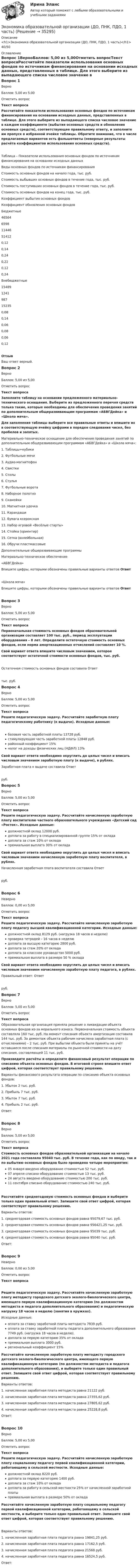     
          Описание
          <h1>Экономика образовательной организации (ДО, ПНК, ПДО, 1 часть)</h1>40/50 
          Оглавление
          Вопрос 1ВерноБаллов: 5,00 из 5,00Отметить вопросТекст вопросаРассчитайте показатели использования основных фондов по источникам финансирования на основании исходных данных, представленных в таблице. Для этого выберите из выпадающего списка числовое значение в каждом коэффициенте (выбытия основных средств и обновления основных средств), соответствующее правильному ответу, и заполните им пропуск в избранной ячейке таблицы. Обратите внимание, что в числе предлагаемых вариантов есть фальшответы (неверные результаты расчёта коэффициентов использования основных средств).Таблица – Показатели использования основных фондов по источникам финансирования на основании исходных данныхВиды основных фондов по источникам финансированияСтоимость основных фондов на начало года, тыс. руб.Стоимость выбывших основных фондов в течение года, тыс. руб.Стоимость поступивших основных фондов в течение года, тыс. руб.Стоимость основных фондов на конец года, тыс. руб.Коэффициент выбытия основных фондовКоэффициент обновления основных фондовБюджетные4656465981144651412 0,120,140,24  0,220,120,24 Внебюджетные15489124198715235 0,080,140,06  0,080,060,12 ОтзывВаш ответ верный.Вопрос 2ВерноБаллов: 5,00 из 5,00Отметить вопросТекст вопросаЗаполните таблицу на основании предложенного материально-технического оснащения. Выберите из предложенного перечня средств только такие, которые необходимы для обеспечения проведения занятий по дополнительным общеразвивающим программам «АБВГДейка» и «Школа мяча».Для заполнения таблицы выберите все правильные ответы и впишите их в соответствующую ячейку цифрами в порядке следования чисел, без пробелов и запятых. Материально-техническое оснащение для обеспечения проведения занятий по дополнительным общеразвивающим программам «АБВГДейка» и «Школа мяча»: 1.     Таблицы+кубики2.     Футбольные мячи3.     Аудио-магнитофон4.     Свистки5.     Столы6.     Стулья7.     Футбольные ворота8.     Наборное полотно9.     Скамейки10.  Магнитная удочка11.  Карандаши12.  Бумага ксероксная13.  Набор игровой «Весёлые старты»14.  Стойка (ориентир)15.  Сетка (волейбольная)16.  Обручи пластмассовые Дополнительные общеразвивающие программыМатериально-техническое обеспечение«АБВГДейка»Впишите цифры, которыми обозначены правильные варианты ответов Ответ«Школа мяча»Впишите цифры, которыми обозначены правильные варианты ответов ОтветВопрос 3ВерноБаллов: 5,00 из 5,00Отметить вопросТекст вопросаПервоначальная стоимость основных фондов образовательной организации составляет 100 тыс. руб., период эксплуатации оборудования – 8 лет. Определите остаточную стоимость основных фондов, если норма амортизационных отчислений составляет 10 %.Свой вариант ответа впишите числовым значением, которое соответствует остаточной стоимости основных фондов, тыс. руб.Остаточная стоимость основных фондов составила Ответ тыс. руб.Вопрос 4ВерноБаллов: 5,00 из 5,00Отметить вопросТекст вопросаРешите педагогическую задачу. Рассчитайте заработную плату педагогическому работнику (к выдаче). Исходные данные:  базовая часть заработной платы 13728 руб.  стимулирующая часть заработной платы 12848 руб.  районный коэффициент 15%  налог на доходы физических лиц (НДФЛ) 13%Свой вариант ответа необходимо округлить до целых чисел и вписать числовым значением заработную плату (к выдаче), в рублях. Заработная плата к выдаче составила Ответ руб.Вопрос 5ВерноБаллов: 5,00 из 5,00Отметить вопросТекст вопросаРешите педагогическую задачу. Рассчитайте начисленную заработную плату воспитателю частного образовательного учреждения «Детский сад «Росток». Исходные данные:   должностной оклад 12000 руб.   доплата за работу в специализированной группе 15% от оклада   доплата за стаж 10% от оклада   премиальная выплата 30% от окладаСвой вариант ответа необходимо округлить до целых чисел и вписать числовым значением начисленную заработную плату воспитателя, в рублях.Начисленная заработная плата воспитателя составила Ответ руб.Вопрос 6НеверноБаллов: 0,00 из 5,00Отметить вопросТекст вопросаРешите педагогическую задачу. Рассчитайте начисленную заработную плату педагогу высшей квалификационной категории. Исходные данные:   должностной оклад 8129 руб. (нагрузка 18 часов в неделю)   проверка тетрадей – 16 часов в неделю   доплата за высшую категорию 2800 руб.   доплата за стаж 20% от оклада   доплата за классное руководство 5000 руб.   премиальная выплата в размере 50 % оклада Свой вариант ответа необходимо округлить до целых чисел и вписать числовым значением начисленную заработную плату педагога, в рублях.Правильный ответ: Ответ руб.Вопрос 7ВерноБаллов: 5,00 из 5,00Отметить вопросТекст вопросаОбразовательная организация приняла решение о ликвидации объекта основных фондов из-за морального износа. Первоначальная стоимость объекта составляла 160 тыс. руб. На момент списания объекта амортизация составила 144 тыс. руб. За демонтаж объекта рабочим начислена заработная плата (с отчислениями) – 2 тыс. руб. При выбытии объекта были приняты на учёт оставшиеся после списания материалы по рыночной стоимости на дату списания, составляющей 11 тыс. руб.Произведите расчёты и определите финансовый результат операции по списанию объекта основных фондов. В итоговой строке впишите ответ цифрой, которая соответствует правильному решению. Варианты финансового результата операции по списанию объекта основных фондов:1.     Убыток 2 тыс. руб.2.     Прибыль 7 тыс. руб.3.     Убыток 7 тыс. руб.4.     Прибыль 2 тыс. руб.Ответ:Вопрос 8ВерноБаллов: 5,00 из 5,00Отметить вопросТекст вопросаСтоимость основных фондов образовательной организации на начало 2021 года составляла 95040 тыс. руб. В течение года, как по вводу, так и по выбытию основных фондов было проведено четыре мероприятия:   05 января введено оборудование стоимостью 52 тыс. руб.   07 апреля списано оборудование стоимостью 13 тыс. руб.   24 августа введено оборудование стоимостью 200 тыс. руб.   11 сентября списано оборудование стоимостью 240 тыс. руб. Рассчитайте среднегодовую стоимость основных фондов и выберите только один правильный ответ. Запишите свой ответ цифрой, которая соответствует правильному решению. Варианты ответов:1.     среднегодовая стоимость основных фондов равна 95079,67 тыс. руб.2.     среднегодовая стоимость основных фондов равна 956421,25 тыс. руб.3.     среднегодовая стоимость основных фондов равна 95039 тыс. руб.4.     среднегодовая стоимость основных фондов равна 95040 тыс. руб.Ответ:Вопрос 9НеверноБаллов: 0,00 из 5,00Отметить вопросТекст вопросаРешите педагогическую задачу. Рассчитайте начисленную заработную плату методисту городского детского эколого-биологического центра, имеющего первую квалификационную категорию (по должностям методиста и педагога дополнительного образования) и педагогическую нагрузку 18 часов в неделю (занятия в кружках). Исходные данные: оплата за ставку заработной платы методиста 7939 руб. оплата за ставку заработной платы педагога дополнительного образования 7749 руб. (нагрузка 18 часов в неделю). доплата за первую категорию 35% от оклада премиальная выплата 3000 руб. региональный коэффициент 15%Рассчитайте начисленную заработную плату методисту городского детского эколого-биологического центра, имеющего первую квалификационную категорию (по должностям методиста и педагога дополнительного образования), и выберите только один правильный ответ. Запишите свой ответ цифрой, которая соответствует правильному решению.Варианты ответов:1. начисленная заработная плата методиста равна 21122 руб.2. начисленная заработная плата методиста равна 27355,62 руб.3. начисленная заработная плата методиста равна 27805,62 руб.4. начисленная заработная плата методиста равна 25228,8 руб.Ответ:Вопрос 10ВерноБаллов: 5,00 из 5,00Отметить вопросТекст вопросаРешите педагогическую задачу. Рассчитайте начисленную заработную плату социальному педагогу первой квалификационной категории, работающему в сельской местности. Исходные данные:   должностной оклад 8220 руб.   доплата за первую категорию 1400 руб.   доплата за стаж 10% от оклада   доплата за работу в сельской местности 25% от начисленной заработной платы   премиальная выплата в размере 50% от окладаРассчитайте начисленную заработную плату социальному педагогу первой квалификационной категории, работающему в сельской местности, и выберите только один правильный ответ. Запишите свой ответ цифрой, которая соответствует правильному решению.Варианты ответов:1.     начисленная заработная плата педагога равна 19841,25 руб.2.     начисленная заработная плата педагога равна 17162,5 руб.3.     начисленная заработная плата педагога равна 21568 руб.4.     начисленная заработная плата педагога равна 16524,5 руб.Ответ: 
            
            
            Экономика образовательной организации (ДО, ПНК, ПДО, 1 часть)Экономика образовательной организации (ДО, ПНК, ПДО, 1 часть)Экономика образовательной организации (ДО, ПНК, ПДО, 1 часть)Экономика образовательной организации (ДО, ПНК, ПДО, 1 часть)Экономика образовательной организации (ДО, ПНК, ПДО, 1 часть)Экономика образовательной организации (ДО, ПНК, ПДО, 1 часть)Экономика образовательной организации (ДО, ПНК, ПДО, 1 часть)Экономика образовательной организацииЭкономика образовательной организацииЭкономика образовательной организацииЭкономика образовательной организацииЭкономика образовательной организацииЭкономика образовательной организацииЭкономика образовательной организации 