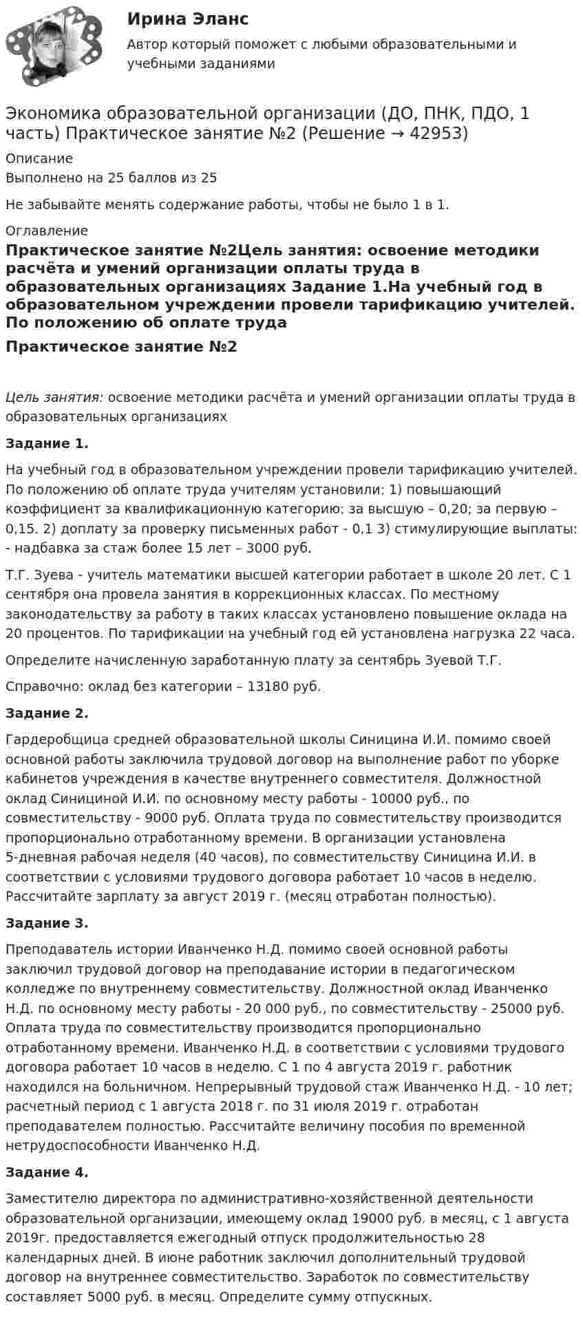     
          Описание
          Выполнено на 25 баллов из 25Не забывайте менять содержание работы, чтобы не было 1 в  1.  
          Оглавление
          Практическое занятие №2Цель занятия: освоение методики расчёта и умений организации оплаты труда в образовательных организациях Задание 1.На учебный год в образовательном учреждении провели тарификацию учителей. По положению об оплате труда учителям установили: 1) повышающий коэффициент за квалификационную категорию: за высшую – 0,20; за первую – 0,15. 2) доплату за проверку письменных работ - 0,1 3) стимулирующие выплаты: - надбавка за стаж более 15 лет – 3000 руб. Т.Г. Зуева - учитель математики высшей категории работает в школе 20 лет. С 1 сентября она провела занятия в коррекционных классах. По местному законодательству за работу в таких классах установлено повышение оклада на 20 процентов. По тарификации на учебный год ей установлена нагрузка 22 часа.Определите начисленную заработанную плату за сентябрь Зуевой Т.Г. Справочно: оклад без категории – 13180 руб. Задание 2.Гардеробщица средней образовательной школы Синицина И.И. помимо своей основной работы заключила трудовой договор на выполнение работ по уборке кабинетов учреждения в качестве внутреннего совместителя. Должностной оклад Синициной И.И. по основному месту работы - 10000 руб., по совместительству - 9000 руб. Оплата труда по совместительству производится пропорционально отработанному времени. В организации установлена 5-дневная рабочая неделя (40 часов), по совместительству Синицина И.И. в соответствии с условиями трудового договора работает 10 часов в неделю. Рассчитайте зарплату за август 2019 г. (месяц отработан полностью). Задание 3.Преподаватель истории Иванченко Н.Д. помимо своей основной работы заключил трудовой договор на преподавание истории в педагогическом колледже по внутреннему совместительству. Должностной оклад Иванченко Н.Д. по основному месту работы - 20 000 руб., по совместительству - 25000 руб. Оплата труда по совместительству производится пропорционально отработанному времени. Иванченко Н.Д. в соответствии с условиями трудового договора работает 10 часов в неделю. С 1 по 4 августа 2019 г. работник находился на больничном. Непрерывный трудовой стаж Иванченко Н.Д. - 10 лет; расчетный период с 1 августа 2018 г. по 31 июля 2019 г. отработан преподавателем полностью. Рассчитайте величину пособия по временной нетрудоспособности Иванченко Н.Д. Задание 4.Заместителю директора по административно-хозяйственной деятельности образовательной организации, имеющему оклад 19000 руб. в месяц, с 1 августа 2019г. предоставляется ежегодный отпуск продолжительностью 28 календарных дней. В июне работник заключил дополнительный трудовой договор на внутреннее совместительство. Заработок по совместительству составляет 5000 руб. в месяц. Определите сумму отпускных. 
            
            
            Экономика образовательной организации (ДО, ПНК, ПДО, 1 часть) Практическое занятие №1 НСПКЭкономика образовательной организации (ДО, ПНК, ПДО, 1 часть) Практическое занятие №2Экономика образовательной организации (ДО, ПНК, ПДО, 1 часть) ручная практическая 1Экономика образовательной организации (ДО, ПНК, ПДО, 1 часть) Тестовые вопросы к разделу 1Экономика образовательной организации (ДО, ПНК, ПДО, 1 часть) Тестовые вопросы к разделу 2Экономика образовательной организации (ДО, ПНК, ПДО, 1 часть) Тестовые вопросы к разделу 3Экономика образовательной организации (ДО, ПНК, ПДО, 1 часть) Тест Тестовые вопросы к разделу 1 НСПКЭкономика образовательной организации (ДО, ПНК, ПДО, 1 часть)Экономика образовательной организации (ДО, ПНК, ПДО, 1 часть)Экономика образовательной организации (ДО, ПНК, ПДО, 1 часть)Экономика образовательной организации (ДО, ПНК, ПДО, 1 часть)Экономика образовательной организации (ДО, ПНК, ПДО, 1 часть)Экономика образовательной организации (ДО, ПНК, ПДО, 1 часть)Экономика образовательной организации (ДО, ПНК, ПДО, 1 часть)