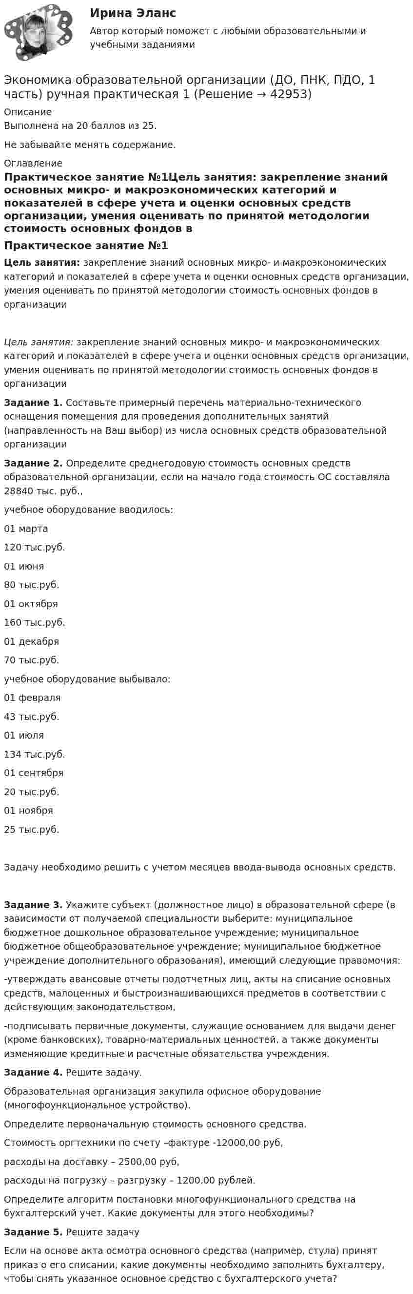     
          Описание
          Выполнена на 20 баллов из 25.Не забывайте менять содержание.  
          Оглавление
          Практическое занятие №1Цель занятия: закрепление знаний основных микро- и макроэкономических категорий и показателей в сфере учета и оценки основных средств организации, умения оценивать по принятой методологии стоимость основных фондов в организацииЦель занятия: закрепление знаний основных микро- и макроэкономических категорий и показателей в сфере учета и оценки основных средств организации, умения оценивать по принятой методологии стоимость основных фондов в организации Задание 1. Составьте примерный перечень материально-технического оснащения помещения для проведения дополнительных занятий (направленность на Ваш выбор) из числа основных средств образовательной организации Задание 2. Определите среднегодовую стоимость основных средств образовательной организации, если на начало года стоимость ОС составляла 28840 тыс. руб., учебное оборудование вводилось:01 марта120 тыс.руб.01 июня80 тыс.руб.01 октября160 тыс.руб.01 декабря70 тыс.руб. учебное оборудование выбывало:01 февраля43 тыс.руб.01 июля134 тыс.руб.01 сентября20 тыс.руб.01 ноября25 тыс.руб.Задачу необходимо решить с учетом месяцев ввода-вывода основных средств. Задание 3. Укажите субъект (должностное лицо) в образовательной сфере (в зависимости от получаемой специальности выберите: муниципальное бюджетное дошкольное образовательное учреждение; муниципальное бюджетное общеобразовательное учреждение; муниципальное бюджетное учреждение дополнительного образования), имеющий следующие правомочия:-утверждать авансовые отчеты подотчетных лиц, акты на списание основных средств, малоценных и быстроизнашивающихся предметов в соответствии с действующим законодательством,-подписывать первичные документы, служащие основанием для выдачи денег (кроме банковских), товарно-материальных ценностей, а также документы изменяющие кредитные и расчетные обязательства учреждения. Задание 4. Решите задачу.Образовательная организация закупила офисное оборудование (многофоункциональное устройство).Определите первоначальную стоимость основного средства.Стоимость оргтехники по счету –фактуре -12000,00 руб, расходы на доставку – 2500,00 руб, расходы на погрузку – разгрузку – 1200,00 рублей.Определите алгоритм постановки многофункционального средства на бухгалтерский учет. Какие документы для этого необходимы? Задание 5. Решите задачуЕсли на основе акта осмотра основного средства (например, стула) принят приказ о его списании, какие документы необходимо заполнить бухгалтеру, чтобы снять указанное основное средство с бухгалтерского учета? 
            
            
            Экономика образовательной организации (ДО, ПНК, ПДО, 1 часть) Практическое занятие №2Экономика образовательной организации (ДО, ПНК, ПДО, 1 часть) ручная практическая 1Экономика образовательной организации (ДО, ПНК, ПДО, 1 часть) Тестовые вопросы к разделу 1Экономика образовательной организации (ДО, ПНК, ПДО, 1 часть) Тестовые вопросы к разделу 2Экономика образовательной организации (ДО, ПНК, ПДО, 1 часть) Тестовые вопросы к разделу 3Экономика образовательной организации (ДО, ПНК, ПДО, 1 часть) Тест Тестовые вопросы к разделу 1 НСПКЭкономика образовательной организации (ДО, ПНК, ПДО, 1 часть) Тест Тестовые вопросы к разделу 2 НСПКЭкономика образовательной организации (ДО, ПНК, ПДО, 1 часть)Экономика образовательной организации (ДО, ПНК, ПДО, 1 часть)Экономика образовательной организации (ДО, ПНК, ПДО, 1 часть)Экономика образовательной организации (ДО, ПНК, ПДО, 1 часть)Экономика образовательной организации (ДО, ПНК, ПДО, 1 часть)Экономика образовательной организации (ДО, ПНК, ПДО, 1 часть)Экономика образовательной организации (ДО, ПНК, ПДО, 1 часть) Практическое занятие 1