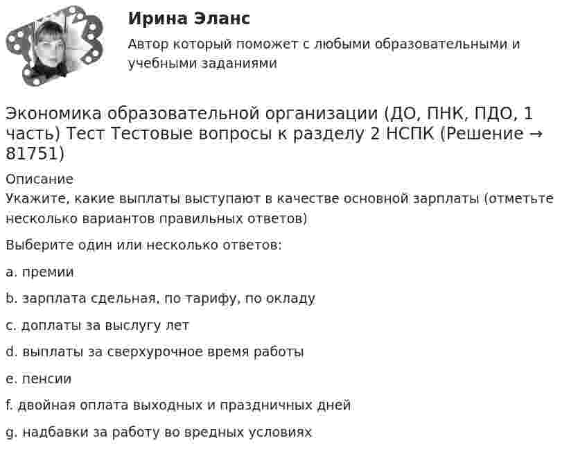     
            Описание
            Укажите, какие выплаты выступают в качестве основной зарплаты (отметьте несколько вариантов правильных ответов)Выберите один или несколько ответов:a. премии b. зарплата сдельная, по тарифу, по окладу c. доплаты за выслугу лет d. выплаты за сверхурочное время работы e. пенсииf. двойная оплата выходных и праздничных дней g. надбавки за работу во вредных условиях    
            
            
            Экономика образовательной организации (ДО, ПНК, ПДО, 1 часть) Тест Тестовые вопросы к разделу 1 НСПКЭкономика образовательной организации (ДО, ПНК, ПДО, 1 часть) Тест Тестовые вопросы к разделу 2 НСПКЭкономика образовательной организации (ДО, ПНК, ПДО, 1 часть) Тест Тестовые вопросы к разделу 3 НСПКЭкономика образовательной организации (ДО, ПНК, ПДО, 2 часть)Экономика образовательной организации (ДО, ПНК, ПДО, 2 часть)Экономика образовательной организации (ДО, ПНК, ПДО, 2 часть)Экономика образовательной организации (ДО, ПНК, ПДО, 2 часть)Экономика образовательной организации (ДО, ПНК, ПДО, 1 часть)Экономика образовательной организации (ДО, ПНК, ПДО, 1 часть) Практическое занятие 1Экономика образовательной организации (ДО, ПНК, ПДО, 1 часть) Практическое занятие №1 НСПКЭкономика образовательной организации (ДО, ПНК, ПДО, 1 часть) Практическое занятие №2Экономика образовательной организации (ДО, ПНК, ПДО, 1 часть) ручная практическая 1Экономика образовательной организации (ДО, ПНК, ПДО, 1 часть) Тестовые вопросы к разделу 1Экономика образовательной организации (ДО, ПНК, ПДО, 1 часть) Тестовые вопросы к разделу 2