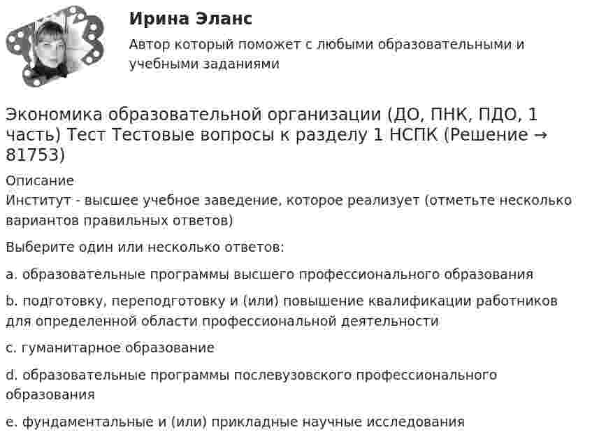     
            Описание
            Институт - высшее учебное заведение, которое реализует (отметьте несколько вариантов правильных ответов)Выберите один или несколько ответов:a. образовательные программы высшего профессионального образования b. подготовку, переподготовку и (или) повышение квалификации работников для определенной области профессиональной деятельности c. гуманитарное образованиеd. образовательные программы послевузовского профессионального образования e. фундаментальные и (или) прикладные научные исследования    
            
            
            Экономика образовательной организации (ДО, ПНК, ПДО, 1 часть) Тестовые вопросы к разделу 3Экономика образовательной организации (ДО, ПНК, ПДО, 1 часть) Тест Тестовые вопросы к разделу 1 НСПКЭкономика образовательной организации (ДО, ПНК, ПДО, 1 часть) Тест Тестовые вопросы к разделу 2 НСПКЭкономика образовательной организации (ДО, ПНК, ПДО, 1 часть) Тест Тестовые вопросы к разделу 3 НСПКЭкономика образовательной организации (ДО, ПНК, ПДО, 2 часть)Экономика образовательной организации (ДО, ПНК, ПДО, 2 часть)Экономика образовательной организации (ДО, ПНК, ПДО, 2 часть)Экономика образовательной организации (ДО, ПНК, ПДО, 1 часть)Экономика образовательной организации (ДО, ПНК, ПДО, 1 часть)Экономика образовательной организации (ДО, ПНК, ПДО, 1 часть) Практическое занятие 1Экономика образовательной организации (ДО, ПНК, ПДО, 1 часть) Практическое занятие №1 НСПКЭкономика образовательной организации (ДО, ПНК, ПДО, 1 часть) Практическое занятие №2Экономика образовательной организации (ДО, ПНК, ПДО, 1 часть) ручная практическая 1Экономика образовательной организации (ДО, ПНК, ПДО, 1 часть) Тестовые вопросы к разделу 1