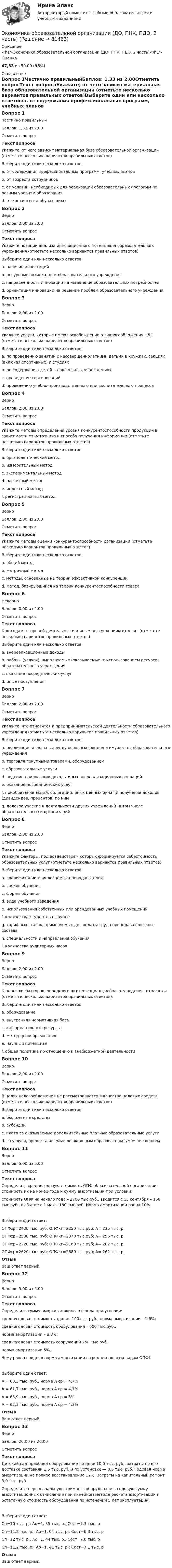      
            Описание
            <h1>Экономика образовательной организации (ДО, ПНК, ПДО, 2 часть)</h1>Оценка47,33 из 50,00 (95%) 
            Оглавление
            Вопрос 1Частично правильныйБаллов: 1,33 из 2,00Отметить вопросТекст вопросаУкажите, от чего зависит материальная база образовательной организации (отметьте несколько вариантов правильных ответов)Выберите один или несколько ответов:a. от содержания профессиональных программ, учебных планов b. от возраста сотрудниковc. от условий, необходимых для реализации образовательных программ по разным уровням образования d. от контингента обучающихсяВопрос 2ВерноБаллов: 2,00 из 2,00Отметить вопросТекст вопросаУкажите позиции анализа инновационного потенциала образовательного учреждения (отметьте несколько вариантов правильных ответов)Выберите один или несколько ответов:a. наличие инвестицийb. ресурсные возможности образовательного учреждения c. направленность инновации на изменение образовательных потребностей d. ориентация инновации на решение проблем образовательного учреждения Вопрос 3ВерноБаллов: 2,00 из 2,00Отметить вопросТекст вопросаУкажите услуги, которые имеют освобождение от налогообложения НДС (отметьте несколько вариантов правильных ответов)Выберите один или несколько ответов:a. по проведению занятий с несовершеннолетними детьми в кружках, секциях (включая спортивные) и студиях b. по содержанию детей в дошкольных учреждениях c. проведение соревнованийd. проведению учебно-производственного или воспитательного процесса Вопрос 4ВерноБаллов: 2,00 из 2,00Отметить вопросТекст вопросаУкажите методы определения уровня конкурентоспособности продукции в зависимости от источника и способа получения информации (отметьте несколько вариантов правильных ответов)Выберите один или несколько ответов:a. органолептический метод b. измерительный метод c. экспериментальный метод d. расчетный метод e. индексный методf. регистрационный метод Вопрос 5ВерноБаллов: 2,00 из 2,00Отметить вопросТекст вопросаУкажите методы оценки конкурентоспособности организации (отметьте несколько вариантов правильных ответов)Выберите один или несколько ответов:a. общий методb. матричный метод c. методы, основанные на теории эффективной конкуренции d. метод, базирующийся на теории конкурентоспособности товара Вопрос 6НеверноБаллов: 0,00 из 2,00Отметить вопросТекст вопросаК доходам от прочей деятельности и иным поступлениям относят (отметьте несколько вариантов правильных ответов):Выберите один или несколько ответов:a. внереализационные доходыb. работы (услуги), выполняемые (оказываемые) с использованием ресурсов образовательного учрежденияc. оказание посреднических услуг d. иные поступления Вопрос 7ВерноБаллов: 2,00 из 2,00Отметить вопросТекст вопросаУкажите, что относится к предпринимательской деятельности образовательного учреждения (отметьте несколько вариантов правильных ответов)Выберите один или несколько ответов:a. реализация и сдача в аренду основных фондов и имущества образовательного учреждения b. торговля покупными товарами, оборудованием c. образовательные услугиd. ведение приносящих доходы иных внереализационных операций e. оказание посреднических услуг f. приобретение акций, облигаций, иных ценных бумаг и получение доходов (дивидендов, процентов) по ним g. долевое участие в деятельности других учреждений (в том числе образовательных) и организаций Вопрос 8ВерноБаллов: 2,00 из 2,00Отметить вопросТекст вопросаУкажите факторы, под воздействием которых формируется себестоимость образовательных услуг (отметьте несколько вариантов правильных ответов)Выберите один или несколько ответов:a. квалификации привлекаемых преподавателей b. сроков обучения c. формы обучения d. вида учебного заведенияe. использования собственных или арендованных учебных помещений f. количества студентов в группе g. тарифных ставок, применяемых для оплаты труда преподавательского состава h. специальности и направления обучения i. количества аудиторных часов Вопрос 9ВерноБаллов: 2,00 из 2,00Отметить вопросТекст вопросаК перечню факторов, определяющих потенциал учебного заведения, относятся (отметьте несколько вариантов правильных ответов):Выберите один или несколько ответов:a. оборудование b. внутренняя нормативная база c. информационные ресурсы d. метод ценообразованияe. научный потенциал f. общая политика по отношению к внебюджетной деятельности Вопрос 10ВерноБаллов: 2,00 из 2,00Отметить вопросТекст вопросаВ целях налогообложения не рассматривается в качестве целевых средств (отметьте несколько вариантов правильных ответов)Выберите один или несколько ответов:a. бюджетные средстваb. субсидииc. плата за оказываемые дополнительные платные образовательные услуги d. за услуги, предоставляемые дошкольным образовательным учреждением Вопрос 11ВерноБаллов: 5,00 из 5,00Отметить вопросТекст вопросаОпределить среднегодовую стоимость ОПФ образовательной организации, стоимость их на конец года и сумму амортизации при условии:стоимость ОПФ на начало года – 2700 тыс.руб., вводится с 15 сентября – 160 тыс.руб., выбытие с 1 мая – 180 тыс.руб. Норма амортизации равна 10%.Выберите один ответ:ОПФср=2420 тыс. руб; ОПФкг=2250 тыс.руб; А= 235 тыс. р.ОПФср=2500 тыс. руб; ОПФкг=2370 тыс.руб; А= 256 тыс. р.ОПФср=2220 тыс. руб; ОПФкг=2160 тыс.руб; А= 202 тыс. р.ОПФср=2620 тыс. руб; ОПФкг=2680 тыс.руб; А= 262 тыс. р. ОтзывВаш ответ верный.Вопрос 12ВерноБаллов: 5,00 из 5,00Отметить вопросТекст вопросаОпределить сумму амортизационного фонда при условии:среднегодовая стоимость здания 100тыс. руб., норма амортизации – 1,6%;среднегодовая стоимость оборудования – 600 тыс.руб.,норма амортизации – 8,3%;среднегодовая стоимость сооружений 250 тыс.руб.норма амортизации 5%.Чему равна средняя норма амортизации в среднем по всем видам ОПФ?Выберите один ответ:А = 60,3 тыс. руб., норма А ср = 4,7%А = 61,7 тыс. руб., норма А ср = 4,1%А = 63,9 тыс. руб., норма А ср = 5% А = 62,3 тыс. руб., норма А ср = 4,3%ОтзывВаш ответ верный.Вопрос 13ВерноБаллов: 20,00 из 20,00Отметить вопросТекст вопросаДетский сад приобрел оборудование по цене 10,0 тыс. руб., затраты по его доставке составили 1,5 тыс. руб. и по установке — 0,5 тыс. руб. Годовая норма амортизации на полное восстановление 12%. Затраты на капитальный ремонт 3,0 тыс. руб.Определите первоначальную стоимость оборудования, годовую сумму амортизационных отчислений при линейном методе расчета амортизации и остаточную стоимость оборудования по истечении 5 лет эксплуатации.Выберите один ответ:Сп=10 тыс. р.; Ао=1, 35 тыс. р.; Сост=7,3 тыс. рСп=11,8 тыс. р.; Ао=1, 04 тыс. р.; Сост=6,3 тыс. рСп=12 тыс. р.; Ао=1, 44 тыс. р.; Сост=7,8 тыс. р Сп=11,2 тыс. р.; Ао=1, 41 тыс. р.; Сост=7,1 тыс. рОтзывВаш ответ верный.  
            
            
            Экономика образовательной организации (ДО, ПНК, ПДО, 2 часть)Экономика образовательной организации (ДО, ПНК, ПДО, 2 часть)Экономика образовательной организации (ДО, ПНК, ПДО, 2 часть)Экономика образовательной организации (ДО, ПНК, ПДО, 2 часть)Экономика образовательной организации (ДО, ПНК, ПДО, 2 часть)Экономика образовательной организации (ДО, ПНК, ПДО, 2 часть)Экономика образовательной организации (ДО, ПНК, ПДО, 2 часть)Экономика образовательной организации (ДО, ПНК, ПДО, 1 часть) Тест Тестовые вопросы к разделу 1 НСПКЭкономика образовательной организации (ДО, ПНК, ПДО, 1 часть) Тест Тестовые вопросы к разделу 2 НСПКЭкономика образовательной организации (ДО, ПНК, ПДО, 1 часть) Тест Тестовые вопросы к разделу 3 НСПКЭкономика образовательной организации (ДО, ПНК, ПДО, 2 часть)Экономика образовательной организации (ДО, ПНК, ПДО, 2 часть)Экономика образовательной организации (ДО, ПНК, ПДО, 2 часть)Экономика образовательной организации (ДО, ПНК, ПДО, 2 часть)