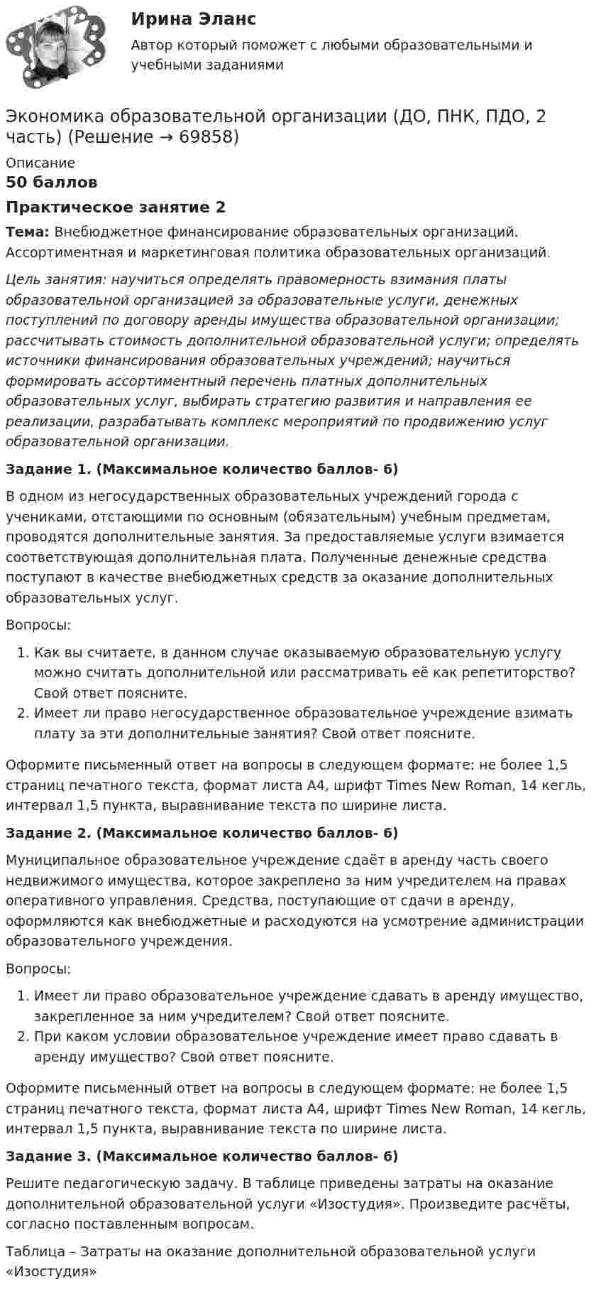      
            Описание
            50 балловПрактическое занятие 2Тема: Внебюджетное финансирование образовательных организаций. Ассортиментная и маркетинговая политика образовательных организаций. Цель занятия: научиться определять правомерность взимания платы образовательной организацией за образовательные услуги, денежных поступлений по договору аренды имущества образовательной организации; рассчитывать стоимость дополнительной образовательной услуги; определять источники финансирования образовательных учреждений; научиться формировать ассортиментный перечень платных дополнительных образовательных услуг, выбирать стратегию развития и направления ее реализации, разрабатывать комплекс мероприятий по продвижению услуг образовательной организации. Задание 1. (Максимальное количество баллов- 6) В одном из негосударственных образовательных учреждений города с учениками, отстающими по основным (обязательным) учебным предметам, проводятся дополнительные занятия. За предоставляемые услуги взимается соответствующая дополнительная плата. Полученные денежные средства поступают в качестве внебюджетных средств за оказание дополнительных образовательных услуг. Вопросы:Как вы считаете, в данном случае оказываемую образовательную услугу можно считать дополнительной или рассматривать её как репетиторство? Свой ответ поясните.Имеет ли право негосударственное образовательное учреждение взимать плату за эти дополнительные занятия? Свой ответ поясните. Оформите письменный ответ на вопросы в следующем формате: не более 1,5 страниц печатного текста, формат листа А4, шрифт Times New Roman, 14 кегль, интервал 1,5 пункта, выравнивание текста по ширине листа. Задание 2. (Максимальное количество баллов- 6) Муниципальное образовательное учреждение сдаёт в аренду часть своего недвижимого имущества, которое закреплено за ним учредителем на правах оперативного управления. Средства, поступающие от сдачи в аренду, оформляются как внебюджетные и расходуются на усмотрение администрации образовательного учреждения. Вопросы:Имеет ли право образовательное учреждение сдавать в аренду имущество, закрепленное за ним учредителем? Свой ответ поясните.При каком условии образовательное учреждение имеет право сдавать в аренду имущество? Свой ответ поясните.Оформите письменный ответ на вопросы в следующем формате: не более 1,5 страниц печатного текста, формат листа А4, шрифт Times New Roman, 14 кегль, интервал 1,5 пункта, выравнивание текста по ширине листа. Задание 3. (Максимальное количество баллов- 6) Решите педагогическую задачу. В таблице приведены затраты на оказание дополнительной образовательной услуги «Изостудия». Произведите расчёты, согласно поставленным вопросам. Таблица – Затраты на оказание дополнительной образовательной услуги «Изостудия»   
            
            
            Экономика образовательной организации (ДО, ПНК, ПДО, 2 часть)Экономика образовательной организации (ДО, ПНК, ПДО, 2 часть)Экономика образовательной организации (ДО, ПНК, ПДО, 2 часть)Экономика образовательной организации (ДО, ПНК, ПДО, 2 часть)Экономика образовательной организации (ДО, ПНК, ПДО, 2 часть)Экономика образовательной организации (ДО, ПНК, ПДО, 2 часть) Комплексное задание  НСПКЭкономика образовательной организации (ДО, ПНК, ПДО, 2 часть) Комплексное задание НСПК 4 семестрЭкономика образовательной организации (ДО, ПНК, ПДО, 1 часть) Тест Тестовые вопросы к разделу 3 НСПКЭкономика образовательной организации (ДО, ПНК, ПДО, 2 часть)Экономика образовательной организации (ДО, ПНК, ПДО, 2 часть)Экономика образовательной организации (ДО, ПНК, ПДО, 2 часть)Экономика образовательной организации (ДО, ПНК, ПДО, 2 часть)Экономика образовательной организации (ДО, ПНК, ПДО, 2 часть)Экономика образовательной организации (ДО, ПНК, ПДО, 2 часть)