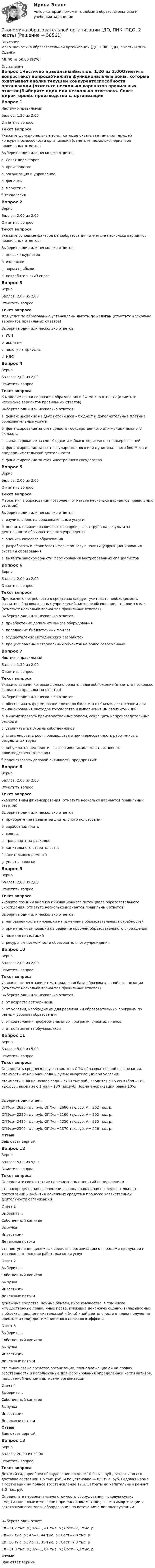     
            Описание
            <h1>Экономика образовательной организации (ДО, ПНК, ПДО, 2 часть)</h1>Оценка48,40 из 50,00 (97%) 
            Оглавление
            Вопрос 1Частично правильныйБаллов: 1,20 из 2,00Отметить вопросТекст вопросаУкажите функциональные зоны, которые охватывает анализ текущей конкурентоспособности организации (отметьте несколько вариантов правильных ответов)Выберите один или несколько ответов:a. Совет директоровb. производство c. организация и управление d. финансыe. маркетингf. технология Вопрос 2ВерноБаллов: 2,00 из 2,00Отметить вопросТекст вопросаУкажите основные фактора ценообразования (отметьте несколько вариантов правильных ответов)Выберите один или несколько ответов:a. цены конкурентов b. издержки c. норма прибылиd. потребительский спрос Вопрос 3ВерноБаллов: 2,00 из 2,00Отметить вопросТекст вопросаДля услуг по образованию установлены льготы по налогам (отметьте несколько вариантов правильных ответов)Выберите один или несколько ответов:a. УСНb. акцизамc. налогу на прибыль d. НДС Вопрос 4ВерноБаллов: 2,00 из 2,00Отметить вопросТекст вопросаК моделям финансирования образования в РФ можно отнести (отметьте несколько вариантов правильных ответов)Выберите один или несколько ответов:a. финансирование из двух источников – бюджет и дополнительные платные образовательные услуги b. финансирование за счет средств государственного или муниципального бюджета c. финансирование за счет бюджета и благотворительных пожертвований d. финансирование за счет государственного или муниципального бюджета и предпринимательской деятельности e. финансирование за счет иностранного государстваВопрос 5ВерноБаллов: 2,00 из 2,00Отметить вопросТекст вопросаМаркетинг в образовании позволяет (отметьте несколько вариантов правильных ответов)Выберите один или несколько ответов:a. изучить спрос на образовательные услуги b. оценить влияние различных факторов рынка труда на результаты деятельности образовательного учреждения c. оценить качество образованияd. разработать и реализовать маркетинговую политику функционирования системы образования e. выявить закономерности формирования востребованных специалистов Вопрос 6ВерноБаллов: 2,00 из 2,00Отметить вопросТекст вопросаПри расчете потребности в средствах следует учитывать необходимость развития образовательных учреждений, которое обычно представляется как (отметьте несколько вариантов правильных ответов)Выберите один или несколько ответов:a. приобретение дополнительного оборудования b. пополнение библиотечных фондов c. оcуществление методических разработокd. процесс замены материальных объектов на более современные Вопрос 7Частично правильныйБаллов: 1,20 из 2,00Отметить вопросТекст вопросаУкажите задачи, которые должно решать налогообложение (отметьте несколько вариантов правильных ответов)Выберите один или несколько ответов:a. обеспечивать формирование доходов бюджета в объеме, достаточном для финансирования расходов государства и выполнения им своих функций b. минимизировать производственные запасы, сокращать непроизводительные расходыc. увеличивать прибыль собственниковd. стимулировать рост производства и заинтересованность работников в результатах труда e. побуждать предприятия эффективно использовать основные производственные фонды f. содействовать деловой активности предприятийВопрос 8ВерноБаллов: 2,00 из 2,00Отметить вопросТекст вопросаУкажите виды финансирования (отметьте несколько вариантов правильных ответов)Выберите один или несколько ответов:a. приобретения предметов длительного пользования b. заработной платы c. аренды d. транспортных расходов e. капитального строительства f. капитального ремонта g. уплаты налоговВопрос 9ВерноБаллов: 2,00 из 2,00Отметить вопросТекст вопросаУкажите позиции анализа инновационного потенциала образовательного учреждения (отметьте несколько вариантов правильных ответов)Выберите один или несколько ответов:a. направленность инновации на изменение образовательных потребностей b. ориентация инновации на решение проблем образовательного учреждения c. наличие инвестицийd. ресурсные возможности образовательного учреждения Вопрос 10ВерноБаллов: 2,00 из 2,00Отметить вопросТекст вопросаУкажите, от чего зависит материальная база образовательной организации (отметьте несколько вариантов правильных ответов)Выберите один или несколько ответов:a. от возраста сотрудниковb. от условий, необходимых для реализации образовательных программ по разным уровням образования c. от содержания профессиональных программ, учебных планов d. от контингента обучающихся Вопрос 11ВерноБаллов: 5,00 из 5,00Отметить вопросТекст вопросаОпределить среднегодовую стоимость ОПФ образовательной организации, стоимость их на конец года и сумму амортизации при условии:стоимость ОПФ на начало года – 2700 тыс.руб., вводится с 15 сентября – 160 тыс.руб., выбытие с 1 мая – 180 тыс.руб. Норма амортизации равна 10%.Выберите один ответ:ОПФср=2620 тыс. руб; ОПФкг=2680 тыс.руб; А= 262 тыс. р. ОПФср=2220 тыс. руб; ОПФкг=2160 тыс.руб; А= 202 тыс. р.ОПФср=2420 тыс. руб; ОПФкг=2250 тыс.руб; А= 235 тыс. р.ОПФср=2500 тыс. руб; ОПФкг=2370 тыс.руб; А= 256 тыс. р.ОтзывВаш ответ верный.Вопрос 12ВерноБаллов: 5,00 из 5,00Отметить вопросТекст вопросаОпределите соответствие перечисленных понятий определениямэто распределенная во времени разнонаправленная последовательность поступлений и выбытия денежных средств в процессе хозяйственной деятельности организацииОтвет 1Выберите...Собственный капиталВыручкаИнвестицииДенежные потоки это поступления денежных средств в организацию от продажи продукции и товаров, выполнения работ, оказания услугОтвет 2Выберите...Собственный капиталВыручкаИнвестицииДенежные потоки денежные средства, ценные бумаги, иное имущество, в том числе имущественные права, иные права, имеющие денежную оценку, вкладываемые в объекты предпринимательской и (или) иной деятельности в целях получения прибыли и (или) достижения иного полезного эффектаОтвет 3Выберите...Собственный капиталВыручкаИнвестицииДенежные потоки это финансовые средства организации, принадлежащие ей на правах собственности и используемые для формирования определенной части активов, называемой чистыми активами организацииОтвет 4Выберите...Собственный капиталВыручкаИнвестицииДенежные потоки ОтзывВаш ответ верный.Вопрос 13ВерноБаллов: 20,00 из 20,00Отметить вопросТекст вопросаДетский сад приобрел оборудование по цене 10,0 тыс. руб., затраты по его доставке составили 1,5 тыс. руб. и по установке — 0,5 тыс. руб. Годовая норма амортизации на полное восстановление 12%. Затраты на капитальный ремонт 3,0 тыс. руб.Определите первоначальную стоимость оборудования, годовую сумму амортизационных отчислений при линейном методе расчета амортизации и остаточную стоимость оборудования по истечении 5 лет эксплуатации.Выберите один ответ:Сп=11,2 тыс. р.; Ао=1, 41 тыс. р.; Сост=7,1 тыс. рСп=12 тыс. р.; Ао=1, 44 тыс. р.; Сост=7,8 тыс. р Сп=10 тыс. р.; Ао=1, 35 тыс. р.; Сост=7,3 тыс. рСп=11,8 тыс. р.; Ао=1, 04 тыс. р.; Сост=6,3 тыс. рОтзывВаш ответ верный.  
            
            
            Экономика образовательной организации (ДО, ПНК, ПДО, 2 часть)Экономика образовательной организации (ДО, ПНК, ПДО, 2 часть)Экономика образовательной организации (ДО, ПНК, ПДО, 2 часть)Экономика образовательной организации (ДО, ПНК, ПДО, 2 часть)Экономика образовательной организации (ДО, ПНК, ПДО, 2 часть)Экономика образовательной организации (ДО, ПНК, ПДО, 2 часть)Экономика образовательной организации (ДО, ПНК, ПДО, 2 часть)Экономика образовательной организации (ДО, ПНК, ПДО, 1 часть) Тестовые вопросы к разделу 2Экономика образовательной организации (ДО, ПНК, ПДО, 1 часть) Тестовые вопросы к разделу 3Экономика образовательной организации (ДО, ПНК, ПДО, 1 часть) Тест Тестовые вопросы к разделу 1 НСПКЭкономика образовательной организации (ДО, ПНК, ПДО, 1 часть) Тест Тестовые вопросы к разделу 2 НСПКЭкономика образовательной организации (ДО, ПНК, ПДО, 1 часть) Тест Тестовые вопросы к разделу 3 НСПКЭкономика образовательной организации (ДО, ПНК, ПДО, 2 часть)Экономика образовательной организации (ДО, ПНК, ПДО, 2 часть)