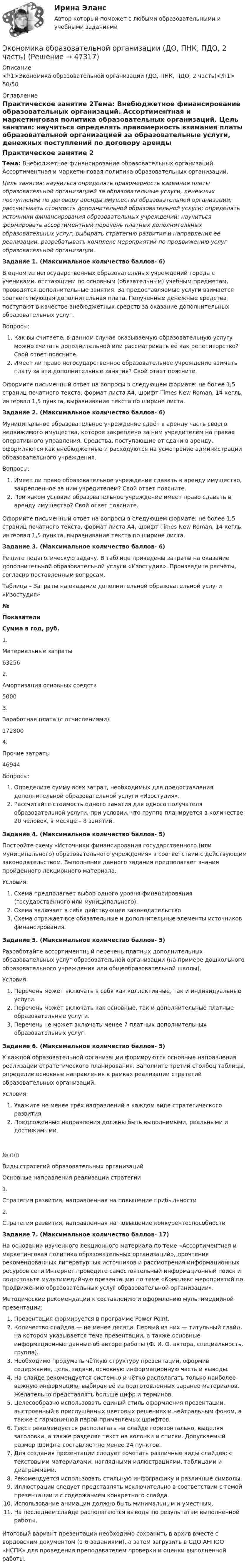      
            Описание
            <h1>Экономика образовательной организации (ДО, ПНК, ПДО, 2 часть)</h1>50/50 
            Оглавление
            Практическое занятие 2Тема: Внебюджетное финансирование образовательных организаций. Ассортиментная и маркетинговая политика образовательных организаций. Цель занятия: научиться определять правомерность взимания платы образовательной организацией за образовательные услуги, денежных поступлений по договору аренды имущества образовательной организации; рассчитывать стоимость дополнительной образовательной услуги; определять источники финансирования образовательных учреждений; научиться формировать ассортиментный перечень платных дополнительных образовательных услуг, выбирать стратегию развития и направления ее реализации, разрабатывать комплекс мероприятий по продвижению услуг образовательной организации. Задание 1. (Максимальное количество баллов- 6) В одном из негосударственных образовательных учреждений города с учениками, отстающими по основным (обязательным) учебным предметам, проводятся дополнительные занятия. За предоставляемые услуги взимается соответствующая дополнительная плата. Полученные денежные средства поступают в качестве внебюджетных средств за оказание дополнительных образовательных услуг. Вопросы:Как вы считаете, в данном случае оказываемую образовательную услугу можно считать дополнительной или рассматривать её как репетиторство? Свой ответ поясните.Имеет ли право негосударственное образовательное учреждение взимать плату за эти дополнительные занятия? Свой ответ поясните. Оформите письменный ответ на вопросы в следующем формате: не более 1,5 страниц печатного текста, формат листа А4, шрифт Times New Roman, 14 кегль, интервал 1,5 пункта, выравнивание текста по ширине листа. Задание 2. (Максимальное количество баллов- 6) Муниципальное образовательное учреждение сдаёт в аренду часть своего недвижимого имущества, которое закреплено за ним учредителем на правах оперативного управления. Средства, поступающие от сдачи в аренду, оформляются как внебюджетные и расходуются на усмотрение администрации образовательного учреждения. Вопросы:Имеет ли право образовательное учреждение сдавать в аренду имущество, закрепленное за ним учредителем? Свой ответ поясните.При каком условии образовательное учреждение имеет право сдавать в аренду имущество? Свой ответ поясните.Оформите письменный ответ на вопросы в следующем формате: не более 1,5 страниц печатного текста, формат листа А4, шрифт Times New Roman, 14 кегль, интервал 1,5 пункта, выравнивание текста по ширине листа. Задание 3. (Максимальное количество баллов- 6) Решите педагогическую задачу. В таблице приведены затраты на оказание дополнительной образовательной услуги «Изостудия». Произведите расчёты, согласно поставленным вопросам. Таблица – Затраты на оказание дополнительной образовательной услуги «Изостудия»№ПоказателиСумма в год, руб.1.                Материальные затраты632562.                Амортизация основных средств50003.                Заработная плата (с отчислениями)1728004.                Прочие затраты46944 Вопросы:Определите сумму всех затрат, необходимых для предоставления дополнительной образовательной услуги «Изостудия».Рассчитайте стоимость одного занятия для одного получателя образовательной услуги, при условии, что группа планируется в количестве 20 человек, в месяце – 8 занятий. Задание 4. (Максимальное количество баллов- 5)Постройте схему «Источники финансирования государственного (или муниципального) образовательного учреждения» в соответствии с действующим законодательством. Выполнение данного задания предполагает знания пройденного лекционного материала.Условия:Схема предполагает выбор одного уровня финансирования (государственного или муниципального).Схема включает в себя действующее законодательствоСхема отражает все обязательные и дополнительные элементы источников финансирования. Задание 5. (Максимальное количество баллов- 5) Разработайте ассортиментный перечень платных дополнительных образовательных услуг образовательной организации (на примере дошкольного образовательного учреждения или общеобразовательной школы).Условия:Перечень может включать в себя как коллективные, так и индивидуальные услуги.Перечень может включать как основные, так и дополнительные платные образовательные услуги.Перечень не может включать менее 7 платных дополнительных образовательных услуг. Задание 6. (Максимальное количество баллов- 5)У каждой образовательной организации формируются основные направления реализации стратегического планирования. Заполните третий столбец таблицы, определив основные направления в рамках реализации стратегий образовательных организаций.Условия:Укажите не менее трёх направлений в каждом виде стратегического развития.Предложенные направления должны быть выполнимыми, реальными и достижимыми.№ п/пВиды стратегий образовательных организацийОсновные направления реализации стратегии1.                Стратегия развития, направленная на повышение прибыльности 2.                Стратегия развития, направленная на повышение конкурентоспособности  Задание 7. (Максимальное количество баллов- 17) На основании изученного лекционного материала по теме «Ассортиментная и маркетинговая политика образовательных организаций», прочтения рекомендованных литературных источников и рассмотрения информационных ресурсов сети Интернет проведите самостоятельный информационный поиск и подготовьте мультимедийную презентацию по теме «Комплекс мероприятий по продвижению образовательных услуг образовательной организации». Методические рекомендации к составлению и оформлению мультимедийной презентации:Презентация формируется в программе Power Point.Количество слайдов — не менее десяти. Первый из них — титульный слайд, на котором указывается тема презентации, а также основные информационные данные об авторе работы (Ф. И. О. автора, специальность, группа).Необходимо продумать чёткую структуру презентации, оформив содержание, цель, задачи, основную информационную часть и выводы.На слайде рекомендуется системно и чётко располагать только наиболее важную информацию, выбирая её из подготовленных заранее материалов. Желательно представлять больше цифр и терминов.Целесообразно использовать единый стиль оформления презентации, выстроенный в приглушённых цветовых решениях и нейтральным фоном, а также с гармоничной парой применяемых шрифтов.Текст рекомендуется располагать на слайде горизонтально, выделяя заголовки, а также разделяя текст на колонки и списки. Допускаемый размер шрифта составляет не менее 24 пунктов.Для создания презентации следует сочетать различные виды слайдов: с текстовыми материалами, наглядными иллюстрациями, таблицами и диаграммами.Рекомендуется использовать стильную инфографику и различные символы.Иллюстрации следует представлять исключительно в соответствии с темой презентации и с содержанием конкретного слайда.Использование анимации должно быть минимальным и уместным.На последнем слайде располагаются выводы по результатам выполненной работы. Итоговый вариант презентации необходимо сохранить в архив вместе с вордовским документом (1-6 заданиями), а затем загрузить в СДО АНПОО «НСПК» для проведения преподавателем проверки и оценки выполненной работы. 
            
            
            Экономика образовательной организации (ДО, ПНК, ПДО, 2 часть)Экономика образовательной организации (ДО, ПНК, ПДО, 2 часть)Экономика образовательной организации (ДО, ПНК, ПДО, 2 часть)Экономика образовательной организации (ДО, ПНК, ПДО, 2 часть)Экономика образовательной организации (ДО, ПНК, ПДО, 2 часть)Экономика образовательной организации (ДО, ПНК, ПДО, 2 часть)Экономика образовательной организации (ДО, ПНК, ПДО, 2 часть)Экономика образовательной организации (ДО, ПНК, ПДО, 1 часть) ручная практическая 1Экономика образовательной организации (ДО, ПНК, ПДО, 1 часть) Тестовые вопросы к разделу 1Экономика образовательной организации (ДО, ПНК, ПДО, 1 часть) Тестовые вопросы к разделу 2Экономика образовательной организации (ДО, ПНК, ПДО, 1 часть) Тестовые вопросы к разделу 3Экономика образовательной организации (ДО, ПНК, ПДО, 1 часть) Тест Тестовые вопросы к разделу 1 НСПКЭкономика образовательной организации (ДО, ПНК, ПДО, 1 часть) Тест Тестовые вопросы к разделу 2 НСПКЭкономика образовательной организации (ДО, ПНК, ПДО, 1 часть) Тест Тестовые вопросы к разделу 3 НСПК
