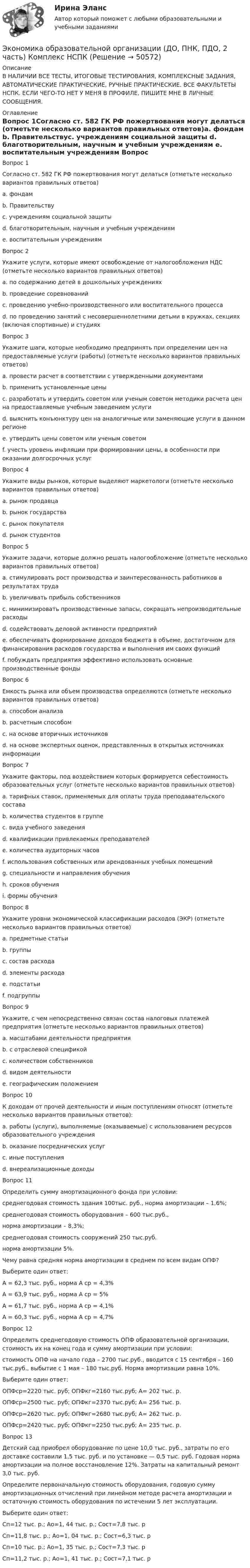     
            Описание
            В НАЛИЧИИ ВСЕ ТЕСТЫ, ИТОГОВЫЕ ТЕСТИРОВАНИЯ, КОМПЛЕКСНЫЕ ЗАДАНИЯ, АВТОМАТИЧЕСКИЕ ПРАКТИЧЕСКИЕ, РУЧНЫЕ ПРАКТИЧЕСКИЕ. ВСЕ ФАКУЛЬТЕТЫ НСПК. ЕСЛИ ЧЕГО-ТО НЕТ У МЕНЯ В ПРОФИЛЕ, ПИШИТЕ МНЕ В ЛИЧНЫЕ СООБЩЕНИЯ. 
            Оглавление
            Вопрос 1Согласно ст. 582 ГК РФ пожертвования могут делаться (отметьте несколько вариантов правильных ответов)a. фондам b. Правительствуc. учреждениям социальной защиты d. благотворительным, научным и учебным учреждениям e. воспитательным учреждениям Вопрос 2Укажите услуги, которые имеют освобождение от налогообложения НДС (отметьте несколько вариантов правильных ответов)a. по содержанию детей в дошкольных учреждениях b. проведение соревнованийc. проведению учебно-производственного или воспитательного процесса d. по проведению занятий с несовершеннолетними детьми в кружках, секциях (включая спортивные) и студиях Вопрос 3Укажите шаги, которые необходимо предпринять при определении цен на предоставляемые услуги (работы) (отметьте несколько вариантов правильных ответов)a. провести расчет в соответствии с утвержденными документами b. применить установленные ценыc. разработать и утвердить советом или ученым советом методики расчета цен на предоставляемые учебным заведением услуги d. выяснить конъюнктуру цен на аналогичные или заменяющие услуги в данном регионе e. утвердить цены советом или ученым советом f. учесть уровень инфляции при формировании цены, в особенности при оказании долгосрочных услуг Вопрос 4Укажите виды рынков, которые выделяют маркетологи (отметьте несколько вариантов правильных ответов)a. рынок продавца b. рынок государстваc. рынок покупателя d. рынок студентовВопрос 5Укажите задачи, которые должно решать налогообложение (отметьте несколько вариантов правильных ответов)a. стимулировать рост производства и заинтересованность работников в результатах труда b. увеличивать прибыль собственниковc. минимизировать производственные запасы, сокращать непроизводительные расходы d. содействовать деловой активности предприятий e. обеспечивать формирование доходов бюджета в объеме, достаточном для финансирования расходов государства и выполнения им своих функцийf. побуждать предприятия эффективно использовать основные производственные фонды Вопрос 6Емкость рынка или объем производства определяются (отметьте несколько вариантов правильных ответов)a. способом анализаb. расчетным способом c. на основе вторичных источников d. на основе экспертных оценок, представленных в открытых источниках информации Вопрос 7Укажите факторы, под воздействием которых формируется себестоимость образовательных услуг (отметьте несколько вариантов правильных ответов)a. тарифных ставок, применяемых для оплаты труда преподавательского состава b. количества студентов в группе c. вида учебного заведенияd. квалификации привлекаемых преподавателей e. количества аудиторных часов f. использования собственных или арендованных учебных помещений g. специальности и направления обучения h. сроков обучения i. формы обучения Вопрос 8Укажите уровни экономической классификации расходов (ЭКР) (отметьте несколько вариантов правильных ответов)a. предметные статьи b. группы c. состав расходаd. элементы расхода e. подстатьи f. подгруппы Вопрос 9Укажите, с чем непосредственно связан состав налоговых платежей предприятия (отметьте несколько вариантов правильных ответов)a. масштабами деятельности предприятия b. с отраслевой спецификой c. количеством собственниковd. видом деятельности e. географическим положением Вопрос 10К доходам от прочей деятельности и иным поступлениям относят (отметьте несколько вариантов правильных ответов):a. работы (услуги), выполняемые (оказываемые) с использованием ресурсов образовательного учреждения b. оказание посреднических услугc. иные поступления d. внереализационные доходы Вопрос 11Определить сумму амортизационного фонда при условии:среднегодовая стоимость здания 100тыс. руб., норма амортизации – 1,6%;среднегодовая стоимость оборудования – 600 тыс.руб.,норма амортизации – 8,3%;среднегодовая стоимость сооружений 250 тыс.руб.норма амортизации 5%.Чему равна средняя норма амортизации в среднем по всем видам ОПФ?Выберите один ответ:А = 62,3 тыс. руб., норма А ср = 4,3%А = 63,9 тыс. руб., норма А ср = 5% А = 61,7 тыс. руб., норма А ср = 4,1%А = 60,3 тыс. руб., норма А ср = 4,7%Вопрос 12Определить среднегодовую стоимость ОПФ образовательной организации, стоимость их на конец года и сумму амортизации при условии:стоимость ОПФ на начало года – 2700 тыс.руб., вводится с 15 сентября – 160 тыс.руб., выбытие с 1 мая – 180 тыс.руб. Норма амортизации равна 10%.Выберите один ответ:ОПФср=2220 тыс. руб; ОПФкг=2160 тыс.руб; А= 202 тыс. р.ОПФср=2500 тыс. руб; ОПФкг=2370 тыс.руб; А= 256 тыс. р.ОПФср=2620 тыс. руб; ОПФкг=2680 тыс.руб; А= 262 тыс. р. ОПФср=2420 тыс. руб; ОПФкг=2250 тыс.руб; А= 235 тыс. р.Вопрос 13Детский сад приобрел оборудование по цене 10,0 тыс. руб., затраты по его доставке составили 1,5 тыс. руб. и по установке — 0,5 тыс. руб. Годовая норма амортизации на полное восстановление 12%. Затраты на капитальный ремонт 3,0 тыс. руб.Определите первоначальную стоимость оборудования, годовую сумму амортизационных отчислений при линейном методе расчета амортизации и остаточную стоимость оборудования по истечении 5 лет эксплуатации.Выберите один ответ:Сп=12 тыс. р.; Ао=1, 44 тыс. р.; Сост=7,8 тыс. р Сп=11,8 тыс. р.; Ао=1, 04 тыс. р.; Сост=6,3 тыс. рСп=10 тыс. р.; Ао=1, 35 тыс. р.; Сост=7,3 тыс. рСп=11,2 тыс. р.; Ао=1, 41 тыс. р.; Сост=7,1 тыс. р 
            
            
            Экономика образовательной организации (ДО, ПНК, ПДО, 2 часть) Комплексное задание НСПК 4 семестрЭкономика образовательной организации (ДО, ПНК, ПДО, 2 часть) Комплекс НСПКЭкономика образовательной организации (ДО, ПНК, ПДО, 2 часть) НСПК Тестовые вопросы к разделу 5Экономика образовательной организации (ДО, ПНК, ПДО, 2 часть) НСПК Тестовые вопросы к разделу 6Экономика образовательной организации (ДО, ПНК, ПДО, 2 часть) Практическое занятие 2Экономика образовательной организации (ДО, ПНК, ПДО, 2 часть) Практическое занятие 2 и презентация  нспк 50бЭКОНОМИКА ОБРАЗОВАТЕЛЬНОЙ ОРГАНИЗАЦИИ (ДО, ПНК, ПДО, 2 ЧАСТЬ) Тестовые вопросы к разделу 1Экономика образовательной организации (ДО, ПНК, ПДО, 2 часть)Экономика образовательной организации (ДО, ПНК, ПДО, 2 часть)Экономика образовательной организации (ДО, ПНК, ПДО, 2 часть)Экономика образовательной организации (ДО, ПНК, ПДО, 2 часть)Экономика образовательной организации (ДО, ПНК, ПДО, 2 часть)Экономика образовательной организации (ДО, ПНК, ПДО, 2 часть)Экономика образовательной организации (ДО, ПНК, ПДО, 2 часть)