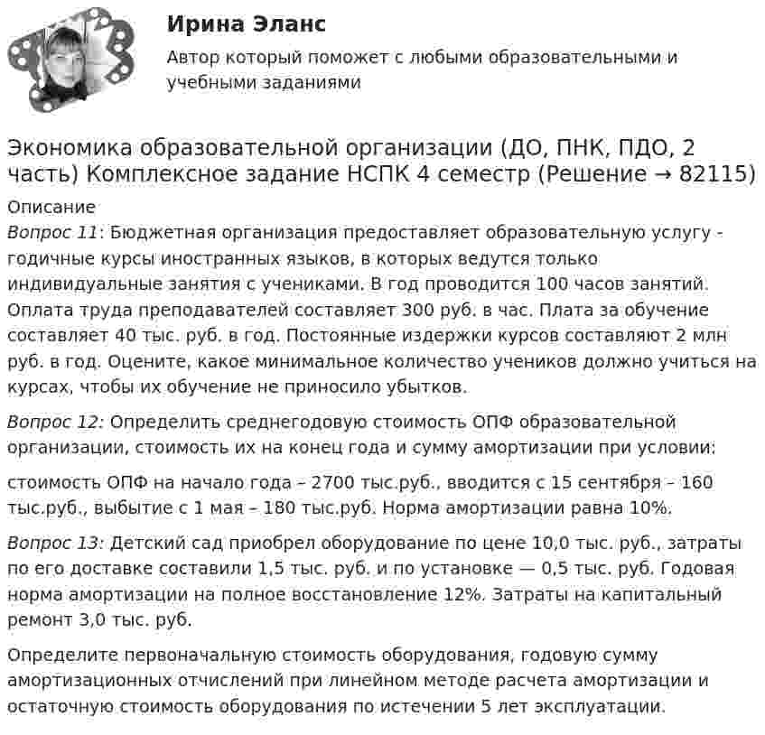     
            Описание
            Вопрос 11: Бюджетная организация предоставляет образовательную услугу - годичные курсы иностранных языков, в которых ведутся только индивидуальные занятия с учениками. В год проводится 100 часов занятий. Оплата труда преподавателей составляет 300 руб. в час. Плата за обучение составляет 40 тыс. руб. в год. Постоянные издержки курсов составляют 2 млн руб. в год. Оцените, какое минимальное количество учеников должно учиться на курсах, чтобы их обучение не приносило убытков.Вопрос 12: Определить среднегодовую стоимость ОПФ образовательной организации, стоимость их на конец года и сумму амортизации при условии:стоимость ОПФ на начало года – 2700 тыс.руб., вводится с 15 сентября – 160 тыс.руб., выбытие с 1 мая – 180 тыс.руб. Норма амортизации равна 10%.Вопрос 13:  Детский сад приобрел оборудование по цене 10,0 тыс. руб., затраты по его доставке составили 1,5 тыс. руб. и по установке — 0,5 тыс. руб. Годовая норма амортизации на полное восстановление 12%. Затраты на капитальный ремонт 3,0 тыс. руб.Определите первоначальную стоимость оборудования, годовую сумму амортизационных отчислений при линейном методе расчета амортизации и остаточную стоимость оборудования по истечении 5 лет эксплуатации.   
            
            
            Экономика образовательной организации (ДО, ПНК, ПДО, 2 часть) Комплексное задание  НСПКЭкономика образовательной организации (ДО, ПНК, ПДО, 2 часть) Комплексное задание НСПК 4 семестрЭкономика образовательной организации (ДО, ПНК, ПДО, 2 часть) Комплекс НСПКЭкономика образовательной организации (ДО, ПНК, ПДО, 2 часть) НСПК Тестовые вопросы к разделу 5Экономика образовательной организации (ДО, ПНК, ПДО, 2 часть) НСПК Тестовые вопросы к разделу 6Экономика образовательной организации (ДО, ПНК, ПДО, 2 часть) Практическое занятие 2Экономика образовательной организации (ДО, ПНК, ПДО, 2 часть) Практическое занятие 2 и презентация  нспк 50бЭкономика образовательной организации (ДО, ПНК, ПДО, 2 часть)Экономика образовательной организации (ДО, ПНК, ПДО, 2 часть)Экономика образовательной организации (ДО, ПНК, ПДО, 2 часть)Экономика образовательной организации (ДО, ПНК, ПДО, 2 часть)Экономика образовательной организации (ДО, ПНК, ПДО, 2 часть)Экономика образовательной организации (ДО, ПНК, ПДО, 2 часть)Экономика образовательной организации (ДО, ПНК, ПДО, 2 часть)