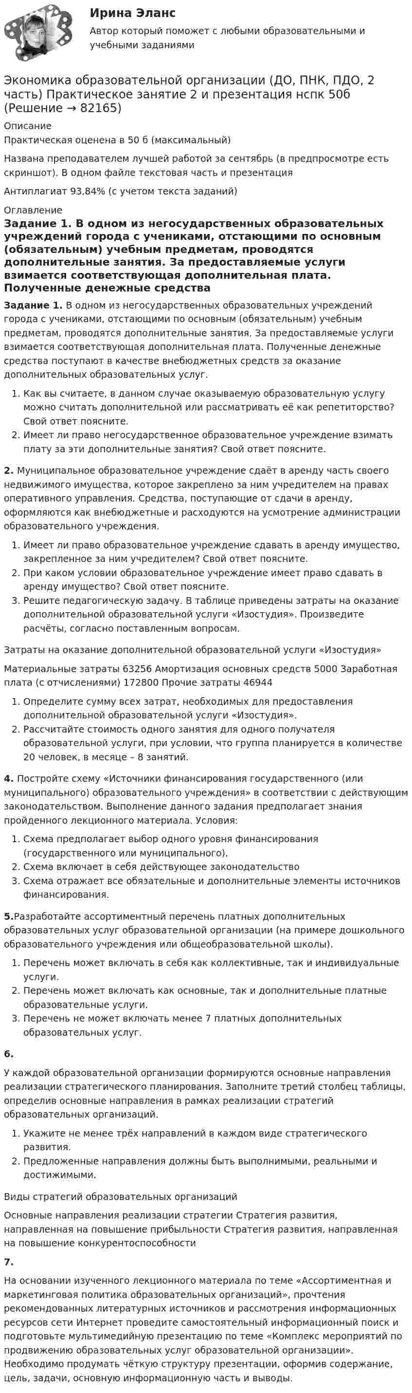     
            Описание
            Практическая оценена в 50 б (максимальный) Названа преподавателем лучшей работой за сентябрь (в предпросмотре есть скриншот).  В одном файле текстовая часть и презентацияАнтиплагиат 93,84% (с учетом текста заданий)  
            Оглавление
            Задание 1. В одном из негосударственных образовательных учреждений города с учениками, отстающими по основным (обязательным) учебным предметам, проводятся дополнительные занятия. За предоставляемые услуги взимается соответствующая дополнительная плата. Полученные денежные средства поступают в качестве внебюджетных средств за оказание дополнительных образовательных услуг.Как вы считаете, в данном случае оказываемую образовательную услугу можно считать дополнительной или рассматривать её как репетиторство? Свой ответ поясните.Имеет ли право негосударственное образовательное учреждение взимать плату за эти дополнительные занятия? Свой ответ поясните. 2. Муниципальное образовательное учреждение сдаёт в аренду часть своего недвижимого имущества, которое закреплено за ним учредителем на правах оперативного управления. Средства, поступающие от сдачи в аренду, оформляются как внебюджетные и расходуются на усмотрение администрации образовательного учреждения.Имеет ли право образовательное учреждение сдавать в аренду имущество, закрепленное за ним учредителем? Свой ответ поясните.При каком условии образовательное учреждение имеет право сдавать в аренду имущество? Свой ответ поясните.Решите педагогическую задачу. В таблице приведены затраты на оказание дополнительной образовательной услуги «Изостудия». Произведите расчёты, согласно поставленным вопросам.Затраты на оказание дополнительной образовательной услуги «Изостудия»           Материальные затраты 63256 Амортизация основных средств 5000 Заработная плата (с отчислениями) 172800 Прочие затраты 46944Определите сумму всех затрат, необходимых для предоставления дополнительной образовательной услуги «Изостудия».Рассчитайте стоимость одного занятия для одного получателя образовательной услуги, при условии, что группа планируется в количестве 20 человек, в месяце – 8 занятий. 4. Постройте схему «Источники финансирования государственного (или муниципального) образовательного учреждения» в соответствии с действующим законодательством. Выполнение данного задания предполагает знания пройденного лекционного материала. Условия:Схема предполагает выбор одного уровня финансирования (государственного или муниципального).Схема включает в себя действующее законодательствоСхема отражает все обязательные и дополнительные элементы источников финансирования.5.Разработайте ассортиментный перечень платных дополнительных образовательных услуг образовательной организации (на примере дошкольного образовательного учреждения или общеобразовательной школы).Перечень может включать в себя как коллективные, так и индивидуальные услуги.Перечень может включать как основные, так и дополнительные платные образовательные услуги.Перечень не может включать менее 7 платных дополнительных образовательных услуг.6.У каждой образовательной организации формируются основные направления реализации стратегического планирования. Заполните третий столбец таблицы, определив основные направления в рамках реализации стратегий образовательных организаций.Укажите не менее трёх направлений в каждом виде стратегического развития.Предложенные направления должны быть выполнимыми, реальными и достижимыми.Виды стратегий образовательных организацийОсновные направления реализации стратегии Стратегия развития, направленная на повышение прибыльности Стратегия развития, направленная на повышение конкурентоспособности 7.На основании изученного лекционного материала по теме «Ассортиментная и маркетинговая политика образовательных организаций», прочтения рекомендованных литературных источников и рассмотрения информационных ресурсов сети Интернет проведите самостоятельный информационный поиск и подготовьте мультимедийную презентацию по теме «Комплекс мероприятий по продвижению образовательных услуг образовательной организации». Необходимо продумать чёткую структуру презентации, оформив содержание, цель, задачи, основную информационную часть и выводы.  
            
            
            Экономика образовательной организации (ДО, ПНК, ПДО, 2 часть) Практическое занятие 2Экономика образовательной организации (ДО, ПНК, ПДО, 2 часть) Практическое занятие 2 и презентация  нспк 50бЭКОНОМИКА ОБРАЗОВАТЕЛЬНОЙ ОРГАНИЗАЦИИ (ДО, ПНК, ПДО, 2 ЧАСТЬ) Тестовые вопросы к разделу 1ЭКОНОМИКА ОБРАЗОВАТЕЛЬНОЙ ОРГАНИЗАЦИИ (ДО, ПНК, ПДО, 2 ЧАСТЬ) Тестовые вопросы к разделу 2ЭКОНОМИКА ОБРАЗОВАТЕЛЬНОЙ ОРГАНИЗАЦИИ (ДО, ПНК, ПДО, 2 ЧАСТЬ) Тестовые вопросы к разделу 3Экономика образовательной организации (ДО, ПНК, ПДО, 2 часть)  Тестовые вопросы к разделу 4 НСПКЭкономика образовательной организации (ДО, ПНК, ПДО, 2 часть) Тестовые вопросы к разделу 4 НСПКЭкономика образовательной организации (ДО, ПНК, ПДО, 2 часть)Экономика образовательной организации (ДО, ПНК, ПДО, 2 часть)Экономика образовательной организации (ДО, ПНК, ПДО, 2 часть)Экономика образовательной организации (ДО, ПНК, ПДО, 2 часть) Комплексное задание  НСПКЭкономика образовательной организации (ДО, ПНК, ПДО, 2 часть) Комплексное задание НСПК 4 семестрЭкономика образовательной организации (ДО, ПНК, ПДО, 2 часть) Комплекс НСПКЭкономика образовательной организации (ДО, ПНК, ПДО, 2 часть) НСПК Тестовые вопросы к разделу 5