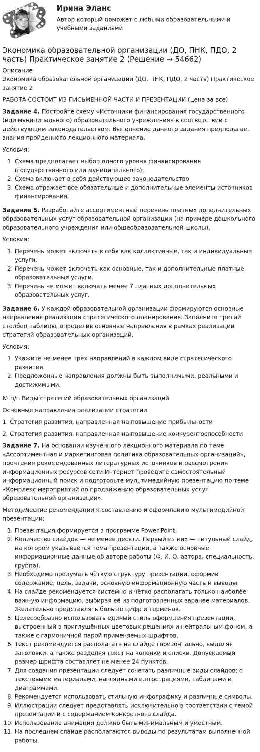    
            Описание
            Экономика образовательной организации (ДО, ПНК, ПДО, 2 часть) Практическое занятие 2РАБОТА СОСТОИТ ИЗ ПИСЬМЕННОЙ ЧАСТИ И ПРЕЗЕНТАЦИИ (цена за все)Задание 4. Постройте схему «Источники финансирования государственного (или муниципального) образовательного учреждения» в соответствии с действующим законодательством. Выполнение данного задания предполагает знания пройденного лекционного материала.Условия:Схема предполагает выбор одного уровня финансирования (государственного или муниципального).Схема включает в себя действующее законодательствоСхема отражает все обязательные и дополнительные элементы источников финансирования.Задание 5. Разработайте ассортиментный перечень платных дополнительных образовательных услуг образовательной организации (на примере дошкольного образовательного учреждения или общеобразовательной школы).Условия:Перечень может включать в себя как коллективные, так и индивидуальные услуги.Перечень может включать как основные, так и дополнительные платные образовательные услуги.Перечень не может включать менее 7 платных дополнительных образовательных услуг. Задание 6. У каждой образовательной организации формируются основные направления реализации стратегического планирования. Заполните третий столбец таблицы, определив основные направления в рамках реализации стратегий образовательных организаций.Условия:Укажите не менее трёх направлений в каждом виде стратегического развития.Предложенные направления должны быть выполнимыми, реальными и достижимыми.  № п/п Виды стратегий образовательных организацийОсновные направления реализации стратегии1.  Стратегия развития, направленная на повышение прибыльности2. Стратегия развития, направленная на повышение конкурентоспособности Задание 7. На основании изученного лекционного материала по теме «Ассортиментная и маркетинговая политика образовательных организаций», прочтения рекомендованных литературных источников и рассмотрения информационных ресурсов сети Интернет проведите самостоятельный информационный поиск и подготовьте мультимедийную презентацию по теме «Комплекс мероприятий по продвижению образовательных услуг образовательной организации». Методические рекомендации к составлению и оформлению мультимедийной презентации:Презентация формируется в программе Power Point.Количество слайдов — не менее десяти. Первый из них — титульный слайд, на котором указывается тема презентации, а также основные информационные данные об авторе работы (Ф. И. О. автора, специальность, группа).Необходимо продумать чёткую структуру презентации, оформив содержание, цель, задачи, основную информационную часть и выводы.На слайде рекомендуется системно и чётко располагать только наиболее важную информацию, выбирая её из подготовленных заранее материалов. Желательно представлять больше цифр и терминов.Целесообразно использовать единый стиль оформления презентации, выстроенный в приглушённых цветовых решениях и нейтральным фоном, а также с гармоничной парой применяемых шрифтов.Текст рекомендуется располагать на слайде горизонтально, выделяя заголовки, а также разделяя текст на колонки и списки. Допускаемый размер шрифта составляет не менее 24 пунктов.Для создания презентации следует сочетать различные виды слайдов: с текстовыми материалами, наглядными иллюстрациями, таблицами и диаграммами.Рекомендуется использовать стильную инфографику и различные символы.Иллюстрации следует представлять исключительно в соответствии с темой презентации и с содержанием конкретного слайда.Использование анимации должно быть минимальным и уместным.На последнем слайде располагаются выводы по результатам выполненной работы.   
            
            
            Экономика образовательной организации (ДО, ПНК, ПДО, 2 часть) НСПК Тестовые вопросы к разделу 6Экономика образовательной организации (ДО, ПНК, ПДО, 2 часть) Практическое занятие 2Экономика образовательной организации (ДО, ПНК, ПДО, 2 часть) Практическое занятие 2 и презентация  нспк 50бЭКОНОМИКА ОБРАЗОВАТЕЛЬНОЙ ОРГАНИЗАЦИИ (ДО, ПНК, ПДО, 2 ЧАСТЬ) Тестовые вопросы к разделу 1ЭКОНОМИКА ОБРАЗОВАТЕЛЬНОЙ ОРГАНИЗАЦИИ (ДО, ПНК, ПДО, 2 ЧАСТЬ) Тестовые вопросы к разделу 2ЭКОНОМИКА ОБРАЗОВАТЕЛЬНОЙ ОРГАНИЗАЦИИ (ДО, ПНК, ПДО, 2 ЧАСТЬ) Тестовые вопросы к разделу 3Экономика образовательной организации (ДО, ПНК, ПДО, 2 часть)  Тестовые вопросы к разделу 4 НСПКЭкономика образовательной организации (ДО, ПНК, ПДО, 2 часть)Экономика образовательной организации (ДО, ПНК, ПДО, 2 часть)Экономика образовательной организации (ДО, ПНК, ПДО, 2 часть)Экономика образовательной организации (ДО, ПНК, ПДО, 2 часть)Экономика образовательной организации (ДО, ПНК, ПДО, 2 часть) Комплексное задание  НСПКЭкономика образовательной организации (ДО, ПНК, ПДО, 2 часть) Комплексное задание НСПК 4 семестрЭкономика образовательной организации (ДО, ПНК, ПДО, 2 часть) Комплекс НСПК