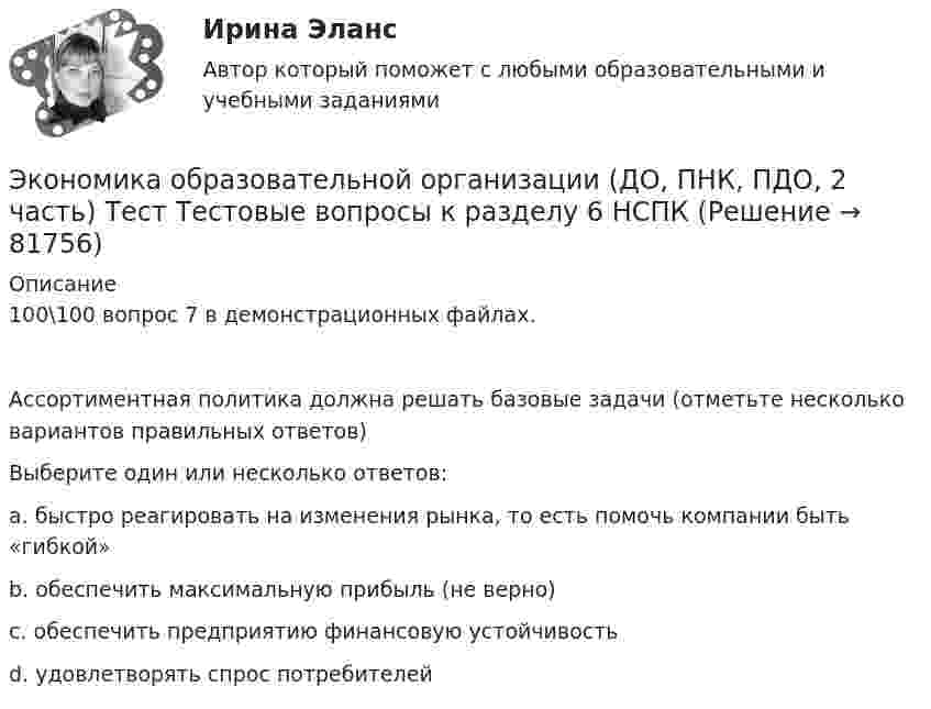     
            Описание
            100\100 вопрос 7 в демонстрационных файлах. Ассортиментная политика должна решать базовые задачи (отметьте несколько вариантов правильных ответов)Выберите один или несколько ответов:a. быстро реагировать на изменения рынка, то есть помочь компании быть «гибкой» b. обеспечить максимальную прибыль (не верно) c. обеспечить предприятию финансовую устойчивость d. удовлетворять спрос потребителей    
            
            
            Экономика образовательной организации (ДО, ПНК, ПДО, 2 часть) Тестовые вопросы к разделу 5 НСПКЭкономика образовательной организации (ДО, ПНК, ПДО, 2 часть) Тест Тестовые вопросы к разделу 6 НСПКЭкономика образовательной организации Итоговое тестированиеЭкономика образовательной организации. Комплексное задание.Экономика образовательной организации  Комплексное задание  НСПКЭкономика образовательной организации  Комплексное задание  НСПКЭкономика образовательной организации  Комплексное задание НСПКЭкономика образовательной организации (ДО, ПНК, ПДО, 2 часть) НСПК Тестовые вопросы к разделу 6Экономика образовательной организации (ДО, ПНК, ПДО, 2 часть) Практическое занятие 2Экономика образовательной организации (ДО, ПНК, ПДО, 2 часть) Практическое занятие 2 и презентация  нспк 50бЭКОНОМИКА ОБРАЗОВАТЕЛЬНОЙ ОРГАНИЗАЦИИ (ДО, ПНК, ПДО, 2 ЧАСТЬ) Тестовые вопросы к разделу 1ЭКОНОМИКА ОБРАЗОВАТЕЛЬНОЙ ОРГАНИЗАЦИИ (ДО, ПНК, ПДО, 2 ЧАСТЬ) Тестовые вопросы к разделу 2ЭКОНОМИКА ОБРАЗОВАТЕЛЬНОЙ ОРГАНИЗАЦИИ (ДО, ПНК, ПДО, 2 ЧАСТЬ) Тестовые вопросы к разделу 3Экономика образовательной организации (ДО, ПНК, ПДО, 2 часть)  Тестовые вопросы к разделу 4 НСПК