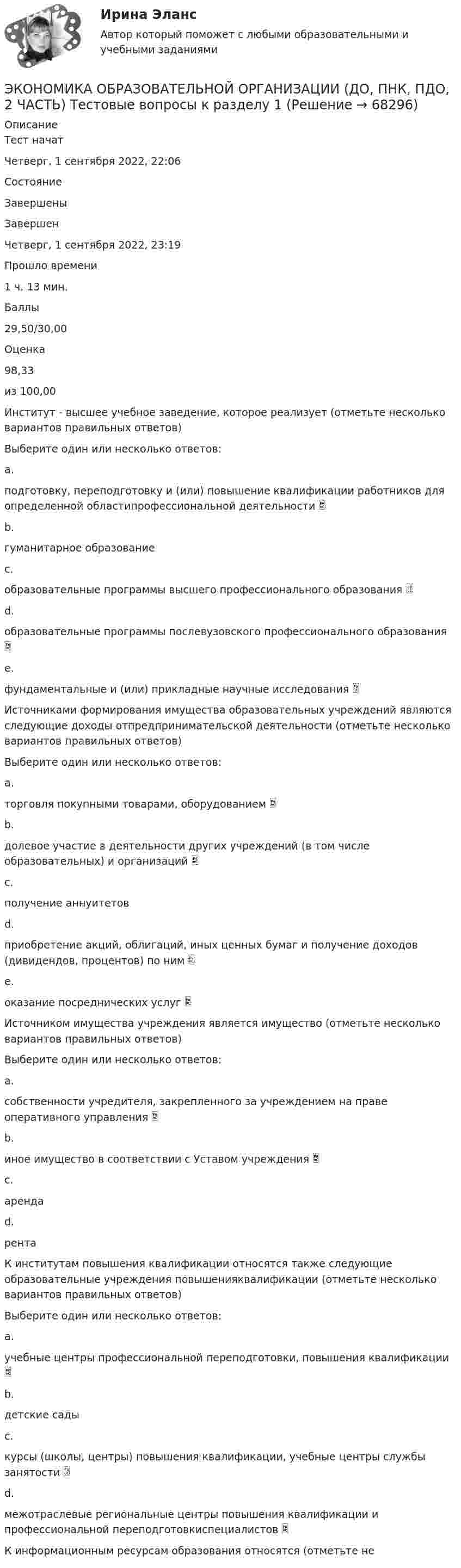      
            Описание
            Тест начатЧетверг, 1 сентября 2022, 22:06СостояниеЗавершеныЗавершенЧетверг, 1 сентября 2022, 23:19Прошло времени1 ч. 13 мин.Баллы29,50/30,00Оценка98,33из 100,00Институт - высшее учебное заведение, которое реализует (отметьте несколько вариантов правильных ответов)Выберите один или несколько ответов:a.подготовку, переподготовку и (или) повышение квалификации работников для определенной областипрофессиональной деятельности b.гуманитарное образованиеc.образовательные программы высшего профессионального образования d.образовательные программы послевузовского профессионального образования e.фундаментальные и (или) прикладные научные исследования Источниками формирования имущества образовательных учреждений являются следующие доходы отпредпринимательской деятельности (отметьте несколько вариантов правильных ответов)Выберите один или несколько ответов:a.торговля покупными товарами, оборудованием b.долевое участие в деятельности других учреждений (в том числе образовательных) и организаций c.получение аннуитетовd.приобретение акций, облигаций, иных ценных бумаг и получение доходов (дивидендов, процентов) по ним e.оказание посреднических услуг Источником имущества учреждения является имущество (отметьте несколько вариантов правильных ответов)Выберите один или несколько ответов:a.собственности учредителя, закрепленного за учреждением на праве оперативного управления b.иное имущество в соответствии с Уставом учреждения c.арендаd.рентаК институтам повышения квалификации относятся также следующие образовательные учреждения повышенияквалификации (отметьте несколько вариантов правильных ответов)Выберите один или несколько ответов:a.учебные центры профессиональной переподготовки, повышения квалификации b.детские садыc.курсы (школы, центры) повышения квалификации, учебные центры службы занятости d.межотраслевые региональные центры повышения квалификации и профессиональной переподготовкиспециалистов К информационным ресурсам образования относятся (отметьте не   
            
            
            Экономика образовательной организации (ДО, ПНК, ПДО, 2 часть) Практическое занятие 2 и презентация  нспк 50бЭКОНОМИКА ОБРАЗОВАТЕЛЬНОЙ ОРГАНИЗАЦИИ (ДО, ПНК, ПДО, 2 ЧАСТЬ) Тестовые вопросы к разделу 1ЭКОНОМИКА ОБРАЗОВАТЕЛЬНОЙ ОРГАНИЗАЦИИ (ДО, ПНК, ПДО, 2 ЧАСТЬ) Тестовые вопросы к разделу 2ЭКОНОМИКА ОБРАЗОВАТЕЛЬНОЙ ОРГАНИЗАЦИИ (ДО, ПНК, ПДО, 2 ЧАСТЬ) Тестовые вопросы к разделу 3Экономика образовательной организации (ДО, ПНК, ПДО, 2 часть)  Тестовые вопросы к разделу 4 НСПКЭкономика образовательной организации (ДО, ПНК, ПДО, 2 часть) Тестовые вопросы к разделу 4 НСПКЭкономика образовательной организации (ДО, ПНК, ПДО, 2 часть) Тестовые вопросы к разделу 5 НСПКЭкономика образовательной организации (ДО, ПНК, ПДО, 2 часть)Экономика образовательной организации (ДО, ПНК, ПДО, 2 часть)Экономика образовательной организации (ДО, ПНК, ПДО, 2 часть) Комплексное задание  НСПКЭкономика образовательной организации (ДО, ПНК, ПДО, 2 часть) Комплексное задание НСПК 4 семестрЭкономика образовательной организации (ДО, ПНК, ПДО, 2 часть) Комплекс НСПКЭкономика образовательной организации (ДО, ПНК, ПДО, 2 часть) НСПК Тестовые вопросы к разделу 5Экономика образовательной организации (ДО, ПНК, ПДО, 2 часть) НСПК Тестовые вопросы к разделу 6