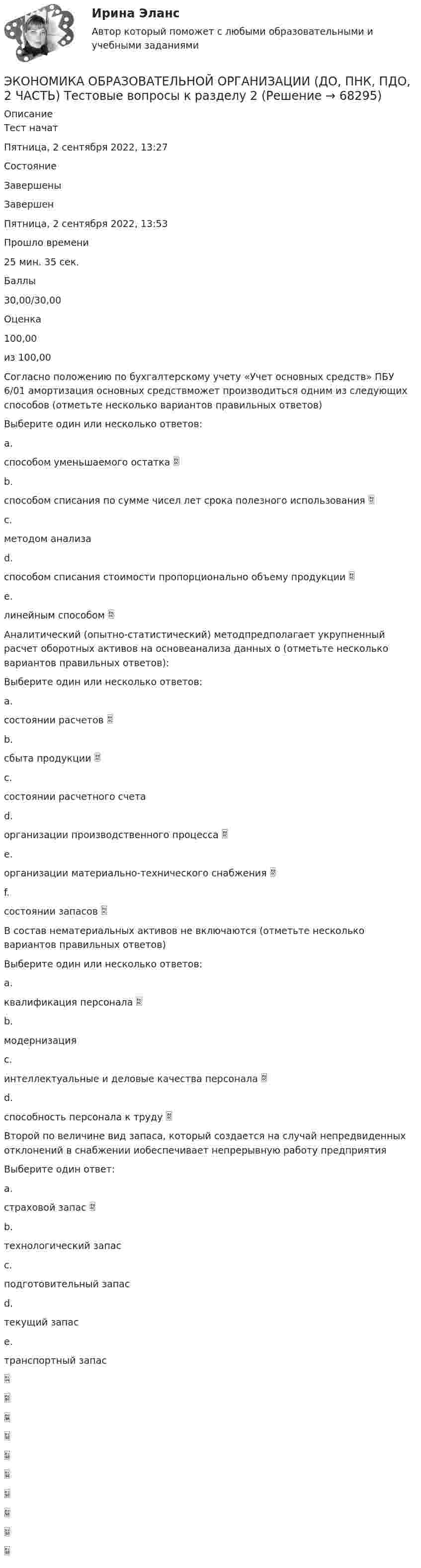      
            Описание
            Тест начатПятница, 2 сентября 2022, 13:27СостояниеЗавершеныЗавершенПятница, 2 сентября 2022, 13:53Прошло времени25 мин. 35 сек.Баллы30,00/30,00Оценка100,00из 100,00Cогласно положению по бухгалтерскому учету «Учет основных средств» ПБУ 6/01 амортизация основных средствможет производиться одним из следующих способов (отметьте несколько вариантов правильных ответов)Выберите один или несколько ответов:a.способом уменьшаемого остатка b.способом списания по сумме чисел лет срока полезного использования c.методом анализаd.способом списания стоимости пропорционально объему продукции e.линейным способом Аналитический (опытно-статистический) методпредполагает укрупненный расчет оборотных активов на основеанализа данных о (отметьте несколько вариантов правильных ответов):Выберите один или несколько ответов:a.состоянии расчетов b.сбыта продукции c.состоянии расчетного счетаd.организации производственного процесса e.организации материально-технического снабжения f.состоянии запасов В состав нематериальных активов не включаются (отметьте несколько вариантов правильных ответов)Выберите один или несколько ответов:a.квалификация персонала b.модернизацияc.интеллектуальные и деловые качества персонала d.способность персонала к труду Второй по величине вид запаса, который создается на случай непредвиденных отклонений в снабжении иобеспечивает непрерывную работу предприятияВыберите один ответ:a.страховой запас b.технологический запасc.подготовительный запасd.текущий запасe.транспортный запас   
            
            
            ЭКОНОМИКА ОБРАЗОВАТЕЛЬНОЙ ОРГАНИЗАЦИИ (ДО, ПНК, ПДО, 2 ЧАСТЬ) Тестовые вопросы к разделу 1ЭКОНОМИКА ОБРАЗОВАТЕЛЬНОЙ ОРГАНИЗАЦИИ (ДО, ПНК, ПДО, 2 ЧАСТЬ) Тестовые вопросы к разделу 2ЭКОНОМИКА ОБРАЗОВАТЕЛЬНОЙ ОРГАНИЗАЦИИ (ДО, ПНК, ПДО, 2 ЧАСТЬ) Тестовые вопросы к разделу 3Экономика образовательной организации (ДО, ПНК, ПДО, 2 часть)  Тестовые вопросы к разделу 4 НСПКЭкономика образовательной организации (ДО, ПНК, ПДО, 2 часть) Тестовые вопросы к разделу 4 НСПКЭкономика образовательной организации (ДО, ПНК, ПДО, 2 часть) Тестовые вопросы к разделу 5 НСПКЭкономика образовательной организации (ДО, ПНК, ПДО, 2 часть) Тест Тестовые вопросы к разделу 6 НСПКЭкономика образовательной организации (ДО, ПНК, ПДО, 2 часть)Экономика образовательной организации (ДО, ПНК, ПДО, 2 часть) Комплексное задание  НСПКЭкономика образовательной организации (ДО, ПНК, ПДО, 2 часть) Комплексное задание НСПК 4 семестрЭкономика образовательной организации (ДО, ПНК, ПДО, 2 часть) Комплекс НСПКЭкономика образовательной организации (ДО, ПНК, ПДО, 2 часть) НСПК Тестовые вопросы к разделу 5Экономика образовательной организации (ДО, ПНК, ПДО, 2 часть) НСПК Тестовые вопросы к разделу 6Экономика образовательной организации (ДО, ПНК, ПДО, 2 часть) Практическое занятие 2