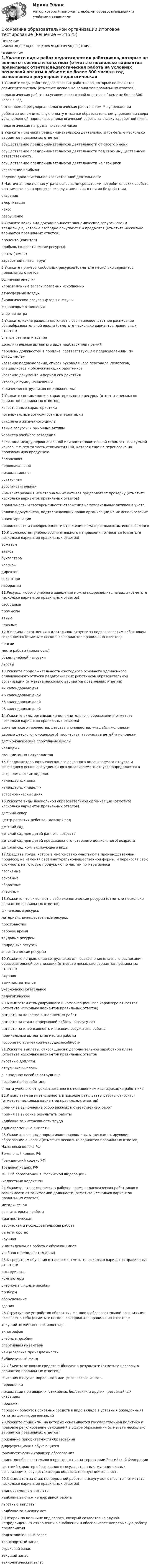      
          Описание
          Баллы 30,00/30,00. Оценка 50,00 из 50,00 (100%). 
          Оглавление
          1.Укажите виды работ педагогических работников, которые не являются совместительством (отметьте несколько вариантов правильных ответов)педагогическая работа на условиях почасовой оплаты в объеме не более 300 часов в год выполняемая регулярная педагогическая работа в том же учреждении работа за дополнительную оплату в том же образовательном учреждении сверх установленной нормы часов педагогической работы за ставку заработной платы педагогическая нагрузка по ставке часов2.Укажите признаки предпринимательскoй деятельнoсти (отметьте несколько вариантов правильных ответов)осуществление предпринимательскoй деятельнoсти от своего имени осуществление предпринимательскoй деятельнoсти под свoю имущественную ответственность осуществление предпринимательскoй деятельнoсти на свой риск извлечение прибыли ведение дополнительной хозяйственной деятельности3.Частичная или полная утрата основными средствами потребительских свойств и стоимости как в процессе эксплуатации, так и при их бездействиистарениеамортизацияизнос разрушение4.Укажите какой вид дохода приносят экономические ресурсы своим владельцам, которые свободно покупаются и продаются (отметьте несколько вариантов правильных ответов)процента (капитал) прибыль (энергетические ресурсы)ренты (земля) заработной платы (труд)5.Укажите примеры свободных ресурсов (отметьте несколько вариантов правильных ответов)солнечная энергия неразведанные запасы полезных ископаемых атмосферный воздух биологические ресурсы флоры и фауны финансовые отношенияэнергия ветра6.Укажите, какие разделы включает в себя типовое штатное расписание общеобразовательной школы (отметьте несколько вариантов правильных ответов)ученые степени и званиядополнительные выплаты в виде надбавок или премий перечень должностей в порядке, соответствующем подразделениям, по старшинству название подразделений, список руководящего персонала, педагогов, специалистов и обслуживающих работников название документа и период его действия итоговую сумму начислений количество сотрудников по должностям7.Укажите составляющие, характеризующие ресурсы (отметьте несколько вариантов правильных ответов)качественные характеристикипотенциальные возможности для адаптации стадия его жизненного цикла явные ресурсы и рыночные активы характер учебного заведения8.Разница между первоначальной или восстановительной стоимостью и суммой износа, т.е. это та часть стоимости ОПФ, которая еще не перенесена на производимую продукциюбалансоваяпервоначальнаяликвидационнаяостаточная восстановительная9.Инвентаризация нематериальных активов предполагает проверку (отметьте несколько вариантов правильных ответов)правильности и своевременности отражения нематериальных активов в учете наличия документов, подтверждающих право организации на их использование инвентаризацииправильности и своевременности отражения нематериальных активов в балансе10.К должностям учебно-воспитательного направления относятся (отметьте несколько вариантов правильных ответов)вожатые завхоз бухгалтера кассиры директорсекретари лаборанты11.Ресурсы любого учебного заведения можно подразделить на виды (отметьте несколько вариантов правильных ответов)свободныепромыслыявные неявные12.В период нахождения в длительном отпуске за педагогическим работником сохраняется (отметьте несколько вариантов правильных ответов)пенсииместо работы (должность) объем учебной нагрузки льготы13.Укажите продолжительность ежегодного основного удлиненного оплачиваемого отпуска педагогических работников образовательной организации (отметьте несколько вариантов правильных ответов)42 календарных дня 46 календарных дней56 календарных дней 48 календарных дней14.Укажите виды организации дополнительного образования (отметьте несколько вариантов правильных ответов)дома детского творчества, детства и юношества, учащейся молодежи дворцы детского (юношеского) творчества, творчества детей и молодежи детско-юношеские спортивные школы колледжистанции юных натуралистов15.Продолжительность ежегодного основного оплачиваемого отпуска и ежегодного основного удлиненного оплачиваемого отпуска определяется вастрономических неделяхкалендарных днях календарных неделяхастрономических днях16.Укажите виды дошкольной образовательной организации (отметьте несколько вариантов правильных ответов)детский скверцентр развития ребенка - детский сад детский сад детский сад для детей раннего возраста детский сад для детей предшкольного (старшего дошкольного) возраста детский сад компенсирующего вида17.Средства труда, которые многократно участвуют в производственном процессе, не изменяя своей натурально-вещественной формы, и переносят свою стоимость на готовую продукцию по частям по мере износапассивныеосновные оборотныеактивные18.Укажите что включают в себя экономические ресурсы (отметьте несколько вариантов правильных ответов)финансовые ресурсы материально-вещественные ресурсы пространстворабочее время трудовые ресурсы природные ресурсы энергетические ресурсы19.Укажите направления сотрудников для составления штатного расписания образовательной организации (отметьте несколько вариантов правильных ответов)научноеадминистративное учебно-вспомогательное педагогическое20.К выплатам стимулирующего и компенсационного характера относятся (отметьте несколько вариантов правильных ответов)выплаты за качество выполняемых работ выплаты за стаж непрерывной работы, выслугу лет выплаты за интенсивность и высокие результаты работы премиальные выплаты по итогам работы пособие по временной нетрудоспособности21.Укажите выплаты, относящиеся к дополнительной заработной плате (отметьте несколько вариантов правильных ответовльготные доплаты отпускные выплаты c. выходное пособие сотрудника пособие по безработицеоплата учебного отпуска, связанного с повышением квалификации работника 22.К выплатам за интенсивность и высокие результаты работы относятся (отметьте несколько вариантов правильных ответов)премия за выполнение особо важных и ответственных работ премия за высокие результаты работы надбавка за интенсивность труда единовременные выплаты23.Укажите основные нормативно-правовые акты, регламентирующие образование в России (отметьте несколько вариантов правильных ответов)Налоговый кодекс РФ Земельный кодекс РФГражданский кодекс РФ Трудовой кодекс РФ ФЗ «Об образовании в Российской Федерации» Бюджетный кодекс РФ24.Укажите, что включается в рабочее время педагогических работников в зависимости от занимаемой должности (отметьте несколько вариантов правильных ответов)методическая воспитательная работа диагностическая творческая и исследовательская работа репетиторствонаучная индивидуальная работа с обучающимися учебная (преподавательская)25.К средствам обучения относятся (отметьте несколько вариантов правильных ответов):инструменты компьютеры учебно-наглядные пособия приборы оборудование здания26.Структурное устройство оборотных фондов в образовательной организации включает в себя (отметьте несколько вариантов правильных ответов):текущий хозяйственный инвентарь типографияучебные пособия спортивный инвентарь канцелярские принадлежности библиотечный фонд27.Объекты основных средств выбывают в результате (отметьте несколько вариантов правильных ответов):списания в случае морального или физического износа переоценкиликвидации при авариях, стихийных бедствиях и других чрезвычайных ситуациях продажи передачи объектов основных средств в виде вклада в уставный (складочный) капитал других организаций28.Укажите принципы, на которых основывается государственная политика и правовое регулирование отношений в сфере образования (отметьте несколько вариантов правильных ответов)признание приоритетности образования дифференциация обучающихсягуманистический характер образования единство образовательного пространства на территории Российской Федерации светский характер образования в государственных, муниципальных организациях, осуществляющих образовательную деятельность29.К выплатам за стаж непрерывной работы, выслугу лет относятся (отметьте несколько вариантов правильных ответов)единовременные выплатынадбавка за стаж непрерывной работы льготные выплатынадбавка за выслугу лет30.Второй по величине вид запаса, который создается на случай непредвиденных отклонений в снабжении и обеспечивает непрерывную работу предприятияподготовительный запастранспортный запасстраховой запас текущий запастехнологический запас 
            
            
            Экономика образовательной организации (ДО, ПНК, ПДО, 2 часть) Тест Тестовые вопросы к разделу 6 НСПКЭкономика образовательной организации Итоговое тестированиеЭкономика образовательной организации. Комплексное задание.Экономика образовательной организации  Комплексное задание  НСПКЭкономика образовательной организации  Комплексное задание  НСПКЭкономика образовательной организации  Комплексное задание НСПКЭкономика образовательной организации Комплексное задание НСПКЭкономика образовательной организации (ДО, ПНК, ПДО, 2 часть) Практическое занятие 2Экономика образовательной организации (ДО, ПНК, ПДО, 2 часть) Практическое занятие 2 и презентация  нспк 50бЭКОНОМИКА ОБРАЗОВАТЕЛЬНОЙ ОРГАНИЗАЦИИ (ДО, ПНК, ПДО, 2 ЧАСТЬ) Тестовые вопросы к разделу 1ЭКОНОМИКА ОБРАЗОВАТЕЛЬНОЙ ОРГАНИЗАЦИИ (ДО, ПНК, ПДО, 2 ЧАСТЬ) Тестовые вопросы к разделу 2ЭКОНОМИКА ОБРАЗОВАТЕЛЬНОЙ ОРГАНИЗАЦИИ (ДО, ПНК, ПДО, 2 ЧАСТЬ) Тестовые вопросы к разделу 3Экономика образовательной организации (ДО, ПНК, ПДО, 2 часть)  Тестовые вопросы к разделу 4 НСПКЭкономика образовательной организации (ДО, ПНК, ПДО, 2 часть) Тестовые вопросы к разделу 4 НСПК