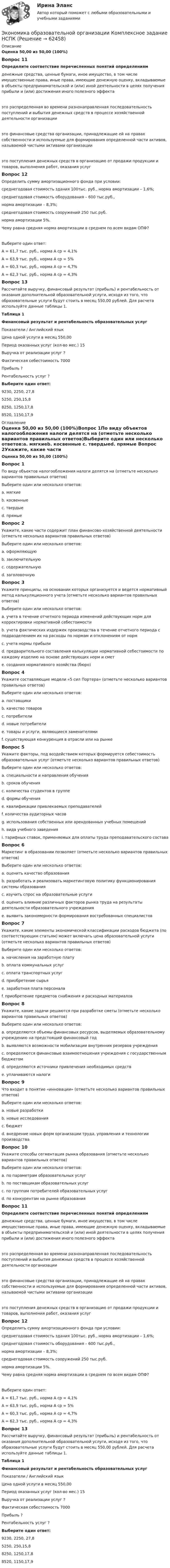      
            Описание
            Оценка 50,00 из 50,00 (100%)Вопрос 11Определите соответствие перечисленных понятий определениямденежные средства, ценные бумаги, иное имущество, в том числе имущественные права, иные права, имеющие денежную оценку, вкладываемые в объекты предпринимательской и (или) иной деятельности в целях получения прибыли и (или) достижения иного полезного эффекта это распределенная во времени разнонаправленная последовательность поступлений и выбытия денежных средств в процессе хозяйственной деятельности организации это финансовые средства организации, принадлежащие ей на правах собственности и используемые для формирования определенной части активов, называемой чистыми активами организации это поступления денежных средств в организацию от продажи продукции и товаров, выполнения работ, оказания услугВопрос 12Определить сумму амортизационного фонда при условии:среднегодовая стоимость здания 100тыс. руб., норма амортизации – 1,6%;среднегодовая стоимость оборудования – 600 тыс.руб.,норма амортизации – 8,3%;среднегодовая стоимость сооружений 250 тыс.руб.норма амортизации 5%.Чему равна средняя норма амортизации в среднем по всем видам ОПФ?Выберите один ответ:А = 61,7 тыс. руб., норма А ср = 4,1%А = 63,9 тыс. руб., норма А ср = 5% А = 60,3 тыс. руб., норма А ср = 4,7%А = 62,3 тыс. руб., норма А ср = 4,3%Вопрос 13Рассчитайте выручку, финансовый результат (прибыль) и рентабельность от оказания дополнительной образовательной услуги, исходя из того, что образовательные услуги будут стоить в месяц 550,00 рублей. Для расчета используйте данные таблицы 1.Таблица 1Финансовый результат и рентабельность образовательных услугПоказатели  /   Английский языкЦена одной услуги в месяц    550,00Период оказанных услуг (кол-во мес.)  15Выручка от реализации услуг   ?Фактическая себестоимость  7000Прибыль   ?Рентабельность услуг   ?Выберите один ответ:9230, 2250, 27,85250, 250,15,88250, 1250,17,8 8520, 1150,17,9 
            Оглавление
            Оценка 50,00 из 50,00 (100%)Вопрос 1По виду объектов налогообложения налоги делятся на (отметьте несколько вариантов правильных ответов)Выберите один или несколько ответов:a. мягкиеb. косвенные c. твердыеd. прямые Вопрос 2Укажите, какие части содержит план финансово-хозяйственной деятельности (отметьте несколько вариантов правильных ответов)Выберите один или несколько ответов:a. оформляющую b. заключительнуюc. содержательную d. заголовочную Вопрос 3Укажите принципы, на основании которых организуется и ведется нормативный метод калькуляционного учета (отметьте несколько вариантов правильных ответов)Выберите один или несколько ответов:a. учета в течение отчетного периода изменений действующих норм для корректировки нормативной себестоимости b. учета фактических издержек производства в течение отчетного периода с подразделением их на расходы по нормам и отклонениям от норм c. учета нормы прибылиd. предварительного составления калькуляции нормативной себестоимости по каждому изделию на основе действующих норм и смет e. создания нормативного хозяйства (бюро) Вопрос 4Укажите составляющие модели «5 сил Портера» (отметьте несколько вариантов правильных ответов)Выберите один или несколько ответов:a. поставщики b. качество товаровc. потребители d. новые потребители e. товары и услуги, являющиеся заменителями f. существующая конкуренция в отрасли или на рынке Вопрос 5Укажите факторы, под воздействием которых формируется себестоимость образовательных услуг (отметьте несколько вариантов правильных ответов)Выберите один или несколько ответов:a. специальности и направления обучения b. сроков обучения c. количества студентов в группе d. формы обучения e. квалификации привлекаемых преподавателей f. количества аудиторных часов g. использования собственных или арендованных учебных помещений h. вида учебного заведенияi. тарифных ставок, применяемых для оплаты труда преподавательского состава Вопрос 6Маркетинг в образовании позволяет (отметьте несколько вариантов правильных ответов)Выберите один или несколько ответов:a. оценить качество образованияb. разработать и реализовать маркетинговую политику функционирования системы образования c. изучить спрос на образовательные услуги d. оценить влияние различных факторов рынка труда на результаты деятельности образовательного учреждения e. выявить закономерности формирования востребованных специалистов Вопрос 7Укажите, какие элементы экономической классификации расходов бюджета (по соответствующим статьям) может включать цена образовательной услуги (отметьте несколько вариантов правильных ответов)Выберите один или несколько ответов:a. начисления на заработную плату b. оплата коммунальных услуг c. оплата транспортных услуг d. приобретение сырьяe. заработная плата персонала f. приобретение предметов снабжения и расходных материалов Вопрос 8Укажите, какие задачи решаются при разработке сметы (отметьте несколько вариантов правильных ответов)Выберите один или несколько ответов:a. определяются объемы финансовых ресурсов, выделяемых образовательному учреждению на предстоящий финансовый год b. выявляются возможности мобилизации внутренних резервов учреждения c. определяются финансовые взаимоотношения учреждения с государственным бюджетом d. определяются источники привлечения необходимых средств e. уплачиваются налогиВопрос 9Что входит в понятие «инновации» (отметьте несколько вариантов правильных ответов)Выберите один или несколько ответов:a. новые разработки b. новые исследования c. бюджетd. внедрение новых форм организации труда, управления и технологии производства Вопрос 10Укажите способы сегментация рынка образования (отметьте несколько вариантов правильных ответов)Выберите один или несколько ответов:a. по параметрам образовательных услуг b. по поставщикам образовательных услугc. по группам потребителей образовательных услуг d. по конкурентам на рынке образования Вопрос 11Определите соответствие перечисленных понятий определениямденежные средства, ценные бумаги, иное имущество, в том числе имущественные права, иные права, имеющие денежную оценку, вкладываемые в объекты предпринимательской и (или) иной деятельности в целях получения прибыли и (или) достижения иного полезного эффекта это распределенная во времени разнонаправленная последовательность поступлений и выбытия денежных средств в процессе хозяйственной деятельности организации это финансовые средства организации, принадлежащие ей на правах собственности и используемые для формирования определенной части активов, называемой чистыми активами организации это поступления денежных средств в организацию от продажи продукции и товаров, выполнения работ, оказания услугВопрос 12Определить сумму амортизационного фонда при условии:среднегодовая стоимость здания 100тыс. руб., норма амортизации – 1,6%;среднегодовая стоимость оборудования – 600 тыс.руб.,норма амортизации – 8,3%;среднегодовая стоимость сооружений 250 тыс.руб.норма амортизации 5%.Чему равна средняя норма амортизации в среднем по всем видам ОПФ?Выберите один ответ:А = 61,7 тыс. руб., норма А ср = 4,1%А = 63,9 тыс. руб., норма А ср = 5% А = 60,3 тыс. руб., норма А ср = 4,7%А = 62,3 тыс. руб., норма А ср = 4,3%Вопрос 13Рассчитайте выручку, финансовый результат (прибыль) и рентабельность от оказания дополнительной образовательной услуги, исходя из того, что образовательные услуги будут стоить в месяц 550,00 рублей. Для расчета используйте данные таблицы 1.Таблица 1Финансовый результат и рентабельность образовательных услугПоказатели / Английский языкЦена одной услуги в месяц 550,00Период оказанных услуг (кол-во мес.) 15Выручка от реализации услуг ?Фактическая себестоимость 7000Прибыль ?Рентабельность услуг ?Выберите один ответ:9230, 2250, 27,85250, 250,15,88250, 1250,17,8 8520, 1150,17,9  
            
            
            Экономика образовательной организации  Комплексное задание НСПКЭкономика образовательной организации Комплексное задание НСПКЭкономика образовательной организации Комплексное задание НСПКЭКОНОМИКА ОБРАЗОВАТЕЛЬНОЙ ОРГАНИЗАЦИИ комплексное задание оценка 30.00из50.00ЭКОНОМИКА ОБРАЗОВАТЕЛЬНОЙ ОРГАНИЗАЦИИ комплексное задание оценка 48.83из50.00Экономика образовательной организации НСПК Практическое занятие 2 (ручная) Без презентацииЭкономика образовательной организации НСПК Тестовые вопросы к разделу 1 НСПК Тест 1Экономика образовательной организации (ДО, ПНК, ПДО, 2 часть)  Тестовые вопросы к разделу 4 НСПКЭкономика образовательной организации (ДО, ПНК, ПДО, 2 часть) Тестовые вопросы к разделу 4 НСПКЭкономика образовательной организации (ДО, ПНК, ПДО, 2 часть) Тестовые вопросы к разделу 5 НСПКЭкономика образовательной организации (ДО, ПНК, ПДО, 2 часть) Тест Тестовые вопросы к разделу 6 НСПКЭкономика образовательной организации Итоговое тестированиеЭкономика образовательной организации. Комплексное задание.Экономика образовательной организации  Комплексное задание  НСПК