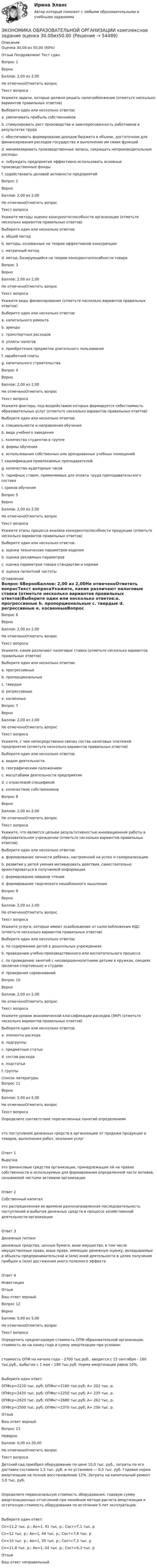      
            Описание
            Оценка	30,00 из 50,00 (60%)Отзыв	Поздравляем! Тест сдан.Вопрос 1ВерноБаллов: 2,00 из 2,00Не отмеченоОтметить вопросТекст вопросаУкажите задачи, которые должно решать налогообложение (отметьте несколько вариантов правильных ответов)Выберите один или несколько ответов:a. увеличивать прибыль собственниковb. стимулировать рост производства и заинтересованность работников в результатах труда c. обеспечивать формирование доходов бюджета в объеме, достаточном для финансирования расходов государства и выполнения им своих функций d. минимизировать производственные запасы, сокращать непроизводительные расходы e. побуждать предприятия эффективно использовать основные производственные фонды f. содействовать деловой активности предприятий Вопрос 2ВерноБаллов: 2,00 из 2,00Не отмеченоОтметить вопросТекст вопросаУкажите методы оценки конкурентоспособности организации (отметьте несколько вариантов правильных ответов)Выберите один или несколько ответов:a. общий методb. методы, основанные на теории эффективной конкуренции c. матричный метод d. метод, базирующийся на теории конкурентоспособности товара Вопрос 3ВерноБаллов: 2,00 из 2,00Не отмеченоОтметить вопросТекст вопросаУкажите виды финансирования (отметьте несколько вариантов правильных ответов)Выберите один или несколько ответов:a. капитального ремонта b. аренды c. транспортных расходов d. уплаты налоговe. приобретения предметов длительного пользования f. заработной платы g. капитального строительства Вопрос 4ВерноБаллов: 2,00 из 2,00Не отмеченоОтметить вопросТекст вопросаУкажите факторы, под воздействием которых формируется себестоимость образовательных услуг (отметьте несколько вариантов правильных ответов)Выберите один или несколько ответов:a. специальности и направления обучения b. вида учебного заведенияc. количества студентов в группе d. формы обучения e. использования собственных или арендованных учебных помещений f. квалификации привлекаемых преподавателей g. количества аудиторных часов h. тарифных ставок, применяемых для оплаты труда преподавательского состава i. сроков обучения Вопрос 5ВерноБаллов: 2,00 из 2,00Не отмеченоОтметить вопросТекст вопросаУкажите этапы процесса анализа конкурентоспособности продукции (отметьте несколько вариантов правильных ответов)Выберите один или несколько ответов:a. оценка технических параметров изделия b. оценка рекламных параметровc. оценка параметров товара стандартам и нормам d. оценка патентной чистоты  
            Оглавление
            Вопрос 6ВерноБаллов: 2,00 из 2,00Не отмеченоОтметить вопросТекст вопросаУкажите, какие различают налоговые ставки (отметьте несколько вариантов правильных ответов)Выберите один или несколько ответов:a. прогрессивные b. пропорциональные c. твердые d. регрессивные e. косвенныеВопрос 7ВерноБаллов: 2,00 из 2,00Не отмеченоОтметить вопросТекст вопросаУкажите, с чем непосредственно связан состав налоговых платежей предприятия (отметьте несколько вариантов правильных ответов)Выберите один или несколько ответов:a. видом деятельности b. географическим положением c. масштабами деятельности предприятия d. с отраслевой спецификой e. количеством собственниковВопрос 8ВерноБаллов: 2,00 из 2,00Не отмеченоОтметить вопросТекст вопросаУкажите, что является цельюи результативностью инновационной работы в образовательном учреждении (отметьте несколько вариантов правильных ответов)Выберите один или несколько ответов:a. формирование личности ребёнка, настроенной на успех и самореализацию b. развитие у детей умения мотивировать действия, самостоятельно ориентироваться в получаемой информации c. формирование навыков чтенияd. формирование творческого нешаблонного мышления Вопрос 9ВерноБаллов: 2,00 из 2,00Не отмеченоОтметить вопросТекст вопросаУкажите услуги, которые имеют освобождение от налогообложения НДС (отметьте несколько вариантов правильных ответов)Выберите один или несколько ответов:a. по содержанию детей в дошкольных учреждениях b. проведению учебно-производственного или воспитательного процесса c. по проведению занятий с несовершеннолетними детьми в кружках, секциях (включая спортивные) и студиях d. проведение соревнованийВопрос 10ВерноБаллов: 2,00 из 2,00Не отмеченоОтметить вопросТекст вопросаУкажите уровни экономической классификации расходов (ЭКР) (отметьте несколько вариантов правильных ответов)Выберите один или несколько ответов:a. элементы расхода b. подгруппы c. предметные статьи d. состав расходаe. подстатьи f. группы  
            Список литературы
            Вопрос 11ВерноБаллов: 5,00 из 5,00Не отмеченоОтметить вопросТекст вопросаОпределите соответствие перечисленных понятий определениямэто поступления денежных средств в организацию от продажи продукции и товаров, выполнения работ, оказания услугОтвет 1Выручка это финансовые средства организации, принадлежащие ей на правах собственности и используемые для формирования определенной части активов, называемой чистыми активами организацииОтвет 2Собственный капитал это распределенная во времени разнонаправленная последовательность поступлений и выбытия денежных средств в процессе хозяйственной деятельности организацииОтвет 3Денежные потоки денежные средства, ценные бумаги, иное имущество, в том числе имущественные права, иные права, имеющие денежную оценку, вкладываемые в объекты предпринимательской и (или) иной деятельности в целях получения прибыли и (или) достижения иного полезного эффектаОтвет 4Инвестиции ОтзывВаш ответ верный.Вопрос 12ВерноБаллов: 5,00 из 5,00Не отмеченоОтметить вопросТекст вопросаОпределить среднегодовую стоимость ОПФ образовательной организации, стоимость их на конец года и сумму амортизации при условии:стоимость ОПФ на начало года – 2700 тыс.руб., вводится с 15 сентября – 160 тыс.руб., выбытие с 1 мая – 180 тыс.руб. Норма амортизации равна 10%.Выберите один ответ:ОПФср=2220 тыс. руб; ОПФкг=2160 тыс.руб; А= 202 тыс. р.ОПФср=2420 тыс. руб; ОПФкг=2250 тыс.руб; А= 235 тыс. р.ОПФср=2620 тыс. руб; ОПФкг=2680 тыс.руб; А= 262 тыс. р. ОПФср=2500 тыс. руб; ОПФкг=2370 тыс.руб; А= 256 тыс. р.ОтзывВаш ответ верный.Вопрос 13НеверноБаллов: 0,00 из 20,00Не отмеченоОтметить вопросТекст вопросаДетский сад приобрел оборудование по цене 10,0 тыс. руб., затраты по его доставке составили 1,5 тыс. руб. и по установке — 0,5 тыс. руб. Годовая норма амортизации на полное восстановление 12%. Затраты на капитальный ремонт 3,0 тыс. руб.Определите первоначальную стоимость оборудования, годовую сумму амортизационных отчислений при линейном методе расчета амортизации и остаточную стоимость оборудования по истечении 5 лет эксплуатации.Выберите один ответ:Сп=11,2 тыс. р.; Ао=1, 41 тыс. р.; Сост=7,1 тыс. рСп=12 тыс. р.; Ао=1, 44 тыс. р.; Сост=7,8 тыс. рСп=10 тыс. р.; Ао=1, 35 тыс. р.; Сост=7,3 тыс. р Сп=11,8 тыс. р.; Ао=1, 04 тыс. р.; Сост=6,3 тыс. рОтзывВаш ответ неправильный.
            
            
            Экономика образовательной организации Комплексное задание НСПКЭКОНОМИКА ОБРАЗОВАТЕЛЬНОЙ ОРГАНИЗАЦИИ комплексное задание оценка 30.00из50.00ЭКОНОМИКА ОБРАЗОВАТЕЛЬНОЙ ОРГАНИЗАЦИИ комплексное задание оценка 48.83из50.00Экономика образовательной организации НСПК Практическое занятие 2 (ручная) Без презентацииЭкономика образовательной организации НСПК Тестовые вопросы к разделу 1 НСПК Тест 1Экономика образовательной организации НСПК Тестовые вопросы к разделу 1 НСПК Тест 1Экономика образовательной организации НСПК Тестовые вопросы к разделу 2 НСПК Тест 2Экономика образовательной организации (ДО, ПНК, ПДО, 2 часть) Тестовые вопросы к разделу 5 НСПКЭкономика образовательной организации (ДО, ПНК, ПДО, 2 часть) Тест Тестовые вопросы к разделу 6 НСПКЭкономика образовательной организации Итоговое тестированиеЭкономика образовательной организации. Комплексное задание.Экономика образовательной организации  Комплексное задание  НСПКЭкономика образовательной организации  Комплексное задание  НСПКЭкономика образовательной организации  Комплексное задание НСПК