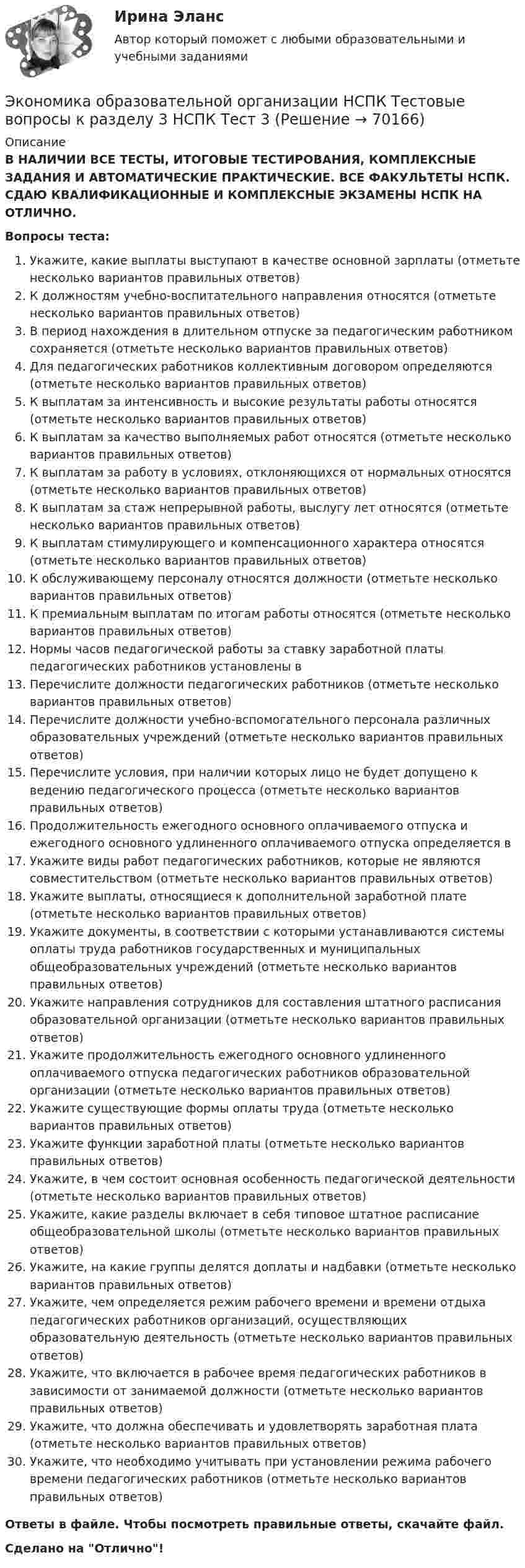      
            Описание
            В НАЛИЧИИ ВСЕ ТЕСТЫ, ИТОГОВЫЕ ТЕСТИРОВАНИЯ, КОМПЛЕКСНЫЕ ЗАДАНИЯ И АВТОМАТИЧЕСКИЕ ПРАКТИЧЕСКИЕ. ВСЕ ФАКУЛЬТЕТЫ НСПК. СДАЮ КВАЛИФИКАЦИОННЫЕ И КОМПЛЕКСНЫЕ ЭКЗАМЕНЫ НСПК НА ОТЛИЧНО.Вопросы теста:Укажите, какие выплаты выступают в качестве основной зарплаты (отметьте несколько вариантов правильных ответов)К должностям учебно-воспитательного направления относятся (отметьте несколько вариантов правильных ответов)В период нахождения в длительном отпуске за педагогическим работником сохраняется (отметьте несколько вариантов правильных ответов) Для педагогических работников коллективным договором определяются (отметьте несколько вариантов правильных ответов)К выплатам за интенсивность и высокие результаты работы относятся (отметьте несколько вариантов правильных ответов) К выплатам за качество выполняемых работ относятся (отметьте несколько вариантов правильных ответов) К выплатам за работу в условиях, отклоняющихся от нормальных относятся (отметьте несколько вариантов правильных ответов)К выплатам за стаж непрерывной работы, выслугу лет относятся (отметьте несколько вариантов правильных ответов)К выплатам стимулирующего и компенсационного характера относятся (отметьте несколько вариантов правильных ответов)К обслуживающему персоналу относятся должности (отметьте несколько вариантов правильных ответов) К премиальным выплатам по итогам работы относятся (отметьте несколько вариантов правильных ответов) Нормы часов педагогической работы за ставку заработной платы педагогических работников установлены вПеречислите должности педагогических работников (отметьте несколько вариантов правильных ответов) Перечислите должности учебно-вспомогательного персонала различных образовательных учреждений (отметьте несколько вариантов правильных ответов)Перечислите условия, при наличии которых лицо не будет допущено к ведению педагогического процесса (отметьте несколько вариантов правильных ответов) Продолжительность ежегодного основного оплачиваемого отпуска и ежегодного основного удлиненного оплачиваемого отпуска определяется в Укажите виды работ педагогических работников, которые не являются совместительством (отметьте несколько вариантов правильных ответов) Укажите выплаты, относящиеся к дополнительной заработной плате (отметьте несколько вариантов правильных ответов) Укажите документы, в соответствии с которыми устанавливаются системы оплаты труда работников государственных и муниципальных общеобразовательных учреждений (отметьте несколько вариантов правильных ответов) Укажите направления сотрудников для составления штатного расписания образовательной организации (отметьте несколько вариантов правильных ответов)Укажите продолжительность ежегодного основного удлиненного оплачиваемого отпуска педагогических работников образовательной организации (отметьте несколько вариантов правильных ответов) Укажите существующие формы оплаты труда (отметьте несколько вариантов правильных ответов)Укажите функции заработной платы (отметьте несколько вариантов правильных ответов) Укажите, в чем состоит основная особенность педагогической деятельности (отметьте несколько вариантов правильных ответов)Укажите, какие разделы включает в себя типовое штатное расписание общеобразовательной школы (отметьте несколько вариантов правильных ответов) Укажите, на какие группы делятся доплаты и надбавки (отметьте несколько вариантов правильных ответов)Укажите, чем определяется режим рабочего времени и времени отдыха педагогических работников организаций, осуществляющих образовательную деятельность (отметьте несколько вариантов правильных ответов)Укажите, что включается в рабочее время педагогических работников в зависимости от занимаемой должности (отметьте несколько вариантов правильных ответов)Укажите, что должна обеспечивать и удовлетворять заработная плата (отметьте несколько вариантов правильных ответов) Укажите, что необходимо учитывать при установлении режима рабочего времени педагогических работников (отметьте несколько вариантов правильных ответов)Ответы в файле. Чтобы посмотреть правильные ответы, скачайте файл.Сделано на Отлично!   
            
            
            Экономика образовательной организации НСПК Тестовые вопросы к разделу 3 НСПК Тест 3Экономика образовательной организации НСПК Тестовые вопросы к разделу 3 НСПК Тест 3Экономика образовательной организации НСПК Тестовые вопросы к разделу 4 НСПК Тест 4Экономика образовательной организации НСПК Тестовые вопросы к разделу 4 НСПК Тест 4Экономика образовательной организации НСПК Тестовые вопросы к разделу 4 НСПК Тест 4Экономика образовательной организации НСПК Тестовые вопросы к разделу 5 НСПК Тест 5Экономика образовательной организации НСПК Тестовые вопросы к разделу 5 НСПК Тест 5Экономика образовательной организации Комплексное задание НСПКЭКОНОМИКА ОБРАЗОВАТЕЛЬНОЙ ОРГАНИЗАЦИИ комплексное задание оценка 30.00из50.00ЭКОНОМИКА ОБРАЗОВАТЕЛЬНОЙ ОРГАНИЗАЦИИ комплексное задание оценка 48.83из50.00Экономика образовательной организации НСПК Практическое занятие 2 (ручная) Без презентацииЭкономика образовательной организации НСПК Тестовые вопросы к разделу 1 НСПК Тест 1Экономика образовательной организации НСПК Тестовые вопросы к разделу 1 НСПК Тест 1Экономика образовательной организации НСПК Тестовые вопросы к разделу 2 НСПК Тест 2