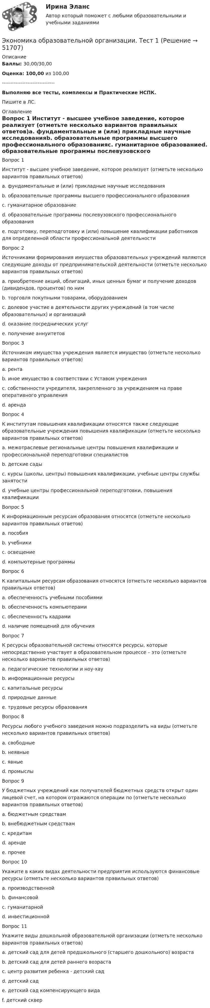      
            Описание
             Баллы: 30,00/30,00 Оценка: 100,00 из 100,00-------------------------------Выполняю все тесты, комплексы и Практические НСПК.Пишите в ЛС. 
            Оглавление
            Вопрос 1 Институт - высшее учебное заведение, которое реализует (отметьте несколько вариантов правильных ответов)a. фундаментальные и (или) прикладные научные исследованияb. образовательные программы высшего профессионального образованияc. гуманитарное образованиеd. образовательные программы послевузовского профессионального образованияe. подготовку, переподготовку и (или) повышение квалификации работников для определенной области профессиональной деятельностиВопрос 2 Источниками формирования имущества образовательных учреждений являются следующие доходы от предпринимательской деятельности (отметьте несколько вариантов правильных ответов)a. приобретение акций, облигаций, иных ценных бумаг и получение доходов (дивидендов, процентов) по нимb. торговля покупными товарами, оборудованиемc. долевое участие в деятельности других учреждений (в том числе образовательных) и организацийd. оказание посреднических услугe. получение аннуитетовВопрос 3 Источником имущества учреждения является имущество (отметьте несколько вариантов правильных ответов)a. рентаb. иное имущество в соответствии с Уставом учрежденияc. собственности учредителя, закрепленного за учреждением на праве оперативного управленияd. арендаВопрос 4 К институтам повышения квалификации относятся также следующие образовательные учреждения повышения квалификации (отметьте несколько вариантов правильных ответов)a. межотраслевые региональные центры повышения квалификации и профессиональной переподготовки специалистовb. детские садыc. курсы (школы, центры) повышения квалификации, учебные центры службы занятостиd. учебные центры профессиональной переподготовки, повышения квалификацииВопрос 5 К информационным ресурсам образования относятся (отметьте несколько вариантов правильных ответов)a. пособияb. учебникиc. освещениеd. компьютерные программыВопрос 6 К капитальным ресурсам образования относятся (отметьте несколько вариантов правильных ответов)a. обеспеченность учебными пособиямиb. обеспеченность компьютерамиc. обеспеченность кадрамиd. наличие помещений для обученияВопрос 7 К ресурсы образовательной системы относятся ресурсы, которые непосредственно участвует в образовательном процессе – это (отметьте несколько вариантов правильных ответов)a. педагогические технологии и ноу-хауb. информационные ресурсыc. капитальные ресурсыd. природные данныеe. трудовые ресурсы образованияВопрос 8 Ресурсы любого учебного заведения можно подразделить на виды (отметьте несколько вариантов правильных ответов)a. свободныеb. неявныеc. явныеd. промыслыВопрос 9 У бюджетных учреждений как получателей бюджетных средств открыт один лицевой счет, на котором отражаются операции по (отметьте несколько вариантов правильных ответов)a. бюджетным средствамb. внебюджетным средствамc. кредитамd. aрендеe. прочееВопрос 10 Укажите в каких видах деятельности предприятия используются финансовые ресурсы (отметьте несколько вариантов правильных ответов)a. производственнойb. финансовойc. гуманитарнойd. инвестиционнойВопрос 11 Укажите виды дошкольной образовательной организации (отметьте несколько вариантов правильных ответов)a. детский сад для детей предшкольного (старшего дошкольного) возрастаb. детский сад для детей раннего возрастаc. центр развития ребенка - детский садd. детский садe. детский сад компенсирующего видаf. детский сквер 
            
            
            Экономика образовательной организации. Тест 1Экономика образовательной организации. Тест 1Экономика образовательной организации ТЕСТ-1  НСПКЭкономика образовательной организации  ТЕСТ-2  НСПКЭкономика образовательной организации  ТЕСТ-3   НСПК  Экономика образовательной организации тест 4 НСПКЭкономика образовательной организации тест 4 НСПКЭкономика образовательной организации  Практическое занятие 1  НСПКЭкономика образовательной организации Практическое занятие 2Экономика образовательной организации. Практическое занятие 2Экономика образовательной организации. Практическое занятие 2Экономика образовательной организации   Практическое занятие 2    НСПКЭкономика образовательной организации Практическое занятие 2, НСПКЭкономика образовательной организации Практическое занятие №2+Презентация