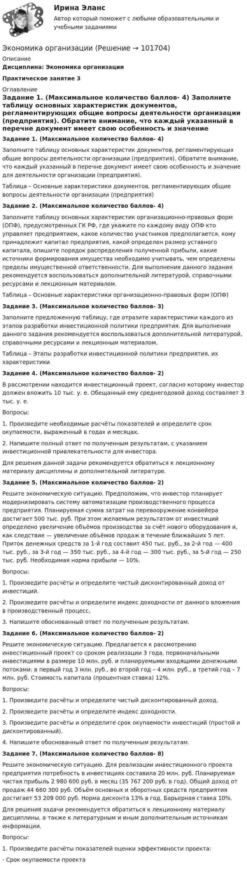       
            Описание
            Дисциплина: Экономика организацииПрактическое занятие 3  
            Оглавление
            Задание 1. (Максимальное количество баллов- 4)  Заполните таблицу основных характеристик документов, регламентирующих общие вопросы деятельности организации (предприятия). Обратите внимание, что каждый указанный в перечне документ имеет свою особенность и значение для деятельности организации (предприятия).  Таблица – Основные характеристики документов, регламентирующих общие вопросы деятельности организации (предприятия)Задание 2. (Максимальное количество баллов- 4)      Заполните таблицу основных характеристик организационно-правовых форм (ОПФ), предусмотренных ГК РФ, где укажите по каждому виду ОПФ кто управляет предприятием, какое количество участников предполагается, кому принадлежит капитал предприятия, какой определен размер уставного капитала, опишите порядок распределения полученной прибыли, какие источники формирования имущества необходимо учитывать, чем определены пределы имущественной ответственности. Для выполнения данного задания рекомендуется воспользоваться дополнительной литературой, справочными ресурсами и лекционным материалом.  Таблица – Основные характеристики организационно-правовых форм (ОПФ)Задание 3. (Максимальное количество баллов- 3) Заполните предложенную таблицу, где отразите характеристики каждого из этапов разработки инвестиционной политики предприятия. Для выполнения данного задания рекомендуется воспользоваться дополнительной литературой, справочными ресурсами и лекционным материалом. Таблица – Этапы разработки инвестиционной политики предприятия, их характеристикиЗадание 4. (Максимальное количество баллов- 2) В рассмотрении находится инвестиционный проект, согласно которому инвестор должен вложить 10 тыс. у. е. Обещанный ему среднегодовой доход составляет 3 тыс. у. е. Вопросы:1.   Произведите необходимые расчёты показателей и определите срок окупаемости, выраженный в годах и месяцах.2.  Напишите полный ответ по полученным результатам, с указанием инвестиционной привлекательности для инвестора. Для решения данной задачи рекомендуется обратиться к лекционному материалу дисциплины и дополнительной литературе.Задание 5. (Максимальное количество баллов- 2)       Решите экономическую ситуацию. Предположим, что инвестор планирует модернизировать систему автоматизации производственного процесса предприятия. Планируемая сумма затрат на перевооружение конвейера достигает 500 тыс. руб. При этом желаемым результатом от инвестиций определено увеличение объёмов производства за счёт нового оборудования и, как следствие — увеличение объёмов продаж в течение ближайших 5 лет. Приток денежных средств за 1-й год составит 450 тыс. руб., за 2-й год — 400 тыс. руб., за 3-й год — 350 тыс. руб., за 4-й год — 300 тыс. руб., за 5-й год — 250 тыс. руб. Необходимая норма прибыли — 10%. Вопросы:1.  Произведите расчёты и определите чистый дисконтированный доход от инвестиций.2.  Произведите расчёты и определите индекс доходности от данного вложения в производственный процесс.3.  Напишите обоснованный ответ по полученным результатам.Задание 6. (Максимальное количество баллов- 2)     Решите экономическую ситуацию. Предлагается к рассмотрению инвестиционный проект со сроком реализации 3 года, первоначальными инвестициями в размере 10 млн. руб. и планируемыми входящими денежными потоками: в первый год 3 млн. руб., во второй год – 4 млн. руб., в третий год – 7 млн. руб. Стоимость капитала (процентная ставка) 12%. Вопросы:1.   Произведите расчёты и определите чистый дисконтированный доход.2.  Произведите расчёты и определите индекс доходности.3.  Произведите расчёты и определите срок окупаемости инвестиций (простой и дисконтированный).4.   Напишите обоснованный ответ по полученным результатам.Задание 7. (Максимальное количество баллов- 8)      Решите экономическую ситуацию. Для реализации инвестиционного проекта предприятия потребность в инвестициях составила 20 млн. руб. Планируемая чистая прибыль 2 980 600 руб. в месяц (35 767 200 руб. в год). Общий доход от продаж 44 660 300 руб. Объём основных и оборотных средств предприятия достигает 53 209 000 руб. Норма дисконта 13% в год. Барьерная ставка 10%.Для решения задачи рекомендуется обратиться к лекционному материалу дисциплины, а также к литературным и иным дополнительным источникам информации. Вопросы:1.  Произведите расчёты показателей оценки эффективности проекта:-  Срок окупаемости проекта  