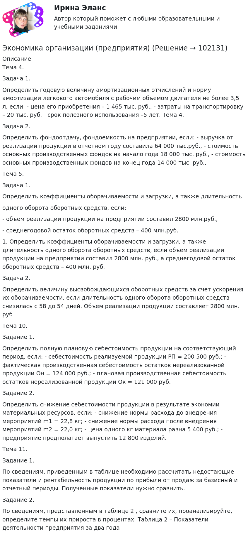       
            Описание
             	Тема 4.	Задача 1.	Определить годовую величину амортизационных отчислений и норму амортизации легкового автомобиля с рабочим объемом двигателя не более 3,5 л, если: - цена его приобретения – 1 465 тыс. руб., - затраты на транспортировку – 20 тыс. руб. - срок полезного использования –5 лет.	Тема 4.		Задача 2.Определить фондоотдачу, фондоемкость на предприятии, если: - выручка от реализации продукции в отчетном году составила 64 000 тыс.руб., - стоимость основных производственных фондов на начало года 18 000 тыс. руб., - стоимость основных производственных фондов на конец года 14 000 тыс. руб.,	Тема 5.	Задача 1.	 Определить коэффициенты оборачиваемости и загрузки, а также длительность	одного оборота оборотных средств, если:	- объем реализации продукции на предприятии составил 2800 млн.руб.,	- среднегодовой остаток оборотных средств – 400 млн.руб.	1. Определить коэффициенты оборачиваемости и загрузки, а также длительность одного оборота оборотных средств, если объем реализации продукции на предприятии составил 2800 млн. руб., а среднегодовой остаток оборотных средств – 400 млн. руб.	Задача 2. Определить величину высвобождающихся оборотных средств за счет ускорения их оборачиваемости, если длительность одного оборота оборотных средств снизилась с 58 до 54 дней. Объем реализации продукции составляет 2800 млн. руб	Тема 10.	Задание 1.	Определить полную плановую себестоимость продукции на соответствующий период, если: - себестоимость реализуемой продукции РП = 200 500 руб.; - фактическая производственная себестоимость остатков нереализованной продукции Он = 124 000 руб.; - плановая производственная себестоимость остатков нереализованной продукции Ок = 121 000 руб.	Задание 2.	 Определить снижение себестоимости продукции в результате экономии материальных ресурсов, если: - снижение нормы расхода до внедрения мероприятий m1 = 22,8 кг; - снижение нормы расхода после внедрения мероприятий m2 = 22,0 кг; - цена одного кг материала равна 5 400 руб.; - предприятие предполагает выпустить 12 800 изделий.	Тема 11.          Задание 1.           По сведениям, приведенным в таблице необходимо рассчитать недостающие показатели и рентабельность продукции по прибыли от продаж за базисный и отчетный периоды. Полученные показатели нужно сравнить.Задание 2. По сведениям, представленным в таблице 2 , сравните их, проанализируйте, определите темпы их прироста в процентах. Таблица 2 – Показатели деятельности предприятия за два года     