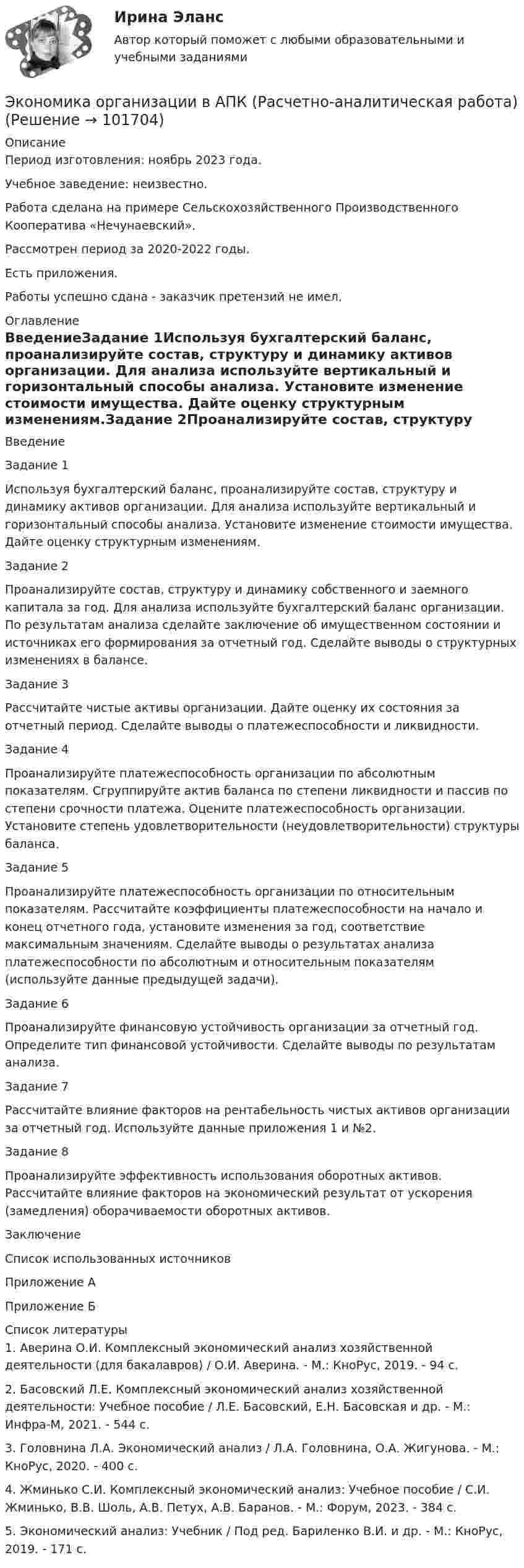       
            Описание
            Период изготовления: ноябрь 2023 года. Учебное заведение: неизвестно.Работа сделана на примере Сельскохозяйственного Производственного Кооператива «Нечунаевский».Рассмотрен период за 2020-2022 годы.Есть приложения.Работы успешно сдана - заказчик претензий не имел. 
            Оглавление
            ВведениеЗадание 1Используя бухгалтерский баланс, проанализируйте состав, структуру и динамику активов организации. Для анализа используйте вертикальный и горизонтальный способы анализа. Установите изменение стоимости имущества. Дайте оценку структурным изменениям.Задание 2Проанализируйте состав, структуру и динамику собственного и заемного капитала за год. Для анализа используйте бухгалтерский баланс организации. По результатам анализа сделайте заключение об имущественном состоянии и источниках его формирования за отчетный год. Сделайте выводы о структурных изменениях в балансе.Задание 3Рассчитайте чистые активы организации. Дайте оценку их состояния за отчетный период. Сделайте выводы о платежеспособности и ликвидности.Задание 4Проанализируйте платежеспособность организации по абсолютным показателям. Сгруппируйте актив баланса по степени ликвидности и пассив по степени срочности платежа. Оцените платежеспособность организации. Установите степень удовлетворительности (неудовлетворительности) структуры баланса.Задание 5Проанализируйте платежеспособность организации по относительным показателям. Рассчитайте коэффициенты платежеспособности на начало и конец отчетного года, установите изменения за год, соответствие максимальным значениям. Сделайте выводы о результатах анализа платежеспособности по абсолютным и относительным показателям (используйте данные предыдущей задачи).Задание 6Проанализируйте финансовую устойчивость организации за отчетный год. Определите тип финансовой устойчивости. Сделайте выводы по результатам анализа.Задание 7Рассчитайте влияние факторов на рентабельность чистых активов организации за отчетный год. Используйте данные приложения 1 и №2.Задание 8Проанализируйте эффективность использования оборотных активов. Рассчитайте влияние факторов на экономический результат от ускорения (замедления) оборачиваемости оборотных активов.ЗаключениеСписок использованных источниковПриложение АПриложение Б 
            Список литературы
            1.	Аверина О.И. Комплексный экономический анализ хозяйственной деятельности (для бакалавров) / О.И. Аверина. - М.: КноРус, 2019. - 94 c.2.	Басовский Л.Е. Комплексный экономический анализ хозяйственной деятельности: Учебное пособие / Л.Е. Басовский, Е.Н. Басовская и др. - М.: Инфра-М, 2021. - 544 c.3.	Головнина Л.А. Экономический анализ / Л.А. Головнина, О.А. Жигунова. - М.: КноРус, 2020. - 400 c.4.	Жминько С.И. Комплексный экономический анализ: Учебное пособие / С.И. Жминько, В.В. Шоль, А.В. Петух, А.В. Баранов. - М.: Форум, 2023. - 384 c.5.	Экономический анализ: Учебник / Под ред. Бариленко В.И. и др. - М.: КноРус, 2019. - 171 c. 
