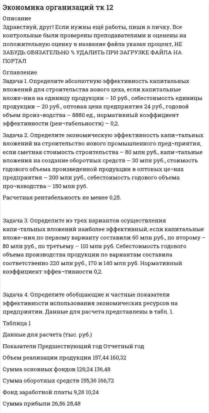 




Описание


Здравствуй, друг! Если нужны ещё контрольные работы или ответы на тесты, пиши в личку. Все контрольные были проверены преподавателями и оценены на положительную оценку в название файла указан процент, НЕ ЗАБУДЬ ОБЯЗАТЕЛЬНО % УДАЛИТЬ ПРИ ЗАГРУЗКЕ ФАЙЛА НА ПОРТАЛ




Оглавление


Задача 1. Определите абсолютную эффективность капитальных вложений для строительства нового цеха, если капитальные вложе¬ния на единицу продукции – 10 руб., себестоимость единицы продукции – 20 руб., оптовая цена предприятия 24 руб., годовой объем произ¬водства – 8880 ед., нормативный коэффициент эффективности (рен¬табельности) – 0,2.
 
Задача 2. Определите экономическую эффективность капи¬тальных вложений на строительство нового промышленного пред¬приятия, если сметная стоимость строительства – 80 млн руб., капи¬тальные вложения на создание оборотных средств – 30 млн руб., стоимость годового объема произведенной продукции в оптовых це¬нах предприятия – 200 млн руб., себестоимость годового объема про¬изводства – 150 млн руб.
Расчетная рентабельность не менее 0,25.
 
Задача 3. Определите из трех вариантов осуществления капи¬тальных вложений наиболее эффективный, если капитальные вложе¬ния по первому варианту составили 60 млн руб., по второму – 80 млн руб., по третьему – 110 млн руб. Себестоимость годового объема производства продукции по вариантам составила соответственно 220 млн руб., 170 и 140 млн руб. Нормативный коэффициент эффек¬тивности 0,2.
Задача 4. Определите обобщающие и частные показатели эффективности использования экономических ресурсов на предприятии. Данные для расчета представлены в табл. 1.
Таблица 1
Данные для расчета (тыс. руб.)
Показатели Предшествующий год Отчетный год
Объем реализации продукции 157,44 160,32
Сумма основных фондов 126,24 136,48
Сумма оборотных средств 155,36 166,72
Фонд заработной платы 9,28 10,24
Сумма прибыли 26,56 28,48



            
            
            Задача 1 Определение реакций связей составной конструкцииЗадача 1. Определите абсолютную эффективность капитальных вложений для строительства нового цеха, если капитальные вложе¬ния на единицу продукции – 10 руб., себестоимость единицы продукции – 20 руб., оптовая цена предприятия 24 руб., годовой объем произ¬водства – 8880 ед., нормативный коэффициент эффективности (рен¬табельности) – 0,2.Задача 1. Определите абсолютную эффективность капитальных вложений для строительства нового цеха, если капитальные вложе¬ния на единицу продукции – 10 руб., себестоимость единицы продукции – 20 руб., оптовая цена предприятия 24 руб., годовой объем произ¬водства – 8880 ед., нормативный коэффициент эффективности (рен¬табельности) – 0,2.. 2Задача 1 Определите коэффициенты ввода, выбытия и прироста основных производственных фондов. Исходные данные: стоимость основных производственных фондов на начало года – 120 млн. р; в течение года было введено основных производственных фондов на сумму 17,9 млн р., списано с баланса предприятия – 15,3 млн р.. 2Задача 1 Определите коэффициенты ввода, выбытия и прироста основных производственных фондов. Исходные данные: стоимость основных производственных фондов на начало года – 120 млн. р; в течение года было введено основных производственных фондов на сумму 17,9 млн р., списано с баланса предприятия – 15,3 млн р.. 3Задача 1 Определите коэффициенты ввода, выбытия и прироста основных производственных фондов. Исходные данные: стоимость основных производственных фондов на начало года – 120 млн. р; в течение года было введено основных производственных фондов на сумму 17,9 млн р., списано с баланса предприятия – 15,3 млн р.. 4Задача 1 Определите коэффициенты ввода, выбытия и прироста основных производственных фондов. Исходные данные: стоимость основных производственных фондов на начало года – 120 млн. р; в течение года было введено основных производственных фондов на сумму 17,9 млн р., списано с баланса предприятия – 15,3 млн р.. 5Задача 1 Общество (арендодатель) и Предприниматель (арендатор) заключили договор от 01.04.2014 аренды производственной базы для использования в производственных целях на срок с 01.04.2014 по 31.03.2015. В пункте 2.1 договора стороны согласовали арендную плату в размере 40 000 рублей в месяц.ЗАДАЧА 1. Оля и Маша независимо друг от друга выбирают целые числа x и y соответственно, которые заключены между 3 и 9 включительно. Если число |y-x| является кратным числа у, то выигрывает Маша(у+х рублей, в противном случае выигрывает Оля |y-x| рублей. Найти платежную матрицу игры, когда Оля является первым игроком, а Маша – вторым.Задача 1 ООО «Графика» имеет в собственности земельный участок, расположенный в г. Новосибирске, занятый офисным зданием и производственными помещениями. Кадастровая стоимость участка по состоянию на 1 января – 2 000 000 руб. Исчислите сумму налога, подлежащую уплате в бюджет города Новосибирска.Задача 1 ООО «Графика» имеет в собственности земельный участок, расположенный в г. Новосибирске, занятый офисным зданием и производственными помещениями. Кадастровая стоимость участка по состоянию на 1 января – 2 000 000 руб. Исчислите сумму налога, подлежащую уплате в бюджет города Новосибирска.. 2Задача 1 ООО «Прогресс» осуществляет производство товаров народного потребления. По состоянию на 1 октября отчетного года его показатели: 1. Первоначальная стоимость основных средств – 160 000 000 руб. 2. Начисление амортизации основных средств – 70 000 000 руб.Задача 1 ООО «Прогресс» осуществляет производство товаров народного потребления. По состоянию на 1 октября отчетного года его показатели: 1. Первоначальная стоимость основных средств – 160 000 000 руб. 2. Начисление амортизации основных средств – 70 000 000 руб.. 2Задача 1 Опираясь на положения ч. 3 ст. 56 Конституции РФ, перечислите те права человека и гражданина, которые не могут быть ограничены даже в условиях чрезвычайного положения в стране.