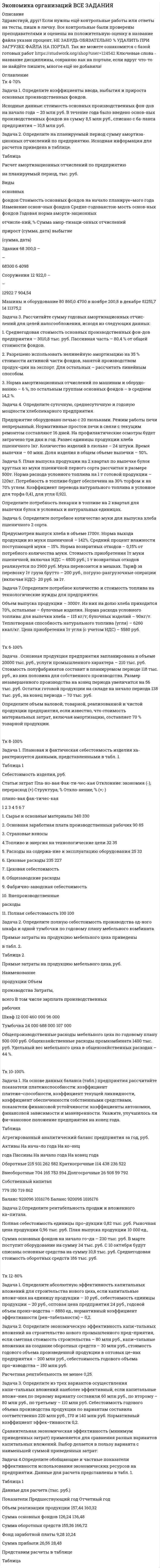




Описание


Здравствуй, друг! Если нужны ещё контрольные работы или ответы на тесты, пиши в личку. Все контрольные были проверены преподавателями и оценены на положительную оценку в название файла указан процент, НЕ ЗАБУДЬ ОБЯЗАТЕЛЬНО % УДАЛИТЬ ПРИ ЗАГРУЗКЕ ФАЙЛА НА ПОРТАЛ




Оглавление


Задание по теме 1.5
 
Задача 1. Определите норматив товарных запасов в сумме и днях по кварталам планируемого года по магазину на основе следующих данных:
1. Норматив товарных запасов на IV квартал планируемого года - 42 дня, на IV квартал предшествующего года – 40 дней.
2. Плановый товарооборот магазина (тыс. р.):
IV квартал предшествующего года 12 680
I квартал планируемого 13 162
II квартал планируемого года 13 715
III квартал планируемого года 14 195
3. Товарооборот IV квартала планируемого года превысит товарооборот IV квартала предшествующего года на 16 %.
Задача 2. Определите необходимое поступление товаров в торговую организацию на планируемый год.
Объем товарооборота на планируемый год в бизнес-плане организации установлен в сумме 138360 тыс. р.
Доля четвертого квартала в объеме продаж составит 27,5%.
Товарные запасы на начало планируемого года составили
17 294 тыс. р. Норматив товарных запасов на IV квартал планируемого года установлен в размере 43 дней, товарные запасы сезонного хранения на конец планируемого года составят – 428 тыс. р.
Естественная убыль – 0,4 % к обороту, уровень торговой надбавки прогнозируется в размере 32 %.
 
 



            
            
            Задача 1. Определите коэффициенты ввода, выбытия и прироста основных производственных фондов. Исходные данные: стоимость основных производственных фон¬дов на начало года – 20 млн руб. В течение года было введено основ¬ных производственных фондов на сумму 8,5 млн руб., списано с ба¬ланса предприятия – 10,8 млн руб.Задача 1. Определите коэффициенты ввода, выбытия и прироста основных производственных фондов. Исходные данные: стоимость основных производственных фон-дов на начало года – 20 млн руб. В течение года было введено основ-ных производственных фондов на сумму 8,5 млн руб., списано с ба-ланса предприятия – 10,8 млн руб.. 2Задача 1. Определите норматив товарных запасов в сумме и днях по кварталам планируемого года по магазину на основе следующих данных:Задача 1. Определите норматив товарных запасов в сумме и днях по кварталам планируемого года по магазину на основе следующих данных: 1. Норматив товарных запасов на IV квартал планируемого года - 42 дня, на IV квартал предшествующего года – 40 дней. 2. Плановый товарооборот магазина (тыс. р.): IV квартал предшествующего года 12 680Задача 1. Определите оптимальный, минимальный объем продаж и запас финансовой прочности. В бизнес-плане торговой организации на планируемый год предусмотрено получить прибыль в сумме 1540 тыс. р. Условно-постоянные издержки обращения составят 1308 тыс. р. Условно-переменные издержки обращения по данным анализа и с учетом факторов, определяющих изменение их уровня, прогнозируются в размере 10,4% к обороту. Уровень доходов от реализации товаров составит 23,06% к обороту.. 2Задача 1. Определите оптимальный, минимальный объем продаж и запас финансовой прочности. В бизнес-плане торговой организации на планируемый год предусмотрено получить прибыль в сумме 1540 тыс. р. Условно-постоянные издержки обращения составят 1308 тыс. р. Условно-переменные издержки обращения по данным анализа и с учетом факторов, определяющих изменение их уровня, прогнозируются в размере 10,4% к обороту. Уровень доходов от реализации товаров составит 23,06% к обороту.. 3Задача 1. Определите оптимальный, минимальный объем продаж и запас финансовой прочности. В бизнес-плане торговой организации на планируемый год предусмотрено получить прибыль в сумме 1540 тыс. р. Условно-постоянные издержки обращения составят 1308 тыс. р. Условно-переменные издержки обращения по данным анализа и с учетом факторов, определяющих изменение их уровня, прогнозируются в размере 10,4% к обороту. Уровень доходов от реализации товаров составит 23,06% к обороту.. 4Задача 1. Определите абсолютную эффективность капитальных вложений для строительства нового цеха, если капитальные вложе¬ния на единицу продукции – 10 руб., себестоимость единицы продукции – 20 руб., оптовая цена предприятия 24 руб., годовой объем произ¬водства – 8880 ед., нормативный коэффициент эффективности (рен¬табельности) – 0,2.. 2Задача 1 Определите коэффициенты ввода, выбытия и прироста основных производственных фондов. Исходные данные: стоимость основных производственных фондов на начало года – 120 млн. р; в течение года было введено основных производственных фондов на сумму 17,9 млн р., списано с баланса предприятия – 15,3 млн р.. 2Задача 1 Определите коэффициенты ввода, выбытия и прироста основных производственных фондов. Исходные данные: стоимость основных производственных фондов на начало года – 120 млн. р; в течение года было введено основных производственных фондов на сумму 17,9 млн р., списано с баланса предприятия – 15,3 млн р.. 3Задача 1 Определите коэффициенты ввода, выбытия и прироста основных производственных фондов. Исходные данные: стоимость основных производственных фондов на начало года – 120 млн. р; в течение года было введено основных производственных фондов на сумму 17,9 млн р., списано с баланса предприятия – 15,3 млн р.. 4Задача 1 Определите коэффициенты ввода, выбытия и прироста основных производственных фондов. Исходные данные: стоимость основных производственных фондов на начало года – 120 млн. р; в течение года было введено основных производственных фондов на сумму 17,9 млн р., списано с баланса предприятия – 15,3 млн р.. 5Задача 1 Определите коэффициенты ввода, выбытия и прироста основных производственных фондов. Исходные данные: стоимость основных производственных фондов на начало года – 120 млн. р; в течение года было введено основных производственных фондов на сумму 17,9 млн р., списано с баланса предприятия – 15,3 млн р.. 6Задача 1 Определите коэффициенты ввода, выбытия и прироста основных производственных фондов. Исходные данные: стоимость основных производственных фондов на начало года – 20 млн. руб. В течение года было введено основных производственных фондов на сумму 8,5 млн. руб., списано с баланса предприятия – 10,8 млн. руб.