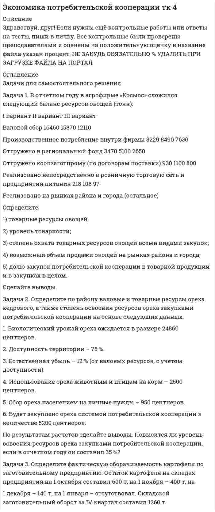 




Описание


Здравствуй, друг! Если нужны ещё контрольные работы или ответы на тесты, пиши в личку. Все контрольные были проверены преподавателями и оценены на положительную оценку в название файла указан процент, НЕ ЗАБУДЬ ОБЯЗАТЕЛЬНО % УДАЛИТЬ ПРИ ЗАГРУЗКЕ ФАЙЛА НА ПОРТАЛ




Оглавление


Задание к теме 10 
 
Задача 1
В отчетном году себестоимость товарной продукции составила 460,3 тыс. р., затраты на один рубль товарной продукции – 0,98 р.
В плановом году затраты на один рубль товарной продукции установлены в размере 0,95 р. Объем производства продукции будет увеличен на 8,5 %.
Определите себестоимость товарной продукции планового периода.
Задача 2
Определите полную себестоимость производства одного стола и одного стула по годовому плана мебельного комбината.
Прямые затраты на производство продукции приведены в табл. 1.
Таблица 1
Затраты на производство столов и стульев
 
Вид
продукции Объем производства, шт. Затраты
Всего, р. В т. ч. заработная плата, р.
Столы 15 000 800 000 350 000
Стулья 45 000 1 200 000 510 000
 
Задача 3
Определите себестоимость 1 ц хлеба «Новосибирский» и единицу изделия (развес 0, 650 кг). Калькуляцию себестоимости 1ц хлеба разработайте исходя из следующих данных.
1. Норма выхода готовой продукции из сырья составляет 136,5 %. Для производства используется 40 % муки высшего сорта и 60 % первого сорта. Отпускная цена за 1 кг муки высшего сорта – 7,70 р., в том числе НДС 0,71 р., первого сорта – 6,50 р., в том числе НДС 0,6 р.
2. Потребность и стоимость прочего сырья для производства 1 ц хлеба приведены в табл. 2.
 
Таблица 2
Потребность и стоимость прочего сырья
Наименование
сырья Единица измерения Норма
расхода на 1 ц муки, кг Отпускная цена за 1 кг, р. В том
числе НДС
Соль кг 1,5 3,35 0,3
Дрожжи кг 1,2 20,0 2,35
Вода м3 0,045 10,15 0,91
Масло растительное на смазку кг 0,18 32,0 2,88



            
            
            Задача 1. В отчетном году в агрофирме «Космос» сложился следующий баланс ресурсов овощей (тонн):Задача 1. В отчетном году в агрофирме «Космос» сложился следующий баланс ресурсов овощей (тонн): I вариант II вариант III вариант Валовой сбор 16460 15870 12110 Производственное потребление внутри фирмы 8220 8490 7630 Отгружено в региональный фонд 3470 5100 2650Задача 1. В отчетном году в агрофирме «Космос» сложился следующий баланс ресурсов овощей (тонн): I вариант II вариант III вариант Валовой сбор 32920 15870 12110 Производственное потребление внутри фирмы 16440 8490 7630 Отгружено в региональный фонд 6940 5100 2650Задача 1 В отчетном году себестоимость товарной продукции составила 460,3 тыс. р., затраты на один рубль товарной продукции – 0,98 р. В плановом году затраты на один рубль товарной продукции установлены в размере 0,95 р. Объем производства продукции будет увеличен на 8,5 %.Задача 1 В отчетном году себестоимость товарной продукции составила 460,3 тыс. р., затраты на один рубль товарной продукции – 0,98 р. В плановом году затраты на один рубль товарной продукции установлены в размере 0,95 р. Объем производства продукции будет увеличен на 8,5 %.. 2Задача 1 В отчетном году увеличилась на 5 % ставка налога на прибыль (С1). Размер налогооблагаемой прибыли организации (Б1) увеличился в 1,3 раза.Задача 1. В отчетном периоде по плану численность работников должна была составить 82 человека, фактически работало 85 человек. По плану предполагалось реализовать продукции на 3850 тыс. руб. Фактическая реализация составила: I квартал – 3910 тыс. руб.; II квартал – 3886; III квартал – 3810.Задача 1 Вексель выдан на сумму 20 тыс. руб. со сроком уплаты 30.11. Владелец векселя учел его в банке 10.10. по учетной ставке 7% годовых. Определить величину суммы, выданной владельцу векселя, и величину дисконта при К = 360.Задача 1. Взаимозаменяемость гладких цилиндрических соединений Задача 1. В кассе железнодорожной станции была похищена крупная денежная сумма. На место происшествия выехали сотрудники линейного отдела полиции в сопровождении кинолога с служебно-розыскной собакойЗадача 1 В качестве взноса в уставный капитал учредитель внес исключительное право на товарный знак. Согласованная стоимость объекта 800 000 руб. Срок использования объекта 5 лет. Согласно учетной политике установлен линейный метод начисления амортизации. Составить бухгалтерские проводки по указанным операциям и рассчитать ежемесячную сумму амортизации, указать проводки.Задача 1. Владелец магазина современного офисного оборудования выявил, что высокая стоимость доставки и неизбежные канцелярские расходы приводят к убыткам в случае малых заказов. Чтобы уменьшить эти статьи расходов, он решил ввести систему скидок, поощряющих заказы, более $40. Приведены данные, демонстрирующие суммы сделок для выборки из 28 клиентов.Задача 1. Воин царя Хаммурапи по имени Кадашман-Энлиль поступил на военную службу в качестве редума (тяжеловооруженного пехотинца), получив в качестве илку три бура земли (около 19 га), трёх быков и дюжину овец. В 34-й год правления Хаммурапи Кадашман-Энлиль при свидетелях купил дополнительно один бур земли (около 6, 35 га) за серебро.Задача 1 Воин царя Хаммурапи по имени Кадашман–Энлиль поступил на военную службу в качестве редума (тяжеловооруженного пехотинца), получив в качестве илку три бура земли (около 19 га), трёх быков и дюжину овец. В 34–й год правления Хаммурапи Кадашман–Энлиль при свидетелях купил дополнительно один бур земли (около 6, 35 га) за серебро