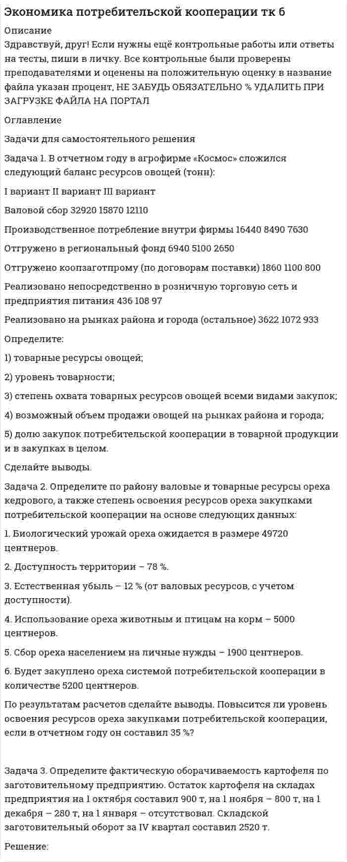 




Описание


Здравствуй, друг! Если нужны ещё контрольные работы или ответы на тесты, пиши в личку. Все контрольные были проверены преподавателями и оценены на положительную оценку в название файла указан процент, НЕ ЗАБУДЬ ОБЯЗАТЕЛЬНО % УДАЛИТЬ ПРИ ЗАГРУЗКЕ ФАЙЛА НА ПОРТАЛ﻿




Оглавление


ТК-13 Задание
 
Задача 1. В отчетном периоде по плану численность работников должна была составить 82 человека, фактически работало 85 человек.
По плану предполагалось реализовать продукции на 3850 тыс. руб. Фактическая реализация составила: I квартал – 3910 тыс. руб.; II квартал – 3886; III квартал – 3810.
Определите относительное изменение численности работников по предприятию за отчетный период.
 
Задача 2. Определите средний разряд рабочих на основе данных табл. 1.
Таблица 1
Квалификационный состав рабочих предприятия
Разряд рабочих Число рабочих
по плану фактически
I - -
II 170 181
III 100 118
IV 276 303
V 45 60
VI 39 41
Итого 630 703
Задача 3. Проведите анализ обеспеченности предприятия трудовыми ресурсами. Используйте данные табл. 2.
Таблица 2
Обеспеченность предприятия трудовыми ресурсами, чел.
 
Категории
персонала Предшествующий год Отчетный год Фактически в процентах
кол-во уд. вес по плану факт. к плану к предшествующему году
кол-во уд. вес кол-во уд. вес
Всего 876 100 902 100 912 100 101,1 104,1
По виду основной деятельности: 865 98,7 890 98,7 900 98,7 101,1 104
Задача 4. Рассчитайте коэффициент оборота по приему, коэффициент оборота по выбытию, коэффициент текучести кадров, коэффициент замещения, коэффициент постоянства за три года, оцените динамику, используя данные табл. 3. Сформулируйте выводы.
Таблица 3
Движение рабочей силы по предприятию, чел.
Показатель Год Отклонение (+,-) Темп роста, %
1-й 2-й 3-й 2-го от 1-го 3-го от 2-го 2-го к 1-му 3-го к 2-му
Принято на предприятие 78 81 83 3 2 103,8 102,5
Выбыло с предприятия -11 -5 62,1 72,2
В том числе:
на учебу 8 3 4 -5 1 37,5 133,3
на пенсию 6 5 6 -1 1 83,3 120,0
по собственному желанию 10 7 2 -3 -5 70,0 28,6
за нарушение трудовой дисциплины 5 3 1 -2 -2 60,0 33,3
Среднесписочная численность работников 340 410 480 70 70 120,6 117,1
Коэффициент оборота по приему 0,23 0,20 0,17 -0,03 -0,02 86,1 87,5
Коэффициент оборота по выбытию 0,09 0,04 0,03 -0,04 -0,02 51,5 61,7



            
            
            Задача 1. В отчетном году в агрофирме «Космос» сложился следующий баланс ресурсов овощей (тонн): I вариант II вариант III вариант Валовой сбор 16460 15870 12110 Производственное потребление внутри фирмы 8220 8490 7630 Отгружено в региональный фонд 3470 5100 2650Задача 1. В отчетном году в агрофирме «Космос» сложился следующий баланс ресурсов овощей (тонн): I вариант II вариант III вариант Валовой сбор 32920 15870 12110 Производственное потребление внутри фирмы 16440 8490 7630 Отгружено в региональный фонд 6940 5100 2650Задача 1 В отчетном году себестоимость товарной продукции составила 460,3 тыс. р., затраты на один рубль товарной продукции – 0,98 р. В плановом году затраты на один рубль товарной продукции установлены в размере 0,95 р. Объем производства продукции будет увеличен на 8,5 %.Задача 1 В отчетном году себестоимость товарной продукции составила 460,3 тыс. р., затраты на один рубль товарной продукции – 0,98 р. В плановом году затраты на один рубль товарной продукции установлены в размере 0,95 р. Объем производства продукции будет увеличен на 8,5 %.. 2Задача 1 В отчетном году увеличилась на 5 % ставка налога на прибыль (С1). Размер налогооблагаемой прибыли организации (Б1) увеличился в 1,3 раза.Задача 1. В отчетном периоде по плану численность работников должна была составить 82 человека, фактически работало 85 человек. По плану предполагалось реализовать продукции на 3850 тыс. руб. Фактическая реализация составила: I квартал – 3910 тыс. руб.; II квартал – 3886; III квартал – 3810.Задача 1. В отчетный месяц на предприятии произведено и реализовано готовых изделий на 5400 тыс. руб.; выработано полуфабрикатов на 2100 тыс. руб., из них переработано в своем производстве на 1900 тыс. руб., на 300 тыс. реализованы в виде запасных частей. Остатки незавершенного производства уменьшились за месяц на 60 тыс. руб. По этим данным определите валовую, товарную и реализованную продукцию.Задача 1. Взаимозаменяемость гладких цилиндрических соединений Задача 1. В кассе железнодорожной станции была похищена крупная денежная сумма. На место происшествия выехали сотрудники линейного отдела полиции в сопровождении кинолога с служебно-розыскной собакойЗадача 1 В качестве взноса в уставный капитал учредитель внес исключительное право на товарный знак. Согласованная стоимость объекта 800 000 руб. Срок использования объекта 5 лет. Согласно учетной политике установлен линейный метод начисления амортизации. Составить бухгалтерские проводки по указанным операциям и рассчитать ежемесячную сумму амортизации, указать проводки.Задача 1. Владелец магазина современного офисного оборудования выявил, что высокая стоимость доставки и неизбежные канцелярские расходы приводят к убыткам в случае малых заказов. Чтобы уменьшить эти статьи расходов, он решил ввести систему скидок, поощряющих заказы, более $40. Приведены данные, демонстрирующие суммы сделок для выборки из 28 клиентов.Задача 1. Воин царя Хаммурапи по имени Кадашман-Энлиль поступил на военную службу в качестве редума (тяжеловооруженного пехотинца), получив в качестве илку три бура земли (около 19 га), трёх быков и дюжину овец. В 34-й год правления Хаммурапи Кадашман-Энлиль при свидетелях купил дополнительно один бур земли (около 6, 35 га) за серебро.Задача 1 Воин царя Хаммурапи по имени Кадашман–Энлиль поступил на военную службу в качестве редума (тяжеловооруженного пехотинца), получив в качестве илку три бура земли (около 19 га), трёх быков и дюжину овец. В 34–й год правления Хаммурапи Кадашман–Энлиль при свидетелях купил дополнительно один бур земли (около 6, 35 га) за сереброЗадача 1 В организации ООО «Конкорд» полные текущие затраты на производство единицы продукции на начало года составили 800 руб. Рентабельность продукции при расчете цены заложена по нормативу — 20%. К середине года в результате инфляции затраты выросли на 5%. Поэтому со второго полугодия цены были изменены.