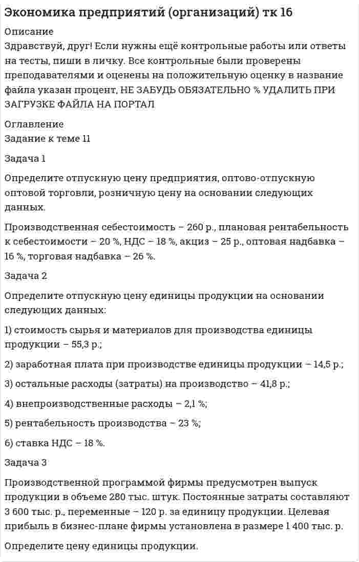 




Описание


Здравствуй, друг! Если нужны ещё контрольные работы или ответы на тесты, пиши в личку. Все контрольные были проверены преподавателями и оценены на положительную оценку в название файла указан процент, НЕ ЗАБУДЬ ОБЯЗАТЕЛЬНО % УДАЛИТЬ ПРИ ЗАГРУЗКЕ ФАЙЛА НА ПОРТАЛ




Оглавление


Задание к теме 11
 
Задача 1
Определите отпускную цену предприятия, оптово-отпускную оптовой торговли, розничную цену на основании следующих данных.
Производственная себестоимость – 260 р., плановая рентабельность к себестоимости – 20 %, НДС – 18 %, акциз – 25 р., оптовая надбавка – 16 %, торговая надбавка – 26 %.
 
Задача 2
Определите отпускную цену единицы продукции на основании следующих данных:
1) стоимость сырья и материалов для производства единицы продукции – 55,3 р.;
2) заработная плата при производстве единицы продукции – 14,5 р.;
3) остальные расходы (затраты) на производство – 41,8 р.;
4) внепроизводственные расходы – 2,1 %;
5) рентабельность производства – 23 %;
6) ставка НДС – 18 %.
Задача 3
Производственной программой фирмы предусмотрен выпуск продукции в объеме 280 тыс. штук. Постоянные затраты составляют 3 600 тыс. р., переменные – 120 р. за единицу продукции. Целевая прибыль в бизнес-плане фирмы установлена в размере 1 400 тыс. р.
Определите цену единицы продукции.



            
            
            Задача 1 Определите отпускную цену предприятия, оптово-отпускную оптовой торговли, розничную цену на основании следующих данных. Производственная себестоимость – 260 р., плановая рентабельность к себестоимости – 20 %, НДС – 18 %, акциз – 25 р., оптовая надбавка – 16 %, торговая надбавка – 26 %.Задача 1 Определите отпускную цену предприятия, оптово-отпускную оптовой торговли, розничную цену на основании следующих данных. Производственная себестоимость – 260 р., плановая рентабельность к себестоимости – 20 %, НДС – 18 %, акциз – 25 р., оптовая надбавка – 16 %, торговая надбавка – 26 %.. 2Задача 1. Определите плановую потребность и объем поступления материальных ресурсов для выполнения производственной программы предприятия на квартал.Задача 1 Определите, подведомственность и подсудность гражданских дел в предложенных ситуациях: 1) Морозова по договору купли-продажи квартиры передала продавцу 1800000 рублей. Продавец уклоняется от регистрации прав на квартируЗадача 1. Определите, подведомственность и подсудность гражданских дел в предложенных ситуациях: 1) Новиков предъявил исковое заявление о расторжении брака. 2) Морозова по договору купли-продажи квартиры передала продавцу 1800000 рублей. Продавец уклоняется от регистрации прав на квартируЗадача 1 Определите потребное количество и стоимость топлива на технологические нужды для предприятия. Объем выпуска продукции – 4000 т. На долю хлеба приходится 65 %, остальное – булочные изделия. Норма расхода условного топлива для выпечки: хлеба – 115 кг/т, булочных изделий – 90 кг/т. Теплотворная способность натурального топлива (угля) – 6260 ккал/кг. Цена 1 т угля (с учетом НДС) – 9580 р.Задача 1 Определите потребное количество и стоимость топлива на технологические нужды для предприятия. Объем выпуска продукции – 4000 т. На долю хлеба приходится 65 %, остальное – булочные изделия. Норма расхода условного топлива для выпечки: хлеба – 115 кг/т, булочных изделий – 90 кг/т. Теплотворная способность натурального топлива (угля) – 6260 ккал/кг. Цена 1 т угля (с учетом НДС) – 9580 р.. 2Задача 1. Определите коэффициенты ввода, выбытия и прироста основных производственных фондов. Исходные данные: стоимость основных производственных фон¬дов на начало года – 20 млн руб. В течение года было введено основ¬ных производственных фондов на сумму 8,5 млн руб., списано с ба¬ланса предприятия – 10,8 млн руб.Задача 1. Определите коэффициенты ввода, выбытия и прироста основных производственных фондов. Исходные данные: стоимость основных производственных фон-дов на начало года – 20 млн руб. В течение года было введено основ-ных производственных фондов на сумму 8,5 млн руб., списано с ба-ланса предприятия – 10,8 млн руб.. 2Задача 1. Определите норматив товарных запасов в сумме и днях по кварталам планируемого года по магазину на основе следующих данных:Задача 1. Определите норматив товарных запасов в сумме и днях по кварталам планируемого года по магазину на основе следующих данных: 1. Норматив товарных запасов на IV квартал планируемого года - 42 дня, на IV квартал предшествующего года – 40 дней. 2. Плановый товарооборот магазина (тыс. р.): IV квартал предшествующего года 12 680Задача 1. Определите оптимальный, минимальный объем продаж и запас финансовой прочности. В бизнес-плане торговой организации на планируемый год предусмотрено получить прибыль в сумме 1540 тыс. р. Условно-постоянные издержки обращения составят 1308 тыс. р. Условно-переменные издержки обращения по данным анализа и с учетом факторов, определяющих изменение их уровня, прогнозируются в размере 10,4% к обороту. Уровень доходов от реализации товаров составит 23,06% к обороту.. 2Задача 1. Определите оптимальный, минимальный объем продаж и запас финансовой прочности. В бизнес-плане торговой организации на планируемый год предусмотрено получить прибыль в сумме 1540 тыс. р. Условно-постоянные издержки обращения составят 1308 тыс. р. Условно-переменные издержки обращения по данным анализа и с учетом факторов, определяющих изменение их уровня, прогнозируются в размере 10,4% к обороту. Уровень доходов от реализации товаров составит 23,06% к обороту.. 3Задача 1. Определите оптимальный, минимальный объем продаж и запас финансовой прочности. В бизнес-плане торговой организации на планируемый год предусмотрено получить прибыль в сумме 1540 тыс. р. Условно-постоянные издержки обращения составят 1308 тыс. р. Условно-переменные издержки обращения по данным анализа и с учетом факторов, определяющих изменение их уровня, прогнозируются в размере 10,4% к обороту. Уровень доходов от реализации товаров составит 23,06% к обороту.. 4