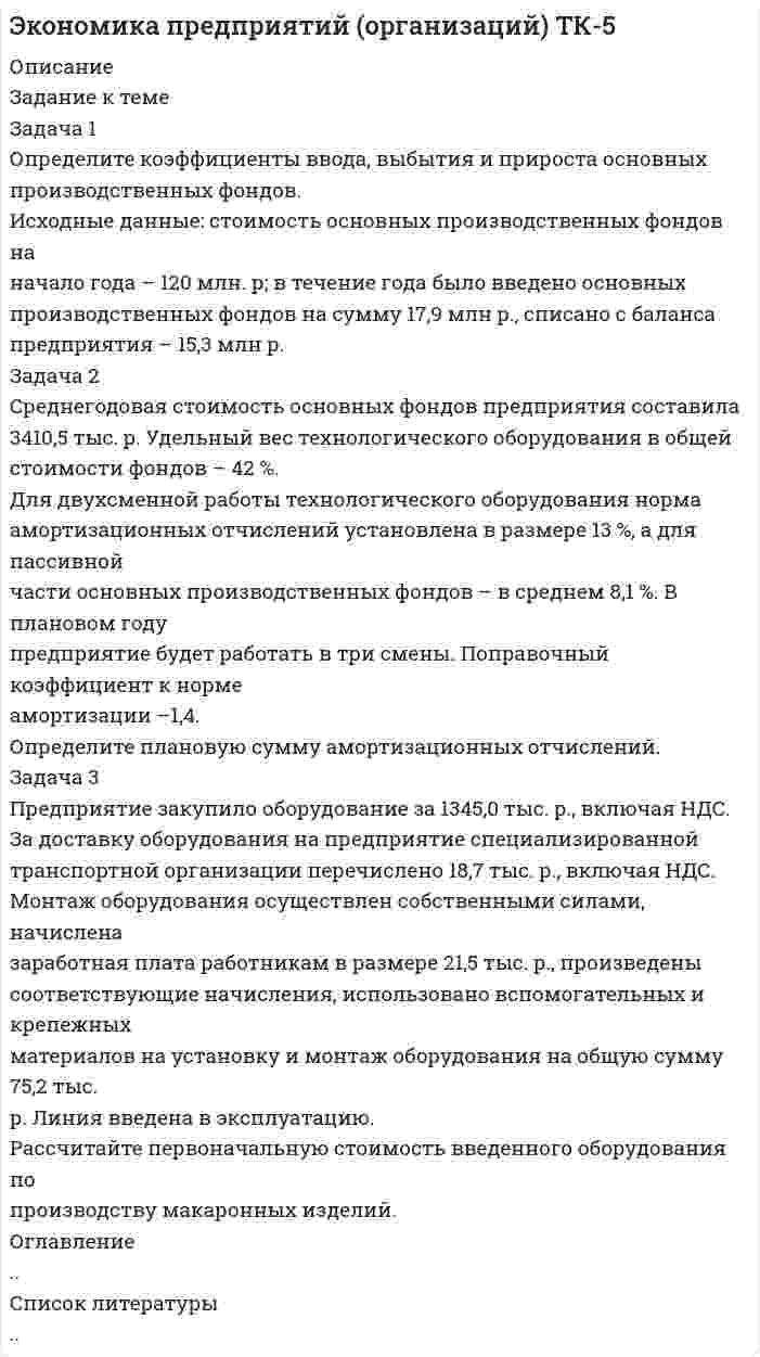 




Описание


Здравствуй, друг! Если нужны ещё контрольные работы или ответы на тесты, пиши в личку. Все контрольные были проверены преподавателями и оценены на положительную оценку в название файла указан процент, НЕ ЗАБУДЬ ОБЯЗАТЕЛЬНО % УДАЛИТЬ ПРИ ЗАГРУЗКЕ ФАЙЛА НА ПОРТАЛ




Оглавление


Задание к теме
 
Задача 1
Определите коэффициенты ввода, выбытия и прироста основных производственных фондов.
Исходные данные: стоимость основных производственных фондов на начало года – 120 млн. р; в течение года было введено основных производственных фондов на сумму 17,9 млн р., списано с баланса предприятия – 15,3 млн р.
Задача 2
Среднегодовая стоимость основных фондов предприятия составила 3410,5 тыс. р. Удельный вес технологического оборудования в общей стоимости фондов – 42 %.
Для двухсменной работы технологического оборудования норма амортизационных отчислений установлена в размере 13 %, а для пассивной части основных производственных фондов – в среднем 8,1 %. В плановом году предприятие будет работать в три смены. Поправочный коэффициент к норме амортизации –1,4.
Определите плановую сумму амортизационных отчислений.
Задача 3
Предприятие закупило оборудование за 1345,0 тыс. р., включая НДС. За доставку оборудования на предприятие специализированной транспортной организации перечислено 18,7 тыс. р., включая НДС.
Монтаж оборудования осуществлен собственными силами, начислена заработная плата работникам в размере 21,5 тыс. р., произведены соответствующие начисления, использовано вспомогательных и крепежных материалов на установку и монтаж оборудования на общую сумму 75,2 тыс. р. Линия введена в эксплуатацию.
Рассчитайте первоначальную стоимость введенного оборудования по производству макаронных изделий.



            
            
            Задача 1 Определите коэффициенты ввода, выбытия и прироста основных производственных фондов. Исходные данные: стоимость основных производственных фондов на начало года – 120 млн. р; в течение года было введено основных производственных фондов на сумму 17,9 млн р., списано с баланса предприятия – 15,3 млн р.. 5Задача 1 Определите коэффициенты ввода, выбытия и прироста основных производственных фондов. Исходные данные: стоимость основных производственных фондов на начало года – 120 млн. р; в течение года было введено основных производственных фондов на сумму 17,9 млн р., списано с баланса предприятия – 15,3 млн р.. 6Задача 1 Определите коэффициенты ввода, выбытия и прироста основных производственных фондов. Исходные данные: стоимость основных производственных фондов на начало года – 20 млн. руб. В течение года было введено основных производственных фондов на сумму 8,5 млн. руб., списано с баланса предприятия – 10,8 млн. руб.Задача 1. Определите коэффициенты ввода, выбытия и прироста основных производственных фондов. Исходные данные: стоимость основных производственных фон-дов на начало года – 20 млн руб. В течение года было введено основ-ных производственных фондов на сумму 8,5 млн руб., списано с ба-ланса предприятия – 10,8 млн руб.Задача 1. Определите коэффициенты ввода, выбытия и прироста основных производственных фондов. Исходные данные: стоимость основных производственных фон¬дов на начало года – 20 млн руб. В течение года было введено основ¬ных производственных фондов на сумму 8,5 млн руб., списано с ба¬ланса предприятия – 10,8 млн руб.Задача 1. Определите коэффициенты ввода, выбытия и прироста основных производственных фондов. Исходные данные: стоимость основных производственных фон-дов на начало года – 20 млн руб. В течение года было введено основ-ных производственных фондов на сумму 8,5 млн руб., списано с ба-ланса предприятия – 10,8 млн руб.. 2Задача 1. Определите норматив товарных запасов в сумме и днях по кварталам планируемого года по магазину на основе следующих данных:Задача 1 Опираясь на положения ч. 3 ст. 56 Конституции РФ, перечислите те права человека и гражданина, которые не могут быть ограничены даже в условиях чрезвычайного положения в стране.Задача 1. Определение реакций опор твердого тела Вариант 4Задача 1 Определение реакций связей составной конструкцииЗадача 1. Определите абсолютную эффективность капитальных вложений для строительства нового цеха, если капитальные вложе¬ния на единицу продукции – 10 руб., себестоимость единицы продукции – 20 руб., оптовая цена предприятия 24 руб., годовой объем произ¬водства – 8880 ед., нормативный коэффициент эффективности (рен¬табельности) – 0,2.Задача 1. Определите абсолютную эффективность капитальных вложений для строительства нового цеха, если капитальные вложе¬ния на единицу продукции – 10 руб., себестоимость единицы продукции – 20 руб., оптовая цена предприятия 24 руб., годовой объем произ¬водства – 8880 ед., нормативный коэффициент эффективности (рен¬табельности) – 0,2.. 2Задача 1 Определите коэффициенты ввода, выбытия и прироста основных производственных фондов. Исходные данные: стоимость основных производственных фондов на начало года – 120 млн. р; в течение года было введено основных производственных фондов на сумму 17,9 млн р., списано с баланса предприятия – 15,3 млн р.. 2Задача 1 Определите коэффициенты ввода, выбытия и прироста основных производственных фондов. Исходные данные: стоимость основных производственных фондов на начало года – 120 млн. р; в течение года было введено основных производственных фондов на сумму 17,9 млн р., списано с баланса предприятия – 15,3 млн р.. 3