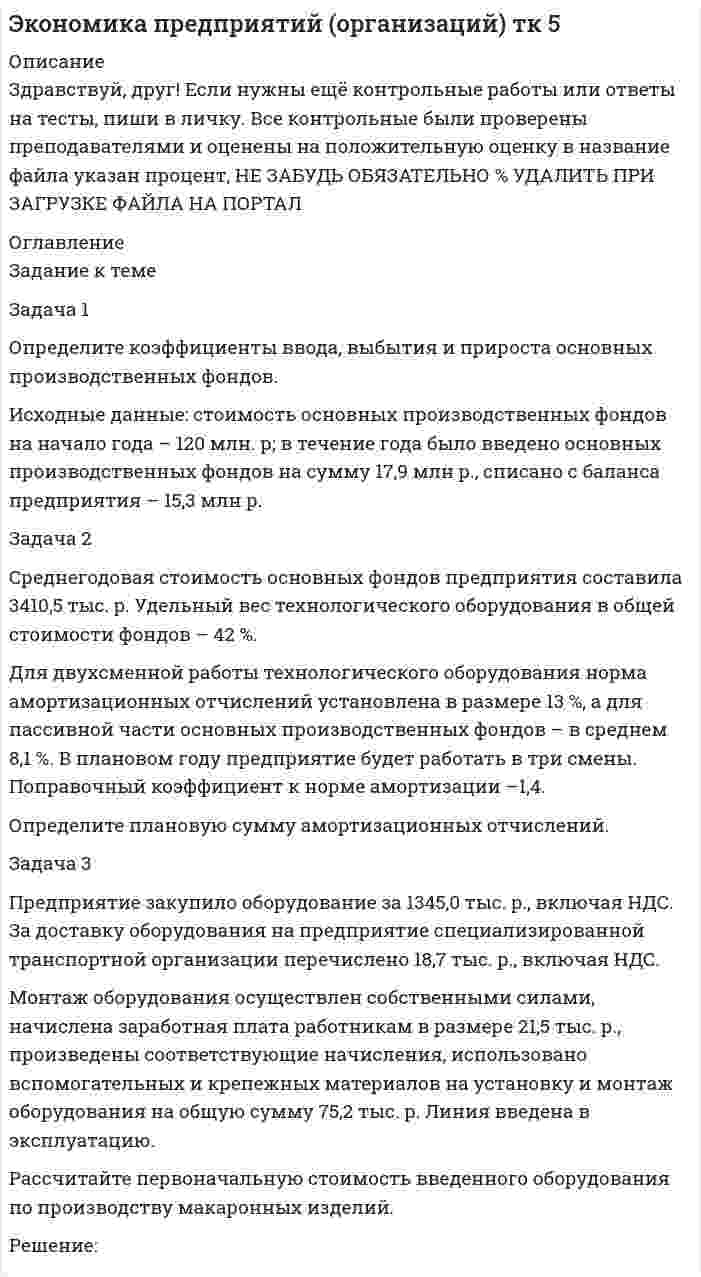




Описание


Здравствуй, друг! Если нужны ещё контрольные работы или ответы на тесты, пиши в личку. Все контрольные были проверены преподавателями и оценены на положительную оценку в название файла указан процент, НЕ ЗАБУДЬ ОБЯЗАТЕЛЬНО % УДАЛИТЬ ПРИ ЗАГРУЗКЕ ФАЙЛА НА ПОРТАЛ. Так же можете ознакомится с базой готовых работ  




Оглавление


Тк 5-93, 33%
Задание к теме
 
Задача 1
Определите коэффициенты ввода, выбытия и прироста основных производственных фондов.
Исходные данные: стоимость основных производственных фондов на начало года – 120 млн. р; в течение года было введено основных производственных фондов на сумму 17,9 млн р., списано с баланса предприятия – 15,3 млн р.
Задача 2
Среднегодовая стоимость основных фондов предприятия составила 3410,5 тыс. р. Удельный вес технологического оборудования в общей стоимости фондов – 42 %.
Для двухсменной работы технологического оборудования норма амортизационных отчислений установлена в размере 13 %, а для пассивной части основных производственных фондов – в среднем 8,1 %. В плановом году предприятие будет работать в три смены. Поправочный коэффициент к норме амортизации –1,4.
Определите плановую сумму амортизационных отчислений.
Задача 3
Предприятие закупило оборудование за 1345,0 тыс. р., включая НДС. За доставку оборудования на предприятие специализированной транспортной организации перечислено 18,7 тыс. р., включая НДС.
Монтаж оборудования осуществлен собственными силами, начислена заработная плата работникам в размере 21,5 тыс. р., произведены соответствующие начисления, использовано вспомогательных и крепежных материалов на установку и монтаж оборудования на общую сумму 75,2 тыс. р. Линия введена в эксплуатацию.
Рассчитайте первоначальную стоимость введенного оборудования по производству макаронных изделий.
 
Тк 7 100%
Задание к теме 7
 
Задача 1
Определите потребное количество и стоимость топлива на технологические нужды для предприятия.
Объем выпуска продукции – 4000 т. На долю хлеба приходится 65%, остальное – булочные изделия. Норма расхода условного топлива для выпечки: хлеба – 115 кг/т, булочных изделий – 90 кг/т. Теплотворная способность натурального топлива (угля) – 6260 ккал/кг. Цена 1 т угля (с учетом НДС) – 9580 р.
 
Задача 2
В первом квартале объем реализованной продукции составил 432 тыс. р., среднеквартальные остатки оборотных средств – 36 тыс. р. Во втором квартале объем реализации увеличится на 15%, а время одного оборота будет сокращено на 2,5 дня. Определить экономию оборотных средств в результате сокращения одного оборота.
Задача 3
На основе данных табл. 1 сделайте расчет норматива оборотных средств по предприятию на планируемый год.
Таблица 1
Информация для расчета норматива оборотных средств по предприятию
Показатель Изделие А Изделие В
Расход дерева на одно изделие, р. 12 7
Расход металла на одно изделие, р. 8 5
Норма запаса дерева на одно изделие, дни 9 9
Норма запаса металла на одно изделие, дни 18 18
Годовой план выпуска, шт. 1200 1550
Заводская себестоимость одного изделия, р. 220 180
Длительность производственного цикла
в днях 5 5,8
Коэффициент нарастания затрат в незавершенное производство 0,85 0,9
Отпускная цена одного изделия, р. 300 280
Годовой план реализации изделий, шт. 1100 1500
Норма запаса на складе готовой продукции в днях 4 8
 
Тк 10-93,33%
Задание к теме 7
 
Задача 1
Определите производственную мощность и коэффициент использования мощности при следующих условиях.
Количество однотипных станков в цехе – 100 единиц, с 1 мая выбыло 6 единиц, с 1 ноября установлено 30 единиц, число рабочих дней в году – 258, режим работы двухсменный, продолжительность смены – 8 часов, регламентированный процент простоев на ремонт оборудования – 6 %, производительность одного станка – 5 деталей в час, план выпуска – 1 700 тыс. деталей в год.
 
Задача 2
Ткацкая фабрика работает в две смены, количество ткацких станков на начало года – 600. 1 июня установлено 65 станков, а 1 августа выбыло 60 станков. Число рабочих дней в году – 260, плановый процент простоев на ремонт станка – 6 %, производительность одного станка – 4,5 метра ткани в час, план выпуска продукции – 8800 тыс. м.
Рассчитайте производственную мощность ткацкой фабрики и коэффициент ее использования.
Задача 3
В цехе машиностроительного завода три группы станков: шлифовальные – 5 ед., строгальные – 11 ед., револьверные – 12 ед. Норма времени на обработку единицы изделия в каждой груп¬пе станков соответственно: 0,5; 1,1; 1,5 ч.
Определите производственную мощность цеха, если известно, что режим работы двухсменный, продолжительность смены – 8 часов; регламентированные простои оборудования составляют 7 % от режимного фонда времени; число рабочих дней в году – 255.
 
 
Тк 14-100%
Задание к теме 14
 
Задача 1
В отчетном году себестоимость товарной продукции составила 460,3 тыс. р., затраты на один рубль товарной продукции – 0,98 р.
В плановом году затраты на один рубль товарной продукции установлены в размере 0,95 р. Объем производства продукции будет увеличен на 8,5%.
Определите себестоимость товарной продукции планового периода.
 
Задача 2
Определите полную себестоимость производства одного стола и одного стула по годовому плану мебельного комбината.
Прямые затраты на производство продукции приведены в табл. 1.
 
Таблица 1
Затраты на производство столов и стульев
Вид
продукции Объем производства, шт. Затраты
Всего, р. В т. ч. заработная плата, р.
Столы 15 000 800 000 350 000
Стулья 45 000 1 200 000 510 000
 
Общепроизводственные расходы мебельного цеха по годовому плану – 900 тыс. р. Общехозяйственные расходы мебельного комбината – 3 700 тыс. р. Удельный вес мебельного цеха в общехозяйственных расходах – 51%.
Задача 3
Определите себестоимость 1 ц хлеба «Новосибирский» и единицу изделия (развес 0,650 кг). Калькуляцию себестоимости 1 ц хлеба разработайте исходя из следующих данных.
1. Норма выхода готовой продукции из сырья составляет 136,5%. Для производства используется 40% муки высшего сорта и 60% первого сорта. Отпускная цена за 1 кг муки высшего сорта – 7,70 р., в том числе НДС 0,71 р., первого сорта – 6,50 р., в том числе НДС 0,6 р.
2. Потребность и стоимость прочего сырья для производства 1 ц хлеба приведены в табл. 2.
Таблица 2
Потребность и стоимость прочего сырья
Наименование
сырья Единица измерения Норма
расхода на 1 ц муки, кг Отпускная цена за 1 кг, р. В том
числе НДС
Соль кг 1,5 3,35 0,3
Дрожжи кг 1,2 20,0 2,35
Вода м3 0,045 10,15 0,91
Масло растительное на смазку кг 0,18 32,0 2,88
 
3. Остальные расходы на 1 ц продукции составили:
– транспортно-заготовительные расходы – 12,65 р.;
– расходы на топливо и электроэнергию для технологических целей – 10,15 р.;
– основная и дополнительная заработная плата производствен¬ных рабочих – 15,10 р.;
– расходы на содержание и эксплуатацию оборудования – 28,13 р.;
– общезаводские расходы: установлены в размере 23,9% к за¬работной плате производственных рабочих;
– внепроизводственные расходы – 1,7% от производственной себестоимости.
 
 
Тк 16-86,67%
Задание к теме 16
 
Задача 1
Определите отпускную цену предприятия, оптово-отпускную оптовой торговли, розничную цену на основании следующих данных.
Производственная себестоимость – 260 р., плановая рентабельность к себестоимости – 20%, НДС – 18%, акциз – 25 р., оптовая надбавка – 16%, торговая надбавка – 26%.
 
Задача 2
Определите отпускную цену единицы продукции на основании следующих данных:
1) стоимость сырья и материалов для производства единицы продукции – 55,3 р.;
2) заработная плата при производстве единицы продукции – 14,5 р.;
3) остальные расходы (затраты) на производство – 41,8 р.;
4) внепроизводственные расходы – 2,1%;
5) рентабельность производства – 23%;
6) ставка НДС – 18%.
 
Задача 3
Производственной программой фирмы предусмотрен выпуск продукции в объеме 280 тыс. штук. Постоянные затраты составляют 3 600 тыс. р., переменные – 120 р. за единицу продукции. Целевая прибыль в бизнес-плане фирмы установлена в размере 1 400 тыс. р.
Определите цену единицы продукции.
 
Тк 19-100%
Задание к теме 13
 
Задача 1
Определите прибыль от реализации и налогооблагаемую прибыль предприятия, уровень рентабельности на основании данных табл. 1.
Таблица 1
Показатели для расчета прибыли
Показатель для расчета прибыли Товарная
продукция,
тыс. р. Остаток нереализованной
продукции, тыс. р.
на начало года на конец года
В отпускных ценах 23 456 1 256 986
По себестоимости 21 723 1 145 734
Прибыль 1733 111 252
Среднегодовая стоимость основных производственных фондов – 8 000
 
Задача 2
Предприятие выпускает изделия по цене 380 р. за единицу. Общая величина постоянных затрат в 1 квартале – 720 тыс. р., удельные переменные издержки – 300 р. Во втором квартале общая величина постоянных затрат повысилась на 5 %, а объем производства на 15 %.
Как изменятся прибыль и критический объем продукции, если в 1 квартале объем выпуска составил 24 тыс. единиц?
Задача 3
Определите прибыль, если себестоимость одной тонны продукции – 7 650 р., оптовая цена – 9 800 р. Как изменится прибыль при снижении затрат сырья на 3 %, если удельный вес сырья в себестоимости составляет 65 %?
 
Тк 21-93,33%
Задание к теме 21
 
Задача 1
Предприятие ввело новое оборудование стоимостью 900 тыс. р., за счет этого годовая дополнительная прибыль составит 235 тыс. р. Эффективны ли капитальные вложения, если нормативный срок окупаемости составляет 4 года?
 
Задача 2
Определите экономическую эффективность капи¬тальных вложений на строительство нового промышленного пред¬приятия, если сметная стоимость строительства составляет 90 млн. р., капитальные вложения на создание оборотных средств – 35 млн. р., стоимость годового объема произведенной продукции в оптовых ценах предприятия – 220 млн. р., себестоимость годового объема производства – 150 млн. р.
Расчетная рентабельность – не менее 0,25.
 
Задача 3
Фирма рассматривает инвестиционный проект. Срок вложения инвестиций составляет 3 года. Инвестиции распределены следующим образом: 1-й год – 20 тыс. р., 2-й – 23 тыс. р., 3-й – 28 тыс. р. Сразу же после завершения вложений (через 1 год) поступает отдача от инвестиций в течение 5 лет: 1-й год – 16 тыс. р., 2-й год – 20, 3-й год – 28, 4-й год – 25, 5-й год – 40 тыс. р. Ставка дисконтирования – 10%. Оцените эффективность проекта.
 
 
Тк 24-86,67%
Задание к теме 24
 
Задача 1
Рассчитайте показатели эффективности использования отдельных видов ресурсов и всего ресурсного потенциала, определив ресурсоотдачу по прибыли и выручке от реализации продукции.
Стоимость основных фондов предприятия на начало года – 4 589 тыс. р., на конец года – 4 621 тыс. р.
Среднегодовая стоимость оборотных средств – 3 414,5 тыс. р.
Среднесписочная численность работников предприятия – 26 чел.
Среднемесячная заработная плата одного работника – 6 200 р.
Прибыль предприятия – 1 500 тыс. р.
Выручка от реализации продукции – 11 346 тыс. р.
Задача 2
Определите показатели эффективности использования основных фондов по фирме, если объем валовой продукции составил 1 785,8 тыс. р., численность работников – 78 человек, сумма полученной прибыли – 218,7 тыс. р.
Задача 3
Определите показатели деловой активности предприятия за отчетный год: коэффициент оборачиваемости активов и коэффициент оборачиваемости собственного капитала.
Выручка от реализации продукции за отчетный год составила 995 500 тыс. р. Оборотные средства на начало года – 185 500 тыс. р., на конец года – 215 600 тыс. р., внеоборотные активы на начало периода – 575 300 тыс. р., на конец периода – 615 700 тыс. р. Краткосрочные пассивы на начало года – 95 400 тыс. р., на конец года – 145 000 тыс. р., долгосрочные – на начало года 22 500 тыс. р., на конец – 43 600 тыс. р., собственный капитал на начало года – 642 900 тыс. р., на конец – 642 700 тыс. р.
Сделайте вывод о скорости оборота средств предприятия, если в прошедшем году коэффициент оборачиваемости активов составил 1,5, а собственного капитала – 1,8.
 



            
            
            Задача 1. Определите абсолютную эффективность капитальных вложений для строительства нового цеха, если капитальные вложе¬ния на единицу продукции – 10 руб., себестоимость единицы продукции – 20 руб., оптовая цена предприятия 24 руб., годовой объем произ¬водства – 8880 ед., нормативный коэффициент эффективности (рен¬табельности) – 0,2.. 2Задача 1 Определите коэффициенты ввода, выбытия и прироста основных производственных фондов. Исходные данные: стоимость основных производственных фондов на начало года – 120 млн. р; в течение года было введено основных производственных фондов на сумму 17,9 млн р., списано с баланса предприятия – 15,3 млн р.. 2Задача 1 Определите коэффициенты ввода, выбытия и прироста основных производственных фондов. Исходные данные: стоимость основных производственных фондов на начало года – 120 млн. р; в течение года было введено основных производственных фондов на сумму 17,9 млн р., списано с баланса предприятия – 15,3 млн р.. 3Задача 1 Определите коэффициенты ввода, выбытия и прироста основных производственных фондов. Исходные данные: стоимость основных производственных фондов на начало года – 120 млн. р; в течение года было введено основных производственных фондов на сумму 17,9 млн р., списано с баланса предприятия – 15,3 млн р.. 4Задача 1 Определите коэффициенты ввода, выбытия и прироста основных производственных фондов. Исходные данные: стоимость основных производственных фондов на начало года – 120 млн. р; в течение года было введено основных производственных фондов на сумму 17,9 млн р., списано с баланса предприятия – 15,3 млн р.. 5Задача 1 Определите коэффициенты ввода, выбытия и прироста основных производственных фондов. Исходные данные: стоимость основных производственных фондов на начало года – 120 млн. р; в течение года было введено основных производственных фондов на сумму 17,9 млн р., списано с баланса предприятия – 15,3 млн р.. 6Задача 1 Определите коэффициенты ввода, выбытия и прироста основных производственных фондов. Исходные данные: стоимость основных производственных фондов на начало года – 20 млн. руб. В течение года было введено основных производственных фондов на сумму 8,5 млн. руб., списано с баланса предприятия – 10,8 млн. руб.Задача 1 ООО «Графика» имеет в собственности земельный участок, расположенный в г. Новосибирске, занятый офисным зданием и производственными помещениями. Кадастровая стоимость участка по состоянию на 1 января – 2 000 000 руб. Исчислите сумму налога, подлежащую уплате в бюджет города Новосибирска.Задача 1 ООО «Графика» имеет в собственности земельный участок, расположенный в г. Новосибирске, занятый офисным зданием и производственными помещениями. Кадастровая стоимость участка по состоянию на 1 января – 2 000 000 руб. Исчислите сумму налога, подлежащую уплате в бюджет города Новосибирска.. 2Задача 1 ООО «Прогресс» осуществляет производство товаров народного потребления. По состоянию на 1 октября отчетного года его показатели: 1. Первоначальная стоимость основных средств – 160 000 000 руб. 2. Начисление амортизации основных средств – 70 000 000 руб.Задача 1 ООО «Прогресс» осуществляет производство товаров народного потребления. По состоянию на 1 октября отчетного года его показатели: 1. Первоначальная стоимость основных средств – 160 000 000 руб. 2. Начисление амортизации основных средств – 70 000 000 руб.. 2Задача 1 Опираясь на положения ч. 3 ст. 56 Конституции РФ, перечислите те права человека и гражданина, которые не могут быть ограничены даже в условиях чрезвычайного положения в стране.Задача 1. Определение реакций опор твердого тела Вариант 4Задача 1 Определение реакций связей составной конструкции