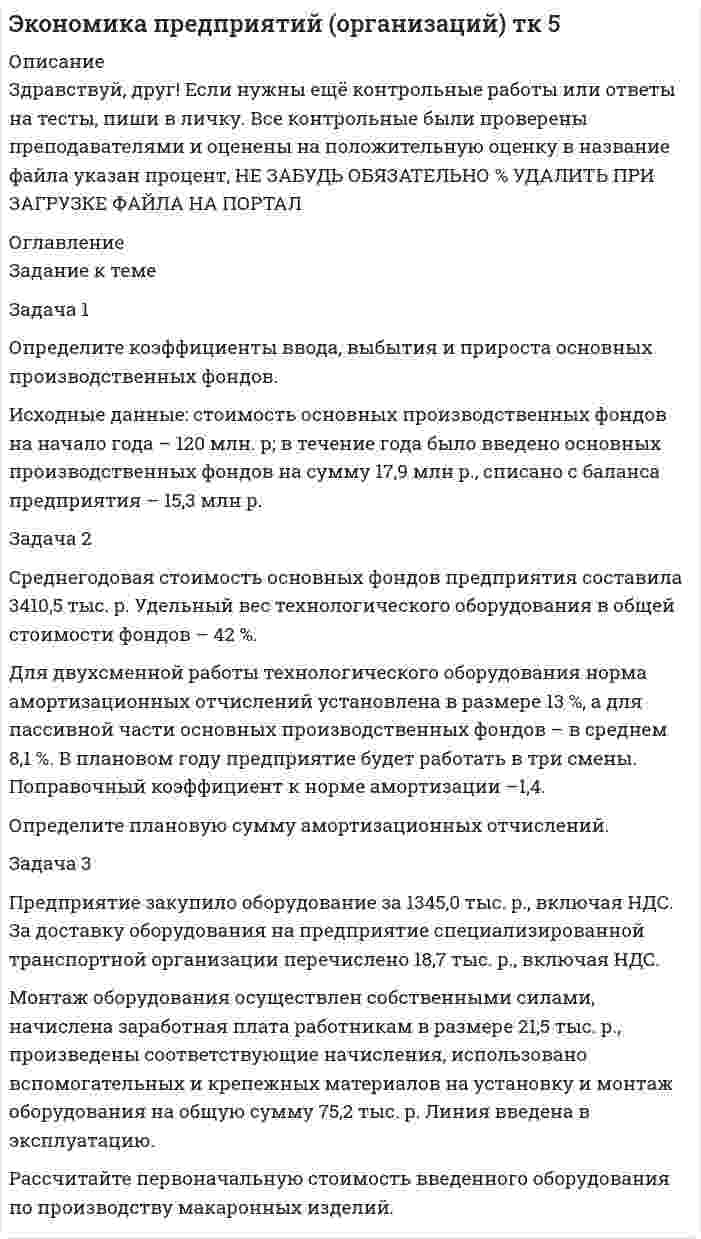 




Описание


Здравствуй, друг! Если нужны ещё контрольные работы или ответы на тесты, пиши в личку. Все контрольные были проверены преподавателями и оценены на положительную оценку в название файла указан процент, НЕ ЗАБУДЬ ОБЯЗАТЕЛЬНО % УДАЛИТЬ ПРИ ЗАГРУЗКЕ ФАЙЛА НА ПОРТАЛ. Так же можете ознакомится с базой готовых работ  




Оглавление


Тк 4-80%
Задача 1. Определите коэффициенты ввода, выбытия и прироста основных производственных фондов.
Исходные данные: стоимость основных производственных фон-дов на начало года – 20 млн руб. В течение года было введено основ-ных производственных фондов на сумму 8,5 млн руб., списано с ба-ланса предприятия – 10,8 млн руб.
Задача 2. Определите на планируемый период сумму амортиза-ционных отчислений по предприятию. Исходная информация для расчетов приведена в таблице.
Таблица
Расчет амортизационных отчислений по предприятию
на планируемый период, тыс. руб.
 
Виды
основных
фондов Стоимость основных фондов на начало планируе¬мого года Изменение основ¬ных фондов Средне-годоваястои-мость основ-ных фондов Годовая норма аморти-зационных
отчисле-ний, % Сумма амор-тизаци-онных отчислений
прирост (сумма, дата) выбытие
(сумма, дата)
Здания 68 300,0 –
–
68300 6 4098
Сооружения 12 922,0 –
–
12922 7 904,54
Машины и оборудование 80 860,0 4700 в ноябре 200,8 в декабре 81251,7 14 11375,2
 
Задача 3. Рассчитайте сумму годовых амортизационных отчис-лений для целей налогообложения, исходя из следующих данных:
1. Среднегодовая стоимость основных производственных фон-дов предприятия – 3010,8 тыс. руб. Пассивная часть – 80,4 % от общей стоимости фондов.
2. Разрешено использовать нелинейную амортизацию на 35 % стоимости активной части фондов, занятой производством продук¬ции на экспорт. Для остальных – рассчитать линейным способом.
3. Норма амортизационных отчислений по машинам и оборудо-ванию – 6 %, по остальным группам основных фондов – в среднем 14,2
%.
 
Задача 4. Определите суточную, среднесуточную и годовую мощности хлебопекарного предприятия.
Предприятие оборудовано печью с 20 люльками. Режим работы печи непрерывный. Нормативные простои печи в связи с текущим ремонтом составляют 16 дней. На профилактические осмотры будет затрачено три дня в год. Развес единицы продукции хлеба пшеничного 1кг. Количество изделий в люльке – 24 штуки. Время выпечки – 60 мин. Доля изделия в общем объеме выпечки – 50%.
 
Задача 5. План выпуска продукции на 2 квартал по выпечке булок круглых из муки пшеничной первого сорта рассчитан в размере 500т. Норма расхода условного топлива на 1 т готовой продукции – 120кг. Потребность в топливе будет обеспечена на 30% торфом и на 70% углем. Коэффициент перевода натурального топлива в условное для торфа 0,41, для угля 0,921.
Определите потребность пекарни в топливе на 2 квартал для выпечки булок в условных и натуральных единицах.
Задача 6. Определите потребное количество муки для выпуска хлеба пшеничного 2 сорта.
Предусмотрен выпуск хлеба в объеме 1700т. Норма выхода продукции из муки пшеничной – 142%. Средний процент влажности поступающей муки – 15%. Норма возвратных отходов – 0,15% от потребного количества муки. Стоимость приобретения 1т муки пшеничной, включая НДС – 6500 руб.; 1 т возвратных отходов реализуется по 2900 руб. Мука перевозится в мешках. Тариф за перевозку 1т груза брутто – 200 руб., погрузо-разгрузочные операции (включая НДС)- 20 руб. за 1т.
 
Задача 7.Определите потребное количество и стоимость топлива на технологические нужды для предприятия.
Объем выпуска продукции – 3000т. Из них на долю хлеба приходится 70%, остальные – булочные изделия. Норма расхода условного топлива: для выпечки хлеба – 115 кг/т; булочных изделий – 90кг/т. Теплотворная способность натурального топлива (угля) – 6260 ккал/кг. Цена приобретения 1т угля (с учетом НДС) – 5580 руб.
 
Тк 6-100%
 
Задача . Основная продукция предприятия запланирована в объеме 20000 тыс. руб., услуги промышленного характера – 210 тыс. руб. Стоимость полуфабрикатов составит в планируемом периоде 118 тыс. руб., из них половина для собственного производства. Размер незавершенного производства на конец периода увеличится на 56 тыс. руб. Остатки готовой продукции на складе на начало периода 138 тыс. руб., на конец периода – 70 тыс. руб.
Определите объем валовой, товарной, реализованной и чистой продукции предприятия, если известно, что стоимость материальных затрат, включая амортизацию, составляет 70 % товарной продукции.
 
 
Тк 8-100%
Задача 1. Плановая и фактическая себестоимость изделия ха-рактеризуется данными, представленными в табл. 1.
 
Таблица 1
Себестоимость изделия, руб.
 
Статьи затрат Пла-но-вая Фак-ти-чес-кая Отклонние: экономия (-), перерасход (+) Структура, % Откло-нение, % (+;-)
плано-вая фак-тичес-кая
1 2 3 4 5 6 7
1. Сырье и основные материалы 340 330
2. Основная заработная плата производственных рабочих 90 85
3. Страховые взносы
4.Топливо и энергия на технологические цели 32 35
5. Расходы на содержа¬ние и эксплуатацию оборудования 25 33
6. Цеховые расходы 235 227
7. Цеховая себестоимость
8. Общезаводские расходы
9. Фабрично-заводская себестоимость
10. Внепроизводственные
расходы
11. Полная себестоимость 100 100
 
Общезаводские расходы составили по плану 15,32 %, фактически – 13,00 % от цеховой себестоимости.
Трансакционные издержки (затраты на поиск деловых партнеров, ведение переговоров и заключение договоров) составили по плану 10 руб., фактически – 14 руб. Их доля в общей сумме внепроизводственных расходов составила соответственно 92 и 94 %.
Определите:
1. Плановую и фактическую цеховую, фабрично-заводскую (производственную) и полную себестоимость.
2. Отклонение фактических затрат от плановых по отдельным статьям и в целом по себестоимости.
3. Структуру затрат и ее изменение.
4. Определите фактический и плановый уровень затрат на весь объем товарной продукции, а также его изменение в процентах, если планом предусмотрен выпуск 44 000 из¬делий за год. Фактический выпуск продукции на 10% выше предусмотренного планом.
Задача 2. Определите полную себестоимость производства од¬ного шкафа и одной тумбочки по годовому плану мебельного комбината.
Прямые затраты на продукцию мебельного цеха приведены
в табл. 2.
Таблица 2
 
Прямые затраты на продукцию мебельного цеха, руб.
 
Наименование
продукции Объем
производства Затраты,
всего В том числе зарплата производственных
рабочих
Шкаф 12 000 460 000 96 000
Тумбочка 24 000 688 000 107 000
 
Тк 10-100%
Задача 1. На основе данных баланса (табл.) предприятия рассчитайте показатели платежеспособности: коэффициент платеже-способности, коэффициент текущей ликвидности, коэффициент обеспеченности собственными средствами, показатели финансовой устойчивости: коэффициенты автономии, финансовой зависимости и маневренности. Укажите, улучшилось ли фи¬нансовое положение предприятия на конец года.
 
Задача 2.Определите рентабельность продаж и вложенного ка-питала.
Полная себестоимость единицы про¬дукции 0,82 тыс. руб. Рыночная цена продукции 0,96 тыс. руб. План выпуска продукции 10 000 ед.,
Сумма основных фондов на начало го¬да – 230 тыс. руб. В марте поступит оборудование на сумму 34 тыс. руб. С 10 октября будут списаны основные средства на сумму 10,8 тыс. руб. Среднегодовая стоимость оборотных средств 186 тыс. руб.
 
Тк 12-100%
Задача 1. Определите абсолютную эффективность капитальных вложений для строительства нового цеха, если капитальные вложе¬ния на единицу продукции – 10 руб., себестоимость единицы продукции – 20 руб., оптовая цена предприятия 24 руб., годовой объем произ¬водства – 8880 ед., нормативный коэффициент эффективности (рен¬табельности) – 0,2.
Задача 2. Определите экономическую эффективность капи¬тальных вложений на строительство нового промышленного пред¬приятия, если сметная стоимость строительства – 80 млн руб., капи¬тальные вложения на создание оборотных средств – 30 млн руб., стоимость годового объема произведенной продукции в оптовых це¬нах предприятия – 200 млн руб., себестоимость годового объема про¬изводства – 150 млн руб.
Расчетная рентабельность не менее 0,25.
Задача 3. Определите из трех вариантов осуществления капи¬тальных вложений наиболее эффективный, если капитальные вложе¬ния по первому варианту составили 60 млн руб., по второму – 80 млн руб., по третьему – 110 млн руб. Себестоимость годового объема производства продукции по вариантам составила соответственно 220 млн руб., 170 и 140 млн руб. Нормативный коэффициент эффек¬тивности 0,2.
Сравнительная экономическая эффективность (минимум приведенных затрат) применяется для сравнения разных вариантов капитальных вложений. Выбор делается в пользу варианта с наименьшей суммой приведенных затрат:
Задача 4.Определите обобщающие и частные показатели эффективности использования экономических ресурсов на предприятии. Данные для расчета представлены в табл. 1.
Таблица 1
Данные для расчета (тыс. руб.)
Показатели Предшествующий год Отчетный год
Объем реализации продукции 157,44 160,32
Сумма основных фондов 126,24 136,48
Сумма оборотных средств 155,36 166,72
Фонд заработной платы 9,28 10,24
Сумма прибыли 26,56 28,48
 



            
            
            Задача 1 Определите коэффициенты ввода, выбытия и прироста основных производственных фондов. Исходные данные: стоимость основных производственных фондов на начало года – 120 млн. р; в течение года было введено основных производственных фондов на сумму 17,9 млн р., списано с баланса предприятия – 15,3 млн р.. 2Задача 1 Определите коэффициенты ввода, выбытия и прироста основных производственных фондов. Исходные данные: стоимость основных производственных фондов на начало года – 120 млн. р; в течение года было введено основных производственных фондов на сумму 17,9 млн р., списано с баланса предприятия – 15,3 млн р.. 3Задача 1 Определите коэффициенты ввода, выбытия и прироста основных производственных фондов. Исходные данные: стоимость основных производственных фондов на начало года – 120 млн. р; в течение года было введено основных производственных фондов на сумму 17,9 млн р., списано с баланса предприятия – 15,3 млн р.. 4Задача 1 Определите коэффициенты ввода, выбытия и прироста основных производственных фондов. Исходные данные: стоимость основных производственных фондов на начало года – 120 млн. р; в течение года было введено основных производственных фондов на сумму 17,9 млн р., списано с баланса предприятия – 15,3 млн р.. 5Задача 1 Определите коэффициенты ввода, выбытия и прироста основных производственных фондов. Исходные данные: стоимость основных производственных фондов на начало года – 120 млн. р; в течение года было введено основных производственных фондов на сумму 17,9 млн р., списано с баланса предприятия – 15,3 млн р.. 6Задача 1 Определите коэффициенты ввода, выбытия и прироста основных производственных фондов. Исходные данные: стоимость основных производственных фондов на начало года – 20 млн. руб. В течение года было введено основных производственных фондов на сумму 8,5 млн. руб., списано с баланса предприятия – 10,8 млн. руб.Задача 1. Определите коэффициенты ввода, выбытия и прироста основных производственных фондов. Исходные данные: стоимость основных производственных фон-дов на начало года – 20 млн руб. В течение года было введено основ-ных производственных фондов на сумму 8,5 млн руб., списано с ба-ланса предприятия – 10,8 млн руб.Задача 1 ООО «Графика» имеет в собственности земельный участок, расположенный в г. Новосибирске, занятый офисным зданием и производственными помещениями. Кадастровая стоимость участка по состоянию на 1 января – 2 000 000 руб. Исчислите сумму налога, подлежащую уплате в бюджет города Новосибирска.. 2Задача 1 ООО «Прогресс» осуществляет производство товаров народного потребления. По состоянию на 1 октября отчетного года его показатели: 1. Первоначальная стоимость основных средств – 160 000 000 руб. 2. Начисление амортизации основных средств – 70 000 000 руб.Задача 1 ООО «Прогресс» осуществляет производство товаров народного потребления. По состоянию на 1 октября отчетного года его показатели: 1. Первоначальная стоимость основных средств – 160 000 000 руб. 2. Начисление амортизации основных средств – 70 000 000 руб.. 2Задача 1 Опираясь на положения ч. 3 ст. 56 Конституции РФ, перечислите те права человека и гражданина, которые не могут быть ограничены даже в условиях чрезвычайного положения в стране.Задача 1. Определение реакций опор твердого тела Вариант 4Задача 1 Определение реакций связей составной конструкцииЗадача 1. Определите абсолютную эффективность капитальных вложений для строительства нового цеха, если капитальные вложе¬ния на единицу продукции – 10 руб., себестоимость единицы продукции – 20 руб., оптовая цена предприятия 24 руб., годовой объем произ¬водства – 8880 ед., нормативный коэффициент эффективности (рен¬табельности) – 0,2.