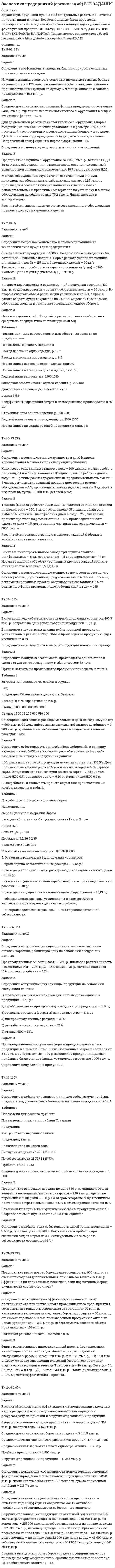 




Описание


Здравствуй, друг! Если нужны ещё контрольные работы или ответы на тесты, пиши в личку. Все контрольные были проверены преподавателями и оценены на положительную оценку в название файла указан процент, НЕ ЗАБУДЬ ОБЯЗАТЕЛЬНО % УДАЛИТЬ ПРИ ЗАГРУЗКЕ ФАЙЛА НА ПОРТАЛ. Так же можете ознакомится с базой готовых работ   Ключевые слова - название дисциплины, сохраняю как на портале, если вдруг что-то не найдёте пишите, многое ещё не добавила!




Оглавление


Тк 4-70%
Задача 1. Определите коэффициенты ввода, выбытия и прироста основных производственных фондов.
Исходные данные: стоимость основных производственных фон-дов на начало года – 20 млн руб. В течение года было введено основ-ных производственных фондов на сумму 8,5 млн руб., списано с ба-ланса предприятия – 10,8 млн руб.
Задача 2. Определите на планируемый период сумму амортиза-ционных отчислений по предприятию. Исходная информация для расчетов приведена в таблице.
Таблица
Расчет амортизационных отчислений по предприятию
на планируемый период, тыс. руб.
 
Виды
основных
фондов Стоимость основных фондов на начало планируе¬мого года Изменение основ¬ных фондов Средне-годоваястои-мость основ-ных фондов Годовая норма аморти-зационных
отчисле-ний, % Сумма амор-тизаци-онных отчислений
прирост (сумма, дата) выбытие
(сумма, дата)
Здания 68 300,0 –
–
68300 6 4098
Сооружения 12 922,0 –
–
12922 7 904,54
Машины и оборудование 80 860,0 4700 в ноябре 200,8 в декабре 81251,7 14 11375,2
Задача 3. Рассчитайте сумму годовых амортизационных отчис-лений для целей налогообложения, исходя из следующих данных:
1. Среднегодовая стоимость основных производственных фон-дов предприятия – 3010,8 тыс. руб. Пассивная часть – 80,4 % от общей стоимости фондов.
2. Разрешено использовать нелинейную амортизацию на 35 % стоимости активной части фондов, занятой производством продук¬ции на экспорт. Для остальных – рассчитать линейным способом.
3. Норма амортизационных отчислений по машинам и оборудо-ванию – 6 %, по остальным группам основных фондов – в среднем 14,2 %.
Задача 4. Определите суточную, среднесуточную и годовую мощности хлебопекарного предприятия.
Предприятие оборудовано печью с 20 люльками. Режим работы печи непрерывный. Нормативные простои печи в связи с текущим ремонтом составляют 16 дней. На профилактические осмотры будет затрачено три дня в год. Развес единицы продукции хлеба пшеничного 1кг. Количество изделий в люльке – 24 штуки. Время выпечки – 60 мин. Доля изделия в общем объеме выпечки – 50%.
Задача 5. План выпуска продукции на 2 квартал по выпечке булок круглых из муки пшеничной первого сорта рассчитан в размере 500т. Норма расхода условного топлива на 1 т готовой продукции – 120кг. Потребность в топливе будет обеспечена на 30% торфом и на 70% углем. Коэффициент перевода натурального топлива в условное для торфа 0,41, для угля 0,921.
Определите потребность пекарни в топливе на 2 квартал для выпечки булок в условных и натуральных единицах.
Задача 6. Определите потребное количество муки для выпуска хлеба пшеничного 2 сорта.
Предусмотрен выпуск хлеба в объеме 1700т. Норма выхода продукции из муки пшеничной – 142%. Средний процент влажности поступающей муки – 15%. Норма возвратных отходов – 0,15% от потребного количества муки. Стоимость приобретения 1т муки пшеничной, включая НДС – 6500 руб.; 1 т возвратных отходов реализуется по 2900 руб. Мука перевозится в мешках. Тариф за перевозку 1т груза брутто – 200 руб., погрузо-разгрузочные операции (включая НДС)- 20 руб. за 1т.
Задача 7.Определите потребное количество и стоимость топлива на технологические нужды для предприятия.
Объем выпуска продукции – 3000т. Из них на долю хлеба приходится 70%, остальные – булочные изделия. Норма расхода условного топлива: для выпечки хлеба – 115 кг/т; булочных изделий – 90кг/т. Теплотворная способность натурального топлива (угля) – 6260 ккал/кг. Цена приобретения 1т угля (с учетом НДС) – 5580 руб.
 
Тк 6-100%
Задача . Основная продукция предприятия запланирована в объеме 20000 тыс. руб., услуги промышленного характера – 210 тыс. руб. Стоимость полуфабрикатов составит в планируемом периоде 118 тыс. руб., из них половина для собственного производства. Размер незавершенного производства на конец периода увеличится на 56 тыс. руб. Остатки готовой продукции на складе на начало периода 138 тыс. руб., на конец периода – 70 тыс. руб.
Определите объем валовой, товарной, реализованной и чистой продукции предприятия, если известно, что стоимость материальных затрат, включая амортизацию, составляет 70 % товарной продукции.
 
 
Тк 8-100%
 
Задача 1. Плановая и фактическая себестоимость изделия ха-рактеризуется данными, представленными в табл. 1.
 
Таблица 1
Себестоимость изделия, руб.
 
Статьи затрат Пла-но-вая Фак-ти-чес-кая Отклонние: экономия (-), перерасход (+) Структура, % Откло-нение, % (+;-)
плано-вая фак-тичес-кая
1 2 3 4 5 6 7
1. Сырье и основные материалы 340 330
2. Основная заработная плата производственных рабочих 90 85
3. Страховые взносы
4.Топливо и энергия на технологические цели 32 35
5. Расходы на содержа-ние и эксплуатацию оборудования 25 33
6. Цеховые расходы 235 227
7. Цеховая себестоимость
8. Общезаводские расходы
9. Фабрично-заводская себестоимость
10. Внепроизводственные
расходы
11. Полная себестоимость 100 100
Задача 2. Определите полную себестоимость производства од-ного шкафа и одной тумбочки по годовому плану мебельного комбината.
Прямые затраты на продукцию мебельного цеха приведены
в табл. 2.
Таблица 2
 
Прямые затраты на продукцию мебельного цеха, руб.
 
Наименование
продукции Объем
производства Затраты,
всего В том числе зарплата производственных
рабочих
Шкаф 12 000 460 000 96 000
Тумбочка 24 000 688 000 107 000
 
Общепроизводственные расходы мебельного цеха по годовому плану 500 000 руб. Общехозяйственные расходы промкомбината 1400 тыс. руб. Удельный вес мебельного цеха в общехозяйственных расходах – 44 %.
 
Тк 10-100%
Задача 1. На основе данных баланса (табл.) предприятия рассчитайте показатели платежеспособности: коэффициент платеже¬способности, коэффициент текущей ликвидности, коэффициент обеспеченности собственными средствами, показатели финансовой устойчивости: коэффициенты автономии, финансовой зависимости и маневренности. Укажите, улучшилось ли фи¬нансовое положение предприятия на конец года.
 
Таблица
Агрегированный аналитический баланс предприятия за год, руб.
 
Активы На нача¬ло года На ко¬нец
года Пассивы На начало года На конец года
Оборотные 215 931 262 582 Краткосрочные 114 438 236 522
Внеоборотные 704 165 753 594 Долгосрочные 26 508 59 792
Собственный капитал
779 150 719 862
Баланс 920096 1016176 Баланс 920096 1016176
 
Задача 2.Определите рентабельность продаж и вложенного ка¬питала.
Полная себестоимость единицы про¬дукции 0,82 тыс. руб. Рыночная цена продукции 0,96 тыс. руб. План выпуска продукции 10 000 ед.,
Сумма основных фондов на начало го¬да – 230 тыс. руб. В марте поступит оборудование на сумму 34 тыс. руб. С 10 октября будут списаны основные средства на сумму 10,8 тыс. руб. Среднегодовая стоимость оборотных средств 186 тыс. руб.
 
Тк 12-80%
Задача 1. Определите абсолютную эффективность капитальных вложений для строительства нового цеха, если капитальные вложе¬ния на единицу продукции – 10 руб., себестоимость единицы продукции – 20 руб., оптовая цена предприятия 24 руб., годовой объем произ¬водства – 8880 ед., нормативный коэффициент эффективности (рен¬табельности) – 0,2.
 
Задача 2. Определите экономическую эффективность капи¬тальных вложений на строительство нового промышленного пред¬приятия, если сметная стоимость строительства – 80 млн руб., капи¬тальные вложения на создание оборотных средств – 30 млн руб., стоимость годового объема произведенной продукции в оптовых це¬нах предприятия – 200 млн руб., себестоимость годового объема про¬изводства – 150 млн руб.
Расчетная рентабельность не менее 0,25.
Задача 3. Определите из трех вариантов осуществления капи¬тальных вложений наиболее эффективный, если капитальные вложе¬ния по первому варианту составили 60 млн руб., по второму – 80 млн руб., по третьему – 110 млн руб. Себестоимость годового объема производства продукции по вариантам составила соответственно 220 млн руб., 170 и 140 млн руб. Нормативный коэффициент эффек¬тивности 0,2.
Сравнительная экономическая эффективность (минимум приведенных затрат) применяется для сравнения разных вариантов капитальных вложений. Выбор делается в пользу варианта с наименьшей суммой приведенных затрат:
Задача 4.Определите обобщающие и частные показатели эффективности использования экономических ресурсов на предприятии. Данные для расчета представлены в табл. 1.
Таблица 1
Данные для расчета (тыс. руб.)
Показатели Предшествующий год Отчетный год
Объем реализации продукции 157,44 160,32
Сумма основных фондов 126,24 136,48
Сумма оборотных средств 155,36 166,72
Фонд заработной платы 9,28 10,24
Сумма прибыли 26,56 28,48
 
Представим расчеты в таблице
Таблица



            
            
            Задача 1 Определите коэффициенты ввода, выбытия и прироста основных производственных фондов. Исходные данные: стоимость основных производственных фондов на начало года – 120 млн. р; в течение года было введено основных производственных фондов на сумму 17,9 млн р., списано с баланса предприятия – 15,3 млн р.. 4Задача 1 Определите коэффициенты ввода, выбытия и прироста основных производственных фондов. Исходные данные: стоимость основных производственных фондов на начало года – 120 млн. р; в течение года было введено основных производственных фондов на сумму 17,9 млн р., списано с баланса предприятия – 15,3 млн р.. 5Задача 1 Определите коэффициенты ввода, выбытия и прироста основных производственных фондов. Исходные данные: стоимость основных производственных фондов на начало года – 120 млн. р; в течение года было введено основных производственных фондов на сумму 17,9 млн р., списано с баланса предприятия – 15,3 млн р.. 6Задача 1 Определите коэффициенты ввода, выбытия и прироста основных производственных фондов. Исходные данные: стоимость основных производственных фондов на начало года – 20 млн. руб. В течение года было введено основных производственных фондов на сумму 8,5 млн. руб., списано с баланса предприятия – 10,8 млн. руб.Задача 1. Определите коэффициенты ввода, выбытия и прироста основных производственных фондов. Исходные данные: стоимость основных производственных фон-дов на начало года – 20 млн руб. В течение года было введено основ-ных производственных фондов на сумму 8,5 млн руб., списано с ба-ланса предприятия – 10,8 млн руб.Задача 1. Определите коэффициенты ввода, выбытия и прироста основных производственных фондов. Исходные данные: стоимость основных производственных фон¬дов на начало года – 20 млн руб. В течение года было введено основ¬ных производственных фондов на сумму 8,5 млн руб., списано с ба¬ланса предприятия – 10,8 млн руб.Задача 1. Определите коэффициенты ввода, выбытия и прироста основных производственных фондов. Исходные данные: стоимость основных производственных фон-дов на начало года – 20 млн руб. В течение года было введено основ-ных производственных фондов на сумму 8,5 млн руб., списано с ба-ланса предприятия – 10,8 млн руб.. 2Задача 1 ООО «Прогресс» осуществляет производство товаров народного потребления. По состоянию на 1 октября отчетного года его показатели: 1. Первоначальная стоимость основных средств – 160 000 000 руб. 2. Начисление амортизации основных средств – 70 000 000 руб.. 2Задача 1 Опираясь на положения ч. 3 ст. 56 Конституции РФ, перечислите те права человека и гражданина, которые не могут быть ограничены даже в условиях чрезвычайного положения в стране.Задача 1. Определение реакций опор твердого тела Вариант 4Задача 1 Определение реакций связей составной конструкцииЗадача 1. Определите абсолютную эффективность капитальных вложений для строительства нового цеха, если капитальные вложе¬ния на единицу продукции – 10 руб., себестоимость единицы продукции – 20 руб., оптовая цена предприятия 24 руб., годовой объем произ¬водства – 8880 ед., нормативный коэффициент эффективности (рен¬табельности) – 0,2.Задача 1. Определите абсолютную эффективность капитальных вложений для строительства нового цеха, если капитальные вложе¬ния на единицу продукции – 10 руб., себестоимость единицы продукции – 20 руб., оптовая цена предприятия 24 руб., годовой объем произ¬водства – 8880 ед., нормативный коэффициент эффективности (рен¬табельности) – 0,2.. 2Задача 1 Определите коэффициенты ввода, выбытия и прироста основных производственных фондов. Исходные данные: стоимость основных производственных фондов на начало года – 120 млн. р; в течение года было введено основных производственных фондов на сумму 17,9 млн р., списано с баланса предприятия – 15,3 млн р.. 2