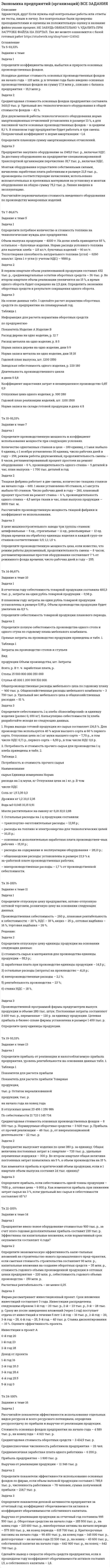 




Описание


Здравствуй, друг! Если нужны ещё контрольные работы или ответы на тесты, пиши в личку. Все контрольные были проверены преподавателями и оценены на положительную оценку в название файла указан процент, НЕ ЗАБУДЬ ОБЯЗАТЕЛЬНО % УДАЛИТЬ ПРИ ЗАГРУЗКЕ ФАЙЛА НА ПОРТАЛ. Так же можете ознакомится с базой готовых работ  




Оглавление


Тк 5-93,33%
Задание к теме
 
Задача 1
Определите коэффициенты ввода, выбытия и прироста основных производственных фондов.
Исходные данные: стоимость основных производственных фондов на начало года – 120 млн. р; в течение года было введено основных производственных фондов на сумму 17,9 млн р., списано с баланса предприятия – 15,3 млн р.
Задача 2
Среднегодовая стоимость основных фондов предприятия составила 3410,5 тыс. р. Удельный вес технологического оборудования в общей стоимости фондов – 42 %.
Для двухсменной работы технологического оборудования норма амортизационных отчислений установлена в размере 13 %, а для пассивной части основных производственных фондов – в среднем 8,1 %. В плановом году предприятие будет работать в три смены. Поправочный коэффициент к норме амортизации –1,4.
Определите плановую сумму амортизационных отчислений.
Задача 3
Предприятие закупило оборудование за 1345,0 тыс. р., включая НДС. За доставку оборудования на предприятие специализированной транспортной организации перечислено 18,7 тыс. р., включая НДС.
Монтаж оборудования осуществлен собственными силами, начислена заработная плата работникам в размере 21,5 тыс. р., произведены соответствующие начисления, использовано вспомогательных и крепежных материалов на установку и монтаж оборудования на общую сумму 75,2 тыс. р. Линия введена в эксплуатацию.
Рассчитайте первоначальную стоимость введенного оборудования по производству макаронных изделий.
 
Тк 7-86,67%
Задание к теме 5
 
Задача 1
Определите потребное количество и стоимость топлива на технологические нужды для предприятия.
Объем выпуска продукции – 4000 т. На долю хлеба приходится 65 %, остальное – булочные изделия. Норма расхода условного топлива для выпечки: хлеба – 115 кг/т, булочных изделий – 90 кг/т. Теплотворная способность натурального топлива (угля) – 6260 ккал/кг. Цена 1 т угля (с учетом НДС) – 9580 р.
Задача 2
В первом квартале объем реализованной продукции составил 432 тыс. р., среднеквартальные остатки оборотных средств – 36 тыс. р. Во втором квартале объем реализации увеличится на 15 %, а время одного оборота будет сокращено на 2,5 дня. Определить экономию оборотных средств в результате сокращения одного оборота.
Задача 3
На основе данных табл. 1 сделайте расчет норматива оборотных средств по предприятию на планируемый год.
Таблица 1
Информация для расчета норматива оборотных средств
по предприятию
Показатель Изделие А Изделие В
Расход дерева на одно изделие, р. 12 7
Расход металла на одно изделие, р. 8 5
Норма запаса дерева на одно изделие, дни 9 9
Норма запаса металла на одно изделие, дни 18 18
Годовой план выпуска, шт. 1200 1550
Заводская себестоимость одного изделия, р. 220 180
Длительность производственного цикла
в днях 5 5,8
Коэффициент нарастания затрат в незавершенное производство 0,85 0,9
Отпускная цена одного изделия, р. 300 280
Годовой план реализации изделий, шт. 1100 1500
Норма запаса на складе готовой продукции в днях 4 8
 
 
Тк 10-93,33%
Задание к теме 7
 
Задача 1
Определите производственную мощность и коэффициент использования мощности при следующих условиях.
Количество однотипных станков в цехе – 100 единиц, с 1 мая выбыло 6 единиц, с 1 ноября установлено 30 единиц, число рабочих дней в году – 258, режим работы двухсменный, продолжительность смены – 8 часов, регламентированный процент простоев на ремонт оборудования – 6 %, производительность одного станка – 5 деталей в час, план выпуска – 1 700 тыс. деталей в год.
 
 
Задача 2
Ткацкая фабрика работает в две смены, количество ткацких станков на начало года – 600. 1 июня установлено 65 станков, а 1 августа выбыло 60 станков. Число рабочих дней в году – 260, плановый процент простоев на ремонт станка – 6 %, производительность одного станка – 4,5 метра ткани в час, план выпуска продукции – 8800 тыс. м.
Рассчитайте производственную мощность ткацкой фабрики и коэффициент ее использования.
 
Задача 3
В цехе машиностроительного завода три группы станков: шлифовальные – 5 ед., строгальные – 11 ед., револьверные – 12 ед. Норма времени на обработку единицы изделия в каждой груп¬пе станков соответственно: 0,5; 1,1; 1,5 ч.
Определите производственную мощность цеха, если известно, что режим работы двухсменный, продолжительность смены – 8 часов; регламентированные простои оборудования составляют 7 % от режимного фонда времени; число рабочих дней в году – 255.
 
Тк 14-86,67%
Задание к теме 10
 
Задача 1
В отчетном году себестоимость товарной продукции составила 460,3 тыс. р., затраты на один рубль товарной продукции – 0,98 р.
В плановом году затраты на один рубль товарной продукции установлены в размере 0,95 р. Объем производства продукции будет увеличен на 8,5 %.
Определите себестоимость товарной продукции планового периода.
Задача 2
Определите полную себестоимость производства одного стола и одного стула по годовому плана мебельного комбината.
Прямые затраты на производство продукции приведены в табл. 1.
Таблица 1
Затраты на производство столов и стульев
 
Вид
продукции Объем производства, шт. Затраты
Всего, р. В т. ч. заработная плата, р.
Столы 15 000 800 000 350 000
Стулья 45 000 1 200 000 510 000
 
Общепроизводственные расходы мебельного цеха по годовому плану – 900 тыс. р. Общехозяйственные расходы мебельного комбината – 3 700 тыс. р. Удельный вес мебельного цеха в общехозяйственных расходах – 51 %.
 
Задача 3
Определите себестоимость 1 ц хлеба «Новосибирский» и единицу изделия (развес 0, 650 кг). Калькуляцию себестоимости 1ц хлеба разработайте исходя из следующих данных.
1. Норма выхода готовой продукции из сырья составляет 136,5 %. Для производства используется 40 % муки высшего сорта и 60 % первого сорта. Отпускная цена за 1 кг муки высшего сорта – 7,70 р., в том числе НДС 0,71 р., первого сорта – 6,50 р., в том числе НДС 0,6 р.
2. Потребность и стоимость прочего сырья для производства 1 ц хлеба приведены в табл. 2.
 
Таблица 2
Потребность и стоимость прочего сырья
Наименование
сырья Единица измерения Норма
расхода на 1 ц муки, кг Отпускная цена за 1 кг, р. В том
числе НДС
Соль кг 1,5 3,35 0,3
Дрожжи кг 1,2 20,0 2,35
Вода м3 0,045 10,15 0,91
Масло растительное на смазку кг 0,18 32,0 2,88
 
3. Остальные расходы на 1 ц продукции составили:
– транспортно-заготовительные расходы – 12,65 р.;
– расходы на топливо и электроэнергию для технологических целей – 10,15 р.;
– основная и дополнительная заработная плата производствен¬ных рабочих – 15,10 р.;
– расходы на содержание и эксплуатацию оборудования – 28,13 р.;
– общезаводские расходы: установлены в размере 23,9 % к за¬работной плате производственных рабочих;
– внепроизводственные расходы – 1,7 % от производственной себестоимости.
 
Тк 16-100%
Задание к теме 11
 
Задача 1
Определите отпускную цену предприятия, оптово-отпускную оптовой торговли, розничную цену на основании следующих данных.
Производственная себестоимость – 260 р., плановая рентабельность к себестоимости – 20 %, НДС – 18 %, акциз – 25 р., оптовая надбавка – 16 %, торговая надбавка – 26 %.
 
Решение:
Задача 2
Определите отпускную цену единицы продукции на основании следующих данных:
1) стоимость сырья и материалов для производства единицы продукции – 55,3 р.;
2) заработная плата при производстве единицы продукции – 14,5 р.;
3) остальные расходы (затраты) на производство – 41,8 р.;
4) внепроизводственные расходы – 2,1 %;
5) рентабельность производства – 23 %;
6) ставка НДС – 18 %.
 
Задача 3
Производственной программой фирмы предусмотрен выпуск продукции в объеме 280 тыс. штук. Постоянные затраты составляют 3 600 тыс. р., переменные – 120 р. за единицу продукции. Целевая прибыль в бизнес-плане фирмы установлена в размере 1 400 тыс. р.
Определите цену единицы продукции.
 
 
Тк 19-93,33%
Задание к теме 13
 
Задача 1
Определите прибыль от реализации и налогооблагаемую прибыль предприятия, уровень рентабельности на основании данных табл. 1.
Таблица 1
Показатели для расчета прибыли
Показатель для расчета прибыли Товарная
продукция,
тыс. р. Остаток нереализованной
продукции, тыс. р.
на начало года на конец года
В отпускных ценах 23 456 1 256 986
По себестоимости 21 723 1 145 734
Среднегодовая стоимость основных производственных фондов – 8 000 тыс. р. Нормируемые оборотные средства – 3 600 тыс. р. Прибыль от прочей реализации – 46 тыс. р., от внереализационной деятельности – 22 тыс. р.
 
Задача 2
Предприятие выпускает изделия по цене 380 р. за единицу. Общая величина постоянных затрат в 1 квартале – 720 тыс. р., удельные переменные издержки – 300 р. Во втором квартале общая величина постоянных затрат повысилась на 5 %, а объем производства на 15 %.
Как изменятся прибыль и критический объем продукции, если в 1 квартале объем выпуска составил 24 тыс. единиц?
Задача 3
Определите прибыль, если себестоимость одной тонны продукции – 7650 р., оптовая цена – 9 800 р. Как изменится прибыль при снижении затрат сырья на 3 %, если удельный вес сырья в себестоимости составляет 65 %?
 
 
Тк 21-100%
Задание к теме 14
 
Задача 1
Предприятие ввело новое оборудование стоимостью 900 тыс. р., за счет этого годовая дополнительная прибыль составит 235 тыс. р. Эффективны ли капитальные вложения, если нормативный срок окупаемости составляет 4 года?
Задача 2
Определите экономическую эффективность капи¬тальных вложений на строительство нового промышленного пред¬приятия, если сметная стоимость строительства составляет 90 млн. р., капитальные вложения на создание оборотных средств – 35 млн. р., стоимость годового объема произведенной продукции в оптовых ценах предприятия – 220 млн. р., себестоимость годового объема производства – 150 млн. р.
Расчетная рентабельность – не менее 0,25.
Задача 3
Фирма рассматривает инвестиционный проект. Срок вложения инвестиций составляет 3 года. Инвестиции распределены следующим образом: 1-й год – 20 тыс. р., 2-й – 23 тыс. р., 3-й – 28 тыс. р. Сразу же после завершения вложений (через 1 год) поступает отдача от инвестиций в течение 5 лет: 1-й год – 16 тыс. р., 2-й год – 20, 3-й год – 28, 4-й год – 25, 5-й год – 40 тыс. р. Ставка дисконтирования – 10 %. Оцените эффективность проекта.
 
Инвестиции в проект A
0-й год 20
1-й год 23
2-й год 28
Доход от проекта
1-й год 16
2-й год 20.3
3-й год 28.4
4-й год 25.5
5-й год 0
 
Тк 24-100%
Задание к теме 16
 
Задача 1
Рассчитайте показатели эффективности использования отдельных видов ресурсов и всего ресурсного потенциала, определив ресурсоотдачу по прибыли и выручке от реализации продукции.
Стоимость основных фондов предприятия на начало года – 4 589 тыс. р., на конец года – 4 621 тыс. р.
Среднегодовая стоимость оборотных средств – 3 414,5 тыс. р.
Среднесписочная численность работников предприятия – 26 чел.
Среднемесячная заработная плата одного работника – 6 200 р.
Прибыль предприятия – 1 500 тыс. р.
Выручка от реализации продукции – 11 346 тыс. р.
Задача 2
Определите показатели эффективности использования основных фондов по фирме, если объем валовой продукции составил 1 785,8 тыс. р., численность работников – 78 человек, сумма полученной прибыли – 218,7 тыс. р.
 
Задача 3
Определите показатели деловой активности предприятия за отчетный год: коэффициент оборачиваемости активов и коэффициент оборачиваемости собственного капитала.
Выручка от реализации продукции за отчетный год составила 995 500 тыс. р. Оборотные средства на начало года – 185 500 тыс. р., на конец года – 215 600 тыс. р., внеоборотные активы на начало периода – 575 300 тыс. р., на конец периода – 615 700 тыс. р. Краткосрочные пассивы на начало года – 95 400 тыс. р., на конец года – 145 000 тыс. р., долгосрочные – на начало года 22 500 тыс. р., на конец – 43 600 тыс. р., собственный капитал на начало года – 642 900 тыс. р., на конец – 642 700 тыс. р.
Сделайте вывод о скорости оборота средств предприятия, если в прошедшем году коэффициент оборачиваемости активов составил 1,5, а собственного капитала – 1,8.
 



            
            
            Задача 1 Определите коэффициенты ввода, выбытия и прироста основных производственных фондов. Исходные данные: стоимость основных производственных фондов на начало года – 120 млн. р; в течение года было введено основных производственных фондов на сумму 17,9 млн р., списано с баланса предприятия – 15,3 млн р.. 3Задача 1 Определите коэффициенты ввода, выбытия и прироста основных производственных фондов. Исходные данные: стоимость основных производственных фондов на начало года – 120 млн. р; в течение года было введено основных производственных фондов на сумму 17,9 млн р., списано с баланса предприятия – 15,3 млн р.. 4Задача 1 Определите коэффициенты ввода, выбытия и прироста основных производственных фондов. Исходные данные: стоимость основных производственных фондов на начало года – 120 млн. р; в течение года было введено основных производственных фондов на сумму 17,9 млн р., списано с баланса предприятия – 15,3 млн р.. 5Задача 1 Определите коэффициенты ввода, выбытия и прироста основных производственных фондов. Исходные данные: стоимость основных производственных фондов на начало года – 120 млн. р; в течение года было введено основных производственных фондов на сумму 17,9 млн р., списано с баланса предприятия – 15,3 млн р.. 6Задача 1 Определите коэффициенты ввода, выбытия и прироста основных производственных фондов. Исходные данные: стоимость основных производственных фондов на начало года – 20 млн. руб. В течение года было введено основных производственных фондов на сумму 8,5 млн. руб., списано с баланса предприятия – 10,8 млн. руб.Задача 1. Определите коэффициенты ввода, выбытия и прироста основных производственных фондов. Исходные данные: стоимость основных производственных фон-дов на начало года – 20 млн руб. В течение года было введено основ-ных производственных фондов на сумму 8,5 млн руб., списано с ба-ланса предприятия – 10,8 млн руб.Задача 1. Определите коэффициенты ввода, выбытия и прироста основных производственных фондов. Исходные данные: стоимость основных производственных фон¬дов на начало года – 20 млн руб. В течение года было введено основ¬ных производственных фондов на сумму 8,5 млн руб., списано с ба¬ланса предприятия – 10,8 млн руб.Задача 1 ООО «Прогресс» осуществляет производство товаров народного потребления. По состоянию на 1 октября отчетного года его показатели: 1. Первоначальная стоимость основных средств – 160 000 000 руб. 2. Начисление амортизации основных средств – 70 000 000 руб.Задача 1 ООО «Прогресс» осуществляет производство товаров народного потребления. По состоянию на 1 октября отчетного года его показатели: 1. Первоначальная стоимость основных средств – 160 000 000 руб. 2. Начисление амортизации основных средств – 70 000 000 руб.. 2Задача 1 Опираясь на положения ч. 3 ст. 56 Конституции РФ, перечислите те права человека и гражданина, которые не могут быть ограничены даже в условиях чрезвычайного положения в стране.Задача 1. Определение реакций опор твердого тела Вариант 4Задача 1 Определение реакций связей составной конструкцииЗадача 1. Определите абсолютную эффективность капитальных вложений для строительства нового цеха, если капитальные вложе¬ния на единицу продукции – 10 руб., себестоимость единицы продукции – 20 руб., оптовая цена предприятия 24 руб., годовой объем произ¬водства – 8880 ед., нормативный коэффициент эффективности (рен¬табельности) – 0,2.Задача 1. Определите абсолютную эффективность капитальных вложений для строительства нового цеха, если капитальные вложе¬ния на единицу продукции – 10 руб., себестоимость единицы продукции – 20 руб., оптовая цена предприятия 24 руб., годовой объем произ¬водства – 8880 ед., нормативный коэффициент эффективности (рен¬табельности) – 0,2.. 2