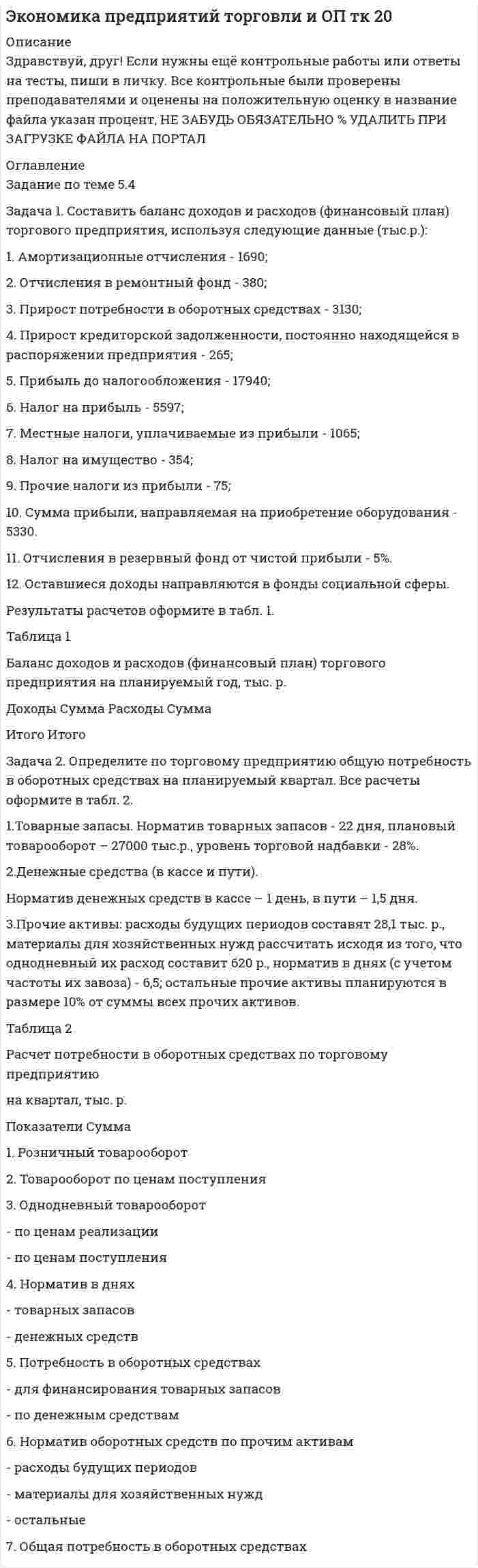 




Описание


Здравствуй, друг! Если нужны ещё работы, пиши в личку. Все контрольные были проверены преподавателями и оценены на положительную оценку в название файла указан процент, НЕ ЗАБУДЬ ОБЯЗАТЕЛЬНО % УДАЛИТЬ ПРИ ЗАГРУЗКЕ ФАЙЛА НА ПОРТАЛ




Оглавление


Задача 1. Составить прогнозный баланс, если известны следующие показатели:
Выручка, млн. руб. 22
Коэффициент оборачиваемости собственного капитала, раз 5
Отношение краткосрочных пассивов к собственному капиталу, % 50
Финансовый рычаг 85
Коэффициент текущей ликвидности 2,5
Коэффициент оборачиваемости запасов 10
Доля дебиторской задолженности в выручке от реализации, % 10
Отношение основных средств к собственному капиталу, % 60
 
Задача 2. Составить ведомость непогашенных остатков дебиторской задолженности, определить величину ежемесячных поступлений денежных средств за шесть месяцев. Сделать выводы.
Организация имеет стабильных партнеров. 30% клиентов произведут оплату на 10-й день, 50% – на 40-й день, 20% – на 70-й день. Выручка от реализации в январе – 10 000 тыс. руб., в феврале – 20 000 тыс. руб., в марте – 30 000 тыс. руб., в апреле – 30 000 тыс. руб., в мае – 20 000 тыс. руб., в июне – 10 000 тыс. руб.
 



            
            
            Задача 1. Составить баланс доходов и расходов (финансовый план) торгового предприятия, используя следующие данные (тыс.р.): 1. Амортизационные отчисления - 1690; 2. Отчисления в ремонтный фонд - 380; 3. Прирост потребности в оборотных средствах - 3130;Задача 1. Составить баланс доходов и расходов (финансовый план) торгового предприятия, используя следующие данные (тыс.р.): 1. Амортизационные отчисления - 1690; 2. Отчисления в ремонтный фонд - 380; 3. Прирост потребности в оборотных средствах - 3130;. 2Задача 1. Составить прогнозный баланс, если известны следующие показатели: Выручка, млн. руб. 22 Коэффициент оборачиваемости собственного капитала, раз 5 Отношение краткосрочных пассивов к собственному капиталу, % 50Задача 1 Составить прогноз продажи промышленных изделий в магазине на 10-й день его работы, если известно, что за прошедшие 9 дней работы объем продаж таких изделий в магазине составил :Задача 1-С. Плоская система сходящихся сил. Вариант 1Задача 1-С. Плоская система сходящихся сил. Вариант 24Задача 1 Страховая стоимость имущества – 18 тыс. р. Страховая сумма – 15 тыс. р. Ущерб – 12 тыс. р. Определить страховое возмещение по системе первого риска.Задача 1 Решить систему линейных уравнений: x_1+4x_2+9x_3+8x_4=51 2x_1+9x_2+8x_3+3x_4=45 2x_1+6x_2+8x_3+6x_4=48 3x_1+5x_2+7x_3+8x_4=51 Задача 2 Решить систему линейных уравнений: 5x_1+8x_2+x_3=2 3x_1-2x_2+6x_3=-7 2x_1+x_2-x_3=-5 Задача 3 Решить методом Крамера систему линейных уравнений: x_1+x_2+x_3+x_4=5 x_1+2x_2-x_3+4x_4=-2 2x_1-3x_2-x_3-5x_4=-2Задача 1 Российская организация по результатам своей деятельности начислила за год общую сумму дивидендов в размере 700 000 руб., которую распределила между иностранной организацией – 200 000 руб. и пятью российскими организациями – по 100 000 руб. предприятие-эмиссионер не является акционером другой организации.Задача 1 Российская организация по результатам своей деятельности начислила за год общую сумму дивидендов в размере 700 000 руб., которую распределила между иностранной организацией – 200 000 руб. и пятью российскими организациями – по 100 000 руб. предприятие-эмиссионер не является акционером другой организации.. 2Задача 1 Руководство универмага заказывает товар определенного вида по цене 10 д.е. за ед. Известно, что спрос на товар данного вида лежит в пределах от 5 до 10 единиц. В случае, если заказанного товара окажется недостаточно для удовлетворения спроса, то имеется возможность срочно заказать и завезти недостающее количествоЗадача 1. (сводка и группировка) По данным о величине розничного товарооборота некоторых районов области 1) определите число групп и интервал изменения группировочного признака. 2) используя графический метод, выделите группы районов с близкими значениями розничного товарооборота. Сравните с результатами п.1, сделайте выводы.Задача 1 Система передачи электроэнергии потребителю состоит из генератора Г, повышающего трансформатора Т1, линии Л, понижающего трансформатора Т2.Задача 1 Ситуативная задача в баскетболе. Раздается свисток судьи после того, как мяч заброшен в корзину с игры. Можно ли производить замену или предоставить минутный перерыв?