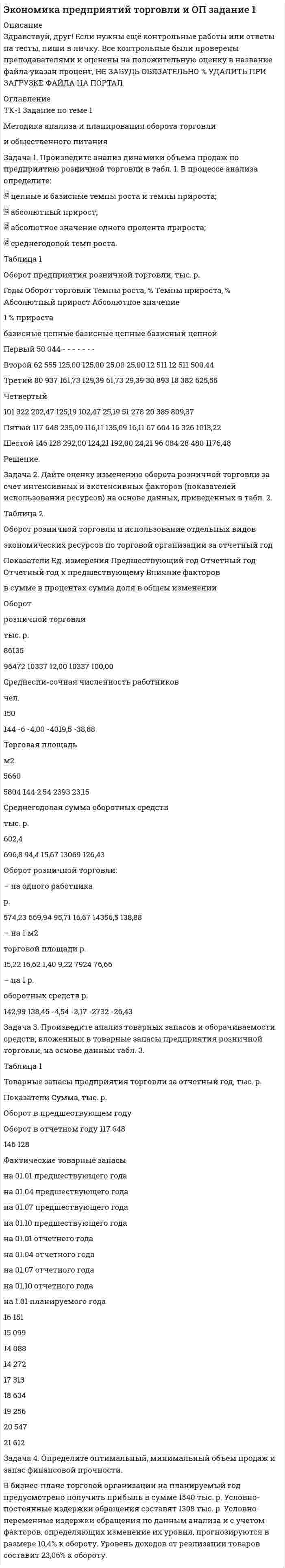 




Описание


Задача 1
Произведите аналитическую группировку предприятий №№ 10 ... 24 по признаку социальные выплаты на одного работника.
Полученные результаты оформите в виде статистической таблицы. Сделайте выводы.
Города Прибыль, млн. руб. Социальные выплаты на одного работника, руб. Средняя заработная плата, руб.
Коломна 18,1 40 2864
Королев 35,4 55 3916
Котельники 50,1 80 3717
Красноармейск 12,0 20 2571
Лобня 32,5 55 3508
Лосино-Петровский 10,4 20 1723
Лыткарино 44,4 20 3126
Орехово-Зуево 19,1 30 2674
Подольск 94,1 40 4234
Протвино 19,0 45 2691
Пущино 14,7 15 2068
Реутов 105,8 40 4654
Рошаль 65,3 15 1583
Серпухов 28,3 60 2789
Троицк 19,0 30 2704
 
Задача 2
Используя данные задачи № 1 построить равноинтервальный ряд распределения предприятий по социальным выплатам на одного работника.
Определите:
1) показатели центра распределения – среднюю, моду, медиану;
2) основные показатели вариации – размах вариации; среднее линейное отклонение, дисперсию, коэффициент вариации;
3) на основе полученных результатов сделать выводы.
 
Задача 3
Проведено 6-процентное обследование качества поступившей партии товара. На основе механического способа отбора в выборочную совокупность взято 900 единиц, из которых 45 оказались бракованными. Средний вес одного изделия в выборке составил 12,8 кг, а среднее квадратическое отклонение – 0,45.
Определите:
1. С вероятностью 0,997 пределы, в которых находится генеральная доля бракованной продукции.
2. С вероятностью 0,954 пределы, в которых находится средний вес одного изделия во всей партии товара.
 
Задача 4
Имеются следующие данные о продаже тканей торговой организацией (в сопоставимых ценах) в 2005 – 2009 гг.:
Годы 2005 2006 2007 2008 2009
Продажа тканей (млн. руб.) 2,32 2,18 1,46 2,45 2,81
1. Для анализа динамики объема продаж тканей торговой организации в 2005-2009 гг. определите основные показатели ряда динамики цепным и базисным способом (абсолютные приросты, темпы роста и темпы прироста; средние показатели динамики);
2. Рассчитайте возможный объем продаж тканей в 2010 году (используя средний абсолютный прирост).
3. Произведите анализ общей тенденции развития объема продажи тканей.
4. Используя построенную модель, произведите прогнозирование возможного объема продажи тканей в 2010 году.
Сделайте выводы.
 
Задача 5
Деятельность торговой фирмы за два периода характеризуется следующими данными:
Товары Объем продажи товаров в фактических ценах (тыс. руб.) Среднее изменение цен (%)
1-й период 2-й период
1 2 3 4
А 685 954 +70
Б 434 735 +210
В 610 781,6 +80
Определите:
1. Индивидуальные и общий индексы цен.
2. Индивидуальные и общий индексы физического объема товарооборота.
3. Общий индекс товарооборота в фактических ценах.
4. Прирост товарооборота во втором периоде по сравнению с первым периодом (общий и за счет действия отдельных факторов).
Сделайте выводы по полученным результатам. Покажите взаимосвязь исчисленных индексов.




Оглавление


Содержание
Задача 1 3
Задача 2 6
Задача 3 9
Задача 4 11
Задача 5 14
Список использованной литературы 17




Список литературы


Не подошли данные? Другой вариант? Не проблема1 Напишите мне, оформите заказ и в течение 1-4 дней я выполню вашу работу.
Во вложении прикреплен файл с примером оформления задач по статистике.



            
            
            Задача 1. Произведите анализ динамики объема продаж по предприятию розничной торговли. В процессе анализа определите: цепные и базисные темпы роста и темпы прироста; абсолютный прирост; абсолютное значение одного процента прироста; среднегодовой темп роста. Таблица 1 Оборот предприятия розничной торговли, тыс. р.Задача 1. Произведите анализ динамики объема продаж по предприятию розничной торговли в табл. 1. В процессе анализа определите:  цепные и базисные темпы роста и темпы прироста;  абсолютный прирост;  абсолютное значение одного процента прироста;  среднегодовой темп роста. Таблица 1Задача 1. Произведите анализ доходов от продажи товаров по магазину за отчетный год. В процессе анализа определите: 1) сумму абсолютного изменения доходов; 2) сумму и уровень относительного изменения доходов; 3) размер влияния товарооборота, уровня доходности и цен на изменение доходов.Задача 1. Произведите анализ товарных запасов и оборачиваемости средств, вложенных в товарные запасы предприятия розничной торговли, на основе данных табл. 1.Задача 1 Произведите аналитическую группировку предприятий №№ 10 ... 24 по признаку социальные выплаты на одного работника. Полученные результаты оформите в виде статистической таблицы. Сделайте выводы. Города Прибыль, млн. руб. Социальные выплаты на одного работника, руб. Средняя заработная плата, руб.Задача 1 Произведите аналитическую группировку предприятий №№ 3 ... 17 (Таблица 1) по признаку социальные выплаты на одного работника. Полученные результаты оформите в виде статистической таблицы. Сделайте выводы. Таблица 1 - Данные по предприятиям городов Московской областиЗадача 1 Произведите аналитическую группировку предприятий №№ 5 ... 19 (Таблица 1) по признаку социальные выплаты на одного работника. Полученные результаты оформите в виде статистической таблицы. Сделайте выводы.Задача 1. Проанализируйте изменение ресурсоотдачи предприятия за отчетный период, рассчитайте влияние факторов, используя данные табл. 1. Таблица 1 Показатели деятельности предприятия за отчетный период, тыс. руб.Задача 1. Проанализируйте прибыль предприятия за отчетный год по данным табл. 1. Рассчитайте рентабельность производства и рентабельность продаж за прошлый и отчетный годы, оцените их изменение.Задача 1. Проанализируйте прибыль предприятия за отчетный год по данным табл. 1. Рассчитайте рентабельность производства и рентабельность продаж за прошлый и отчетный годы, оцените их изменение. В прошлом году сумма прибыли от продаж составила 115,5 тыс. руб., выручка от реализации продукции – 3760,0 тыс. руб. Таблица 1Задача 1 Проводится матч на первенство страны по футболу между командами Динамо и Спартак. Интересующие нас события: A = {выиграла команда Динамо}, B = {игра закончилась победой одной из команд},Задача 1. Произведена оценка объемов конечного потребления продукции машиностроения, легкой промышленности и других отраслей региона на предстоящий плановый период. Она составила соответственно 80, 40 и 20 усл.ден.ед. имеется отчетный баланс за базовый период:Задача 1. Произведите анализ динамики объема продаж по предприятию розничной торговли. В процессе анализа определите:  цепные и базисные темпы роста и темпы прироста;  абсолютный прирост;  абсолютное значение одного процента прироста;Задача 1. Произведите анализ динамики объема продаж по предприятию розничной торговли. В процессе анализа определите:  цепные и базисные темпы роста и темпы прироста;  абсолютный прирост;  абсолютное значение одного процента прироста;  среднегодовой темп роста.