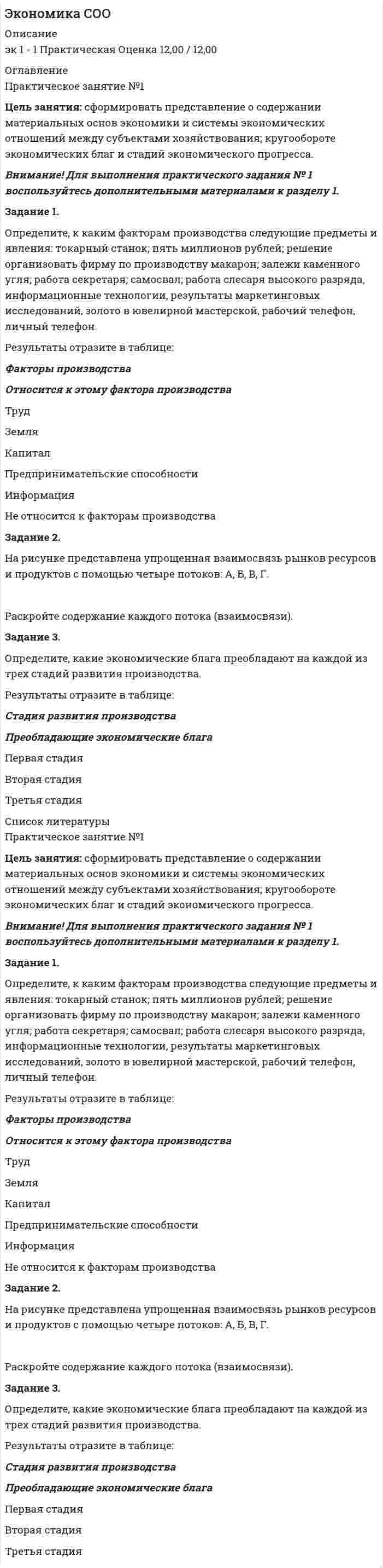 




Описание


Цель занятия: сформировать представление о содержании материальных основ экономики и системы экономических отношений между субъектами хозяйствования; кругообороте экономических благ и стадий экономического прогресса.
Задание 1.
Определите, к каким факторам производства следующие предметы и явления: токарный станок; пять миллионов рублей; решение организовать фирму по производству макарон; залежи каменного угля; работа секретаря; самосвал; работа слесаря высокого разряда, информационные технологии, результаты маркетинговых исследований, золото в ювелирной мастерской, рабочий телефон, личный телефон.
Результаты отразите в таблице:
Факторы производства
Труд
Земля
Капитал
Предпринимательские способности
Информация
Не относится к факторам производства
Задание 2.
На рисунке представлена упрощенная взаимосвязь рынков ресурсов и продуктов с помощью четыре потоков: А, Б, В, Г.
Раскройте содержание каждого потока (взаимосвязи).
Задание 3.
Определите, какие экономические блага преобладают на каждой из трех стадий развития производства.
Результаты отразите в таблице:
Стадия развития производства
Первая стадия
Вторая стадия
Третья стадия
 




Оглавление


Цель занятия: сформировать представление о содержании материальных основ экономики и системы экономических отношений между субъектами хозяйствования; кругообороте экономических благ и стадий экономического прогресса.
Задание 1.
Определите, к каким факторам производства следующие предметы и явления: токарный станок; пять миллионов рублей; решение организовать фирму по производству макарон; залежи каменного угля; работа секретаря; самосвал; работа слесаря высокого разряда, информационные технологии, результаты маркетинговых исследований, золото в ювелирной мастерской, рабочий телефон, личный телефон.
Результаты отразите в таблице:
Факторы производства
Труд
Земля
Капитал
Предпринимательские способности
Информация
Не относится к факторам производства
Задание 2.
На рисунке представлена упрощенная взаимосвязь рынков ресурсов и продуктов с помощью четыре потоков: А, Б, В, Г.
Раскройте содержание каждого потока (взаимосвязи).
Задание 3.
Определите, какие экономические блага преобладают на каждой из трех стадий развития производства.
Результаты отразите в таблице:
Стадия развития производства
Первая стадия
Вторая стадия
Третья стадия



            
            
            Задание 1. Определите, каким образом необходимо занять комнаты, расположенные одна за другой в одну линию, каждая из которых предназначена для маркетолога (A), специалиста по рекламе (B), имиджмейкера (С), экономистаЗадание 1. Определите, к каким факторам производства следующие предметы и явления: токарный станок; пять миллионов рублей; решение организовать фирму по производству макарон; залежи каменного угля; работа секретаря; самосвал; работа слесаря высокого разряда, информационные технологии, результаты маркетинговых исследований, золото в ювелирной мастерской, рабочий телефон, личный телефон.Задание 1. Определите, к каким факторам производства следующие предметы и явления: токарный станок; пять миллионов рублей; решение организовать фирму по производству макарон; залежи каменного угля; работа секретаря; самосвал; работа слесаря высокого разряда, информационные технологии, результаты маркетинговых исследований, золото в ювелирной мастерской, рабочий телефон, личный телефон.. 2Задание 1 Определите, к какому типу (базисные, улучшающие, псевдоинновации) относятся следующие инновации. Ответ поясните. 1. В 2015 г. корпорация Microsoft представила новую операционную систему Windows 10. По сравнению с существующими ранее продуктами отличительными особенностями являлись расширенные возможности пользователя, более развитfя система технологической защиты и безопасности, наличие голосового помощника возможность создания и переключения нескольких рабочих столов.Задание 1 Определите, на какое количество групп нужно разделить совокупность, если она состоит из 100 наблюдений, и какова должна быть величина интервала, если размах вариации составляет 1600 д. ед. Используйте формулу Стерджесса.Задание 1.Определите, на какую целевую аудиторию будет направлена реклама следующих товаров: а) охлажденный фруктовый коктейль с вином; б) завтраки с низким содержанием жиров; в) детские каши; г) средства для стирки;Задание 1 Определите, нормами какой отрасли права регулируются отношения: Юриста, зарегистрированного как ИП (индивидуальный предприниматель), заключившего договор с предприятием на постоянное обслуживание;Задание 1. Определите возможность заимствования юридической психологией знаний структурной теории черт личности Р. Кеттела. 3 Задание 2. Используя типологию акцентуированных личностей, раскрывая особенности каждого психотипа, смоделируйте особенности мотивации преступников – представителей разных психотипов. 9Задание 1. Определите возможность заимствования юридической психологией знаний типологической теории личности Г. Айзенка. 3 Задание 2. Используя типологию акцентуированных личностей, смоделируйте типовую мотивацию преступного поведения преступника в зависимости от его психотипа 9Задание 1 Определите возможность заимствования юридической психологией результатов исследований И. П. Павлова. Задание 2 Используя типологию акцентуированных личностей, смоделируйте оптимальный вариант виктимологической профилактики применительно к каждому психотипу.Задание 1. Определите возможность рецепции (заимствования) юридической психологией знаний социально-когнитивной теории личности А. Бандуры. Укажите, для решения каких исследовательских проблем юридической психологии целесообразно обращаться к этой теории. Приведите примеры подобного заимствования, существующие в отечественной или зарубежной юридической психологии. Опишите преимущества и недостатки характерные для использования данных рассматриваемой теории, возникающие при решении задач юридической психологии.Задание 1. Определите возможность рецепции (заимствования) юридической психологией знаний типологической теории личности Г. Айзенка. Укажите, для решения каких исследовательских проблем юридической психологии целесообразно обращаться к этой теории. Приведите примеры подобного заимствования, существующие в отечественной или зарубежной юридической психологии. Опишите преимущества и недостатки, характерные для использования данных рассматриваемой теории, возникающие при решении задач юридической психологии.Задание 1. Определите возможность рецепции (заимствования) юридической психологией знаний Эго-теории личности Э. Эриксона. Укажите, для решения каких исследовательских проблем юридической психологией целесообразно обращаться к этой теории. Приведите примеры подобного заимствования, существующие в отечественной или зарубежной юридической психологии. Опишите преимущества в недостатки, характерные для использования данных рассматриваемой теории, возникающие при решении задач юридической психологии.Задание 1. Определите, какие организационно-правовые формы предприятий наиболее приемлемы для следующих субъектов коммерческой деятельности (согласно ГК РФ). Информацию представить в таблице.