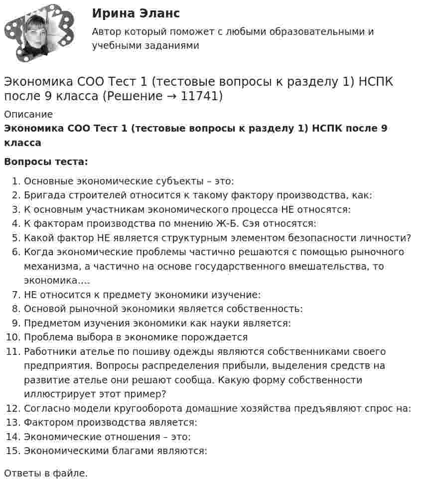      
          Описание
          Экономика СОО Тест 1 (тестовые вопросы к разделу 1) НСПК после 9 классаВопросы теста:Oсновные экономические субъекты – это:Бригада строителей относится к такому фактору производства, как:К основным участникам экономического процесса НЕ относятся:К факторам производства по мнению Ж-Б. Сэя относятся:Какой фактор НЕ является структурным элементом безопасности личности?Когда экономические проблемы частично решаются с помощью рыночного механизма, а частично на основе государственного вмешательства, то экономика….НЕ относится к предмету экономики изучение:Основой рыночной экономики является собственность:Предметом изучения экономики как науки является:Проблема выбора в экономике порождаетсяРаботники ателье по пошиву одежды являются собственниками своего предприятия. Вопросы распределения прибыли, выделения средств на развитие ателье они решают сообща. Какую форму собственности иллюстрирует этот пример?Согласно модели кругооборота домашние хозяйства предъявляют спрос на:Фактором производства является:Экономические отношения – это:Экономическими благами являются:Ответы в файле.  
            
            
            Экономика СОО Практическое занятие №1Экономика СОО Тест 1 (тестовые вопросы к разделу 1) НСПК после 9 классаЭкономика СОО Тест 2 (тестовые вопросы к разделу 2) НСПК после 9 классаЭкономика СОО Тест 3 (тестовые вопросы к разделу 3) НСПК после 9 класса💯 Экономика спорта (все ответы на тест Синергия / МТИ / МосАП, июнь 2022)Экономика спорта тест Синергия 2023 (все ответы✅100 баллов)Экономика спорта (тест с ответами Синергия/МОИ/ МТИ)Экономика. Синергия. 🔥 Ответы на КОМПЕТЕНТНОСТНЫЙ ТЕСТ 🔥Экономика. Синергия. Ответы на КОМПЕТЕНТНОСТНЫЙ ТЕСТЭкономика синергия ответы на тесты Экономика современного образования (Темы 1-5) тест с ответами Магистратура СинергияЭкономика СОО (ДОУА) НСПКЭкономика СОО (ДОУА) НСПК Практическое занятие №1 Экономика СОО (ДОУА) Практическое занятие №1