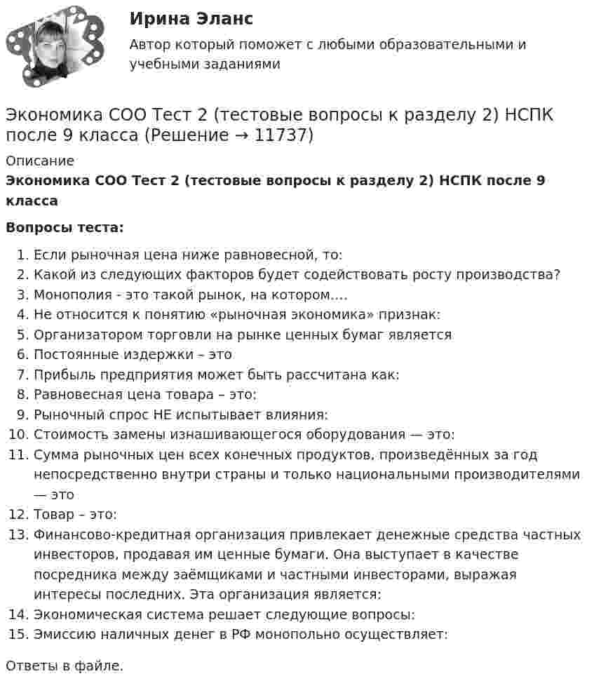      
          Описание
          Экономика СОО Тест 2 (тестовые вопросы к разделу 2) НСПК после 9 классаВопросы теста:Если рыночная цена ниже равновесной, то:Какой из следующих факторов будет содействовать росту производства?Монополия - это такой рынок, на котором….Не относится к понятию «рыночная экономика» признак:Организатором торговли на рынке ценных бумаг являетсяПостоянные издержки – этоПрибыль предприятия может быть рассчитана как:Равновесная цена товара – это:Рыночный спрос НЕ испытывает влияния:Стоимость замены изнашивающегося оборудования — это:Сумма рыночных цен всех конечных продуктов, произведённых за год непосредственно внутри страны и только национальными производителями — этоТовар – это:Финансово-кредитная организация привлекает денежные средства частных инвесторов, продавая им ценные бумаги. Она выступает в качестве посредника между заёмщиками и частными инвесторами, выражая интересы последних. Эта организация является:Экономическая система решает следующие вопросы:Эмиссию наличных денег в РФ монопольно осуществляет:Ответы в файле.   
            
            
            Экономика СОО Тест 1 (тестовые вопросы к разделу 1) НСПК после 9 классаЭкономика СОО Тест 2 (тестовые вопросы к разделу 2) НСПК после 9 классаЭкономика СОО Тест 3 (тестовые вопросы к разделу 3) НСПК после 9 класса💯 Экономика спорта (все ответы на тест Синергия / МТИ / МосАП, июнь 2022)Экономика спорта тест Синергия 2023 (все ответы✅100 баллов)Экономика спорта (тест с ответами Синергия/МОИ/ МТИ)Экономика средств массовой информации ММУ 2023г.Экономика. Синергия. Ответы на КОМПЕТЕНТНОСТНЫЙ ТЕСТЭкономика синергия ответы на тесты Экономика современного образования (Темы 1-5) тест с ответами Магистратура СинергияЭкономика СОО (ДОУА) НСПКЭкономика СОО (ДОУА) НСПК Практическое занятие №1 Экономика СОО (ДОУА) Практическое занятие №1ЭКОНОМИКА СОО (ДОУА) Практическое занятие №1