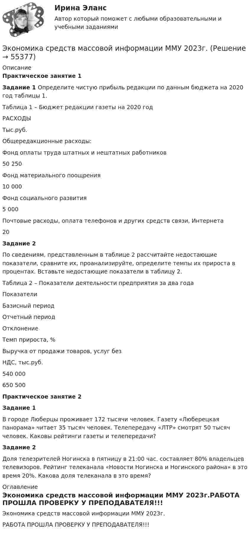     
            Описание
            Практическое занятие 1 Задание 1 Определите чистую прибыль редакции по данным бюджета на 2020 год таблицы 1.Таблица 1 – Бюджет редакции газеты на 2020 год  РАСХОДЫ Тыс.руб.   Общередакционные расходы:   Фонд оплаты труда штатных и нештатных работников 50 250   Фонд материального поощрения 10 000   Фонд социального развития 5 000   Почтовые расходы, оплата телефонов и других средств связи, Интернета 20 Задание 2	По сведениям, представленным в таблице 2 рассчитайте недостающие показатели, сравните их, проанализируйте, определите темпы их прироста в процентах. Вставьте недостающие показатели в таблицу 2.Таблица 2 – Показатели деятельности предприятия за два года  Показатели Базисный период Отчетный период Отклонение 	Темп прироста, %   Выручка от продажи товаров, услуг безНДС, тыс.руб. 540 000 650 500 Практическое занятие 2 Задание 1 	В городе Люберцы проживает 172 тысячи человек. Газету «Люберецкая панорама» читает 35 тысяч человек. Телепередачу «ЛТР» смотрят 50 тысяч человек. Каковы рейтинги газеты и телепередачи?   Задание 2 	Доля телезрителей Ногинска в пятницу в 21:00 час. составляет 80% владельцев телевизоров. Рейтинг телеканала «Новости Ногинска и Ногинского района» в это время 20%. Какова доля телеканала в это время?  
            Оглавление
            Экономика средств массовой информации ММУ 2023г.РАБОТА ПРОШЛА ПРОВЕРКУ У ПРЕПОДАВАТЕЛЯ!!!  
            
            
            Экономика спорта (тест с ответами Синергия/МОИ/ МТИ)Экономика средств массовой информации ММУ 2023г.Экономика средств массовой информации. Практическое задание. МУМ.Экономика страхового дела (3.6 , 4.6 - ЭП - Э.4.20) Задание 1 СИБУПК (ТК – 5. Задание)Экономика страхового дела (3.6 , 4.6 - ЭП - Э.4.20) Задание 2 СИБУПК ТК – 6. ЗаданиеЭкономика страхового дела (3.6 , 4.6 - ЭП - Э.4.20) Задание 4 СИБУПК ТК – 9. ЗаданиеЭкономика страхового дела (3.6 , 4.6 - ЭП - Э.4.20) СИБУПК ТК – 7. ЗаданиеЭкономика СОО (ДОУА) Практическое занятие №1ЭКОНОМИКА СОО (ДОУА) Практическое занятие №1Экономика СОО Практическое занятие №1Экономика СОО Тест 1 (тестовые вопросы к разделу 1) НСПК после 9 классаЭкономика СОО Тест 2 (тестовые вопросы к разделу 2) НСПК после 9 классаЭкономика СОО Тест 3 (тестовые вопросы к разделу 3) НСПК после 9 класса💯 Экономика спорта (все ответы на тест Синергия / МТИ / МосАП, июнь 2022)