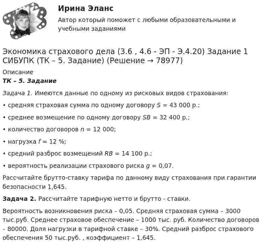      
            Описание
             ТК – 5. Задание  Задача 1. Имеются данные по одному из рисковых видов страхования: 	• средняя страховая сумма по одному договору S = 43 000 р.;	• среднее возмещение по одному договору SB = 32 400 р.;	• количество договоров n = 12 000;	• нагрузка f = 12 %;	• средний разброс возмещений RB = 14 100 р.;	• вероятность реализации страхового риска g = 0,07.	Рассчитайте брутто-ставку тарифа по данному виду страхования при гарантии безопасности 1,645. Задача 2. Рассчитайте тарифную нетто и брутто - ставки.	Вероятность возникновения риска – 0,05. Средняя страховая сумма – 3000 тыс.руб. Среднее страховое обеспечение – 1000 тыс. руб. Количество договоров – 80000. Доля нагрузки в тарифной ставке – 30%. Средний разброс страхового обеспечения 50 тыс.руб. , коэффициент – 1,645.   
            
            
            Экономика средств массовой информации. Практическое задание. МУМ.Экономика страхового дела (3.6 , 4.6 - ЭП - Э.4.20) Задание 1 СИБУПК (ТК – 5. Задание)Экономика страхового дела (3.6 , 4.6 - ЭП - Э.4.20) Задание 2 СИБУПК ТК – 6. ЗаданиеЭкономика страхового дела (3.6 , 4.6 - ЭП - Э.4.20) Задание 4 СИБУПК ТК – 9. ЗаданиеЭкономика страхового дела (3.6 , 4.6 - ЭП - Э.4.20) СИБУПК ТК – 7. ЗаданиеЭкономика страхового дела ВСЕ ЗАДАНИЯ Экономика страхового дела ВСЕ ЗАДАНИЯ Экономика СОО Практическое занятие №1Экономика СОО Тест 1 (тестовые вопросы к разделу 1) НСПК после 9 классаЭкономика СОО Тест 2 (тестовые вопросы к разделу 2) НСПК после 9 классаЭкономика СОО Тест 3 (тестовые вопросы к разделу 3) НСПК после 9 класса💯 Экономика спорта (все ответы на тест Синергия / МТИ / МосАП, июнь 2022)Экономика спорта тест Синергия 2023 (все ответы✅100 баллов)Экономика спорта (тест с ответами Синергия/МОИ/ МТИ)