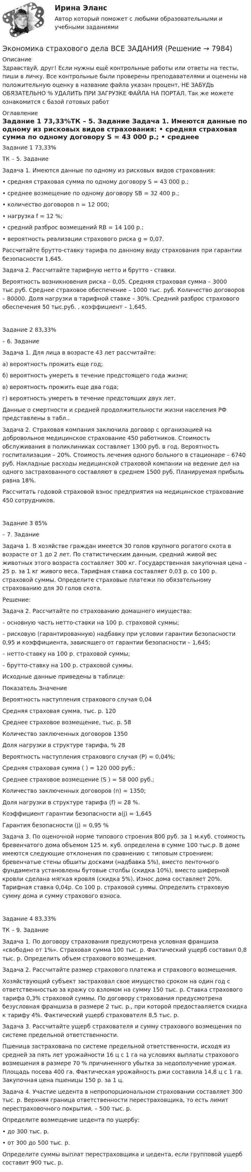      
          Описание
          Здравствуй, друг! Если нужны ещё контрольные работы или ответы на тесты, пиши в личку. Все контрольные были проверены преподавателями и оценены на положительную оценку в название файла указан процент, НЕ ЗАБУДЬ ОБЯЗАТЕЛЬНО % УДАЛИТЬ ПРИ ЗАГРУЗКЕ ФАЙЛА НА ПОРТАЛ. Так же можете ознакомится с базой готовых работ  
          Оглавление
          Задание  1 73,33%ТК – 5. Задание

Задача 1. Имеются данные по одному из рисковых видов страхования: 
• средняя страховая сумма по одному договору S = 43 000 р.;
• среднее возмещение по одному договору SB = 32 400 р.;
• количество договоров n = 12 000;
• нагрузка f = 12 %;
• средний разброс возмещений RB = 14 100 р.;
• вероятность реализации страхового риска g = 0,07.
Рассчитайте брутто-ставку тарифа по данному виду страхования при гарантии безопасности 1,645.
Задача 2.  Рассчитайте тарифную нетто и брутто - ставки.
Вероятность возникновения риска – 0,05. Средняя страховая сумма – 3000 тыс.руб. Среднее страховое обеспечение – 1000 тыс. руб. Количество договоров – 80000.  Доля нагрузки в тарифной ставке – 30%. Средний разброс страхового обеспечения 50 тыс.руб. , коэффициент – 1,645.
Задание  2 83,33% – 6. Задание
Задача 1. Для лица в возрасте 43 лет рассчитайте:
а) вероятность прожить еще год;
б) вероятность умереть в течение предстоящего года жизни;
в) вероятность прожить еще два года;
г) вероятность умереть в течение предстоящих двух лет. 
Данные о смертности и средней продолжительности жизни населения РФ представлены в табл..
Задача 2.  Страховая компания заключила договор с организацией на добровольное медицинское страхование 450 работников. Стоимость обслуживания в поликлиниках составляет 1300 руб. в год. Вероятность госпитализации – 20%. Стоимость лечения одного больного в стационаре – 6740 руб. Накладные расходы медицинской страховой компании на ведение дел на одного застрахованного составляют в среднем 1500 руб. Планируемая прибыль равна 18%.
Рассчитать годовой страховой взнос предприятия на медицинское страхование 450 сотрудников. 

Задание  3 85% – 7. Задание

Задача 1. В хозяйстве граждан имеется 30 голов крупного рогатого скота в возрасте от 1 до 2 лет. По статистическим данным, средний живой вес животных этого возраста составляет 300 кг. Государственная закупочная цена – 25 р. за 1 кг живого веса. Тарифная ставка составляет 0,03 р. со 100 р. страховой суммы. Определите страховые платежи по обязательному страхованию для 30 голов скота.
Решение:
Задача 2.  Рассчитайте по страхованию домашнего имущества:
– основную часть нетто-ставки на 100 р. страховой суммы;
– рисковую (гарантированную) надбавку при условии гарантии безопасности 0,95 и коэффициента, зависящего от гарантии безопасности – 1,645;
– нетто-ставку на 100 р. страховой суммы;
– брутто-ставку на 100 р. страховой суммы.
Исходные данные приведены в таблице:
Показатель	Значение 
Вероятность наступления страхового случая	0,04
Средняя страховая сумма, тыс. р.	120
Среднее страховое возмещение, тыс. р.	58
Количество заключенных договоров	1350
Доля нагрузки в структуре тарифа, %	28
Вероятность наступления страхового случая (Р) = 0,04%;
Средняя страховая сумма ( ) = 120 000 руб.;
Среднее страховое возмещение (S ) = 58 000 руб.;
Количество заключенных договоров (n) = 1350;
Доля нагрузки в структуре тарифа (f) = 28 %.
Коэффициент гарантии безопасности a(j) = 1,645
Гарантия безопасности (j) = 0,95 %
Задача 3. По оценочной норме типового строения 800 руб. за 1 м.куб. стоимость бревенчатого дома объемом 125 м. куб. определена в сумме 100 тыс.р. В доме имеются следующие отклонения по сравнению с типовым строением: бревенчатые стены обшиты досками (надбавка  5%), вместо ленточного фундамента установлены бутовые столбы (скидка 10%), вместо шиферной кровли сделана мягкая кровля (скидка 5%). Износ дома составляет 20%. Тарифная ставка 0,04р. Со 100 р. страховой суммы. Определить страховую сумму дома и сумму страхового взноса.

Задание  4 83,33%ТК – 9. Задание

Задача 1. По договору страхования предусмотрена условная франшиза «свободно от 1%». Страховая сумма 100 тыс. р. Фактический ущерб составил 0,8 тыс. р. Определить объем страхового возмещения.
Задача 2. Рассчитайте размер страхового платежа и страхового возмещения.
Хозяйствующий субъект застраховал свое имущество сроком на один год с ответственностью за кражу со взломом на сумму 150 тыс. р. Ставка страхового тарифа 0,3% страховой суммы. По договору страхования предусмотрена безусловная франшиза в размере 2 тыс. р., при которой предоставляется скидка к тарифу 4%. Фактический ущерб страхователя 8,5 тыс. р.
Задача 3. Рассчитайте ущерб страхователя и сумму страхового возмещения по системе предельной ответственности.
Пшеница застрахована по системе предельной ответственности, исходя из средней за пять лет урожайности 16 ц с 1 га на условиях выплаты страхового возмещения в размере 70 % причиненного убытка за недополучение урожая. Площадь посева 400 га. Фактическая урожайность ржи составила 14,8 ц с 1 га. Закупочная цена пшеницы 150 р. за 1 ц. 
Задача 4. Участие цедента в непропорциональном страховании составляет 300 тыс. р. Верхняя граница ответственности перестраховщика, то есть лимит перестраховочного покрытия, – 500 тыс. р.
Определите возмещение цедента по ущербу:
•	до 300 тыс. р.
•	от 300 до 500 тыс. р.
Определите суммы выплат перестраховщика и цедента, если групповой ущерб составит 900 тыс. р.
 
            
            
            Экономика страхового дела (3.6 , 4.6 - ЭП - Э.4.20) СИБУПК ТК – 7. ЗаданиеЭкономика страхового дела ВСЕ ЗАДАНИЯ Экономика страхового дела ВСЕ ЗАДАНИЯ Экономика страхового дела Итоговый тест Экономика страхового дела ИТОГОВЫЙ ТЕСТ 💯 Экономика > Тема 10. «Провалы рынка». Внешние эффекты. Общественные блага (правильные ответы на тест Синергия / МОИ / МТИ / МосАП)💯 Экономика [Тема 1-19] (ответы на тесты Синергия / МОИ / МТИ / МосАП, октябрь 2023)💯 Экономика спорта (все ответы на тест Синергия / МТИ / МосАП, июнь 2022)Экономика спорта тест Синергия 2023 (все ответы✅100 баллов)Экономика спорта (тест с ответами Синергия/МОИ/ МТИ)Экономика средств массовой информации ММУ 2023г.Экономика средств массовой информации. Практическое задание. МУМ.Экономика страхового дела (3.6 , 4.6 - ЭП - Э.4.20) Задание 1 СИБУПК (ТК – 5. Задание)Экономика страхового дела (3.6 , 4.6 - ЭП - Э.4.20) Задание 2 СИБУПК ТК – 6. Задание