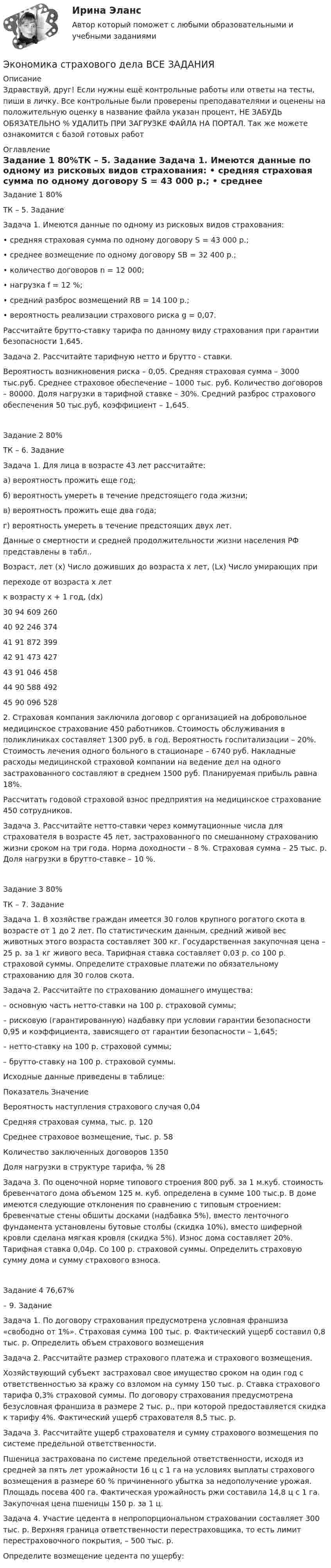      
          Описание
          Здравствуй, друг! Если нужны ещё контрольные работы или ответы на тесты, пиши в личку. Все контрольные были проверены преподавателями и оценены на положительную оценку в название файла указан процент, НЕ ЗАБУДЬ ОБЯЗАТЕЛЬНО % УДАЛИТЬ ПРИ ЗАГРУЗКЕ ФАЙЛА НА ПОРТАЛ. Так же можете ознакомится с базой готовых работ  
          Оглавление
          Задание  1 80%ТК – 5. Задание

Задача 1. Имеются данные по одному из рисковых видов страхования: 
• средняя страховая сумма по одному договору S = 43 000 р.;
• среднее возмещение по одному договору SB = 32 400 р.;
• количество договоров n = 12 000;
• нагрузка f = 12 %;
• средний разброс возмещений RB = 14 100 р.;
• вероятность реализации страхового риска g = 0,07.
Рассчитайте брутто-ставку тарифа по данному виду страхования при гарантии безопасности 1,645.
Задача 2.  Рассчитайте тарифную нетто и брутто - ставки.
Вероятность возникновения риска – 0,05. Средняя страховая сумма – 3000 тыс.руб. Среднее страховое обеспечение – 1000 тыс. руб. Количество договоров – 80000.  Доля нагрузки в тарифной ставке – 30%. Средний разброс страхового обеспечения 50 тыс.руб, коэффициент – 1,645.
Задание  2 80%ТК – 6. Задание
Задача 1. Для лица в возрасте 43 лет рассчитайте:
а) вероятность прожить еще год;
б) вероятность умереть в течение предстоящего года жизни;
в) вероятность прожить еще два года;
г) вероятность умереть в течение предстоящих двух лет. 
Данные о смертности и средней продолжительности жизни населения РФ представлены в табл..

Возраст, лет (х)	Число доживших до возраста х лет, (Lx)	Число умирающих при 
переходе от возраста х лет 
к возрасту х + 1 год, (dx)
30	94 609	260
40	92 246	374
41	91 872	399
42	91 473	427
43	91 046	458
44	90 588	492
45	90 096	528
 2.  Страховая компания заключила договор с организацией на добровольное медицинское страхование 450 работников. Стоимость обслуживания в поликлиниках составляет 1300 руб. в год. Вероятность госпитализации – 20%. Стоимость лечения одного больного в стационаре – 6740 руб. Накладные расходы медицинской страховой компании на ведение дел на одного застрахованного составляют в среднем 1500 руб. Планируемая прибыль равна 18%.
Рассчитать годовой страховой взнос предприятия на медицинское страхование 450 сотрудников. 

Задача 3. Рассчитайте нетто-ставки через коммутационные числа для страхователя в возрасте 45 лет, застрахованного по смешанному страхованию жизни сроком на три года. Норма доходности – 8 %. Страховая сумма – 25 тыс. р. Доля нагрузки в брутто-ставке – 10 %.

Задание  3 80%ТК – 7. Задание

Задача 1. В хозяйстве граждан имеется 30 голов крупного рогатого скота в возрасте от 1 до 2 лет. По статистическим данным, средний живой вес животных этого возраста составляет 300 кг. Государственная закупочная цена – 25 р. за 1 кг живого веса. Тарифная ставка составляет 0,03 р. со 100 р. страховой суммы. Определите страховые платежи по обязательному страхованию для 30 голов скота.

Задача 2.  Рассчитайте по страхованию домашнего имущества:
– основную часть нетто-ставки на 100 р. страховой суммы;
– рисковую (гарантированную) надбавку при условии гарантии безопасности 0,95 и коэффициента, зависящего от гарантии безопасности – 1,645;
– нетто-ставку на 100 р. страховой суммы;
– брутто-ставку на 100 р. страховой суммы.
Исходные данные приведены в таблице:
Показатель	Значение 
Вероятность наступления страхового случая	0,04
Средняя страховая сумма, тыс. р.	120
Среднее страховое возмещение, тыс. р.	58
Количество заключенных договоров	1350
Доля нагрузки в структуре тарифа, %	28

Задача 3. По оценочной норме типового строения 800 руб. за 1 м.куб. стоимость бревенчатого дома объемом 125 м. куб. определена в сумме 100 тыс.р. В доме имеются следующие отклонения по сравнению с типовым строением: бревенчатые стены обшиты досками (надбавка  5%), вместо ленточного фундамента установлены бутовые столбы (скидка 10%), вместо шиферной кровли сделана мягкая кровля (скидка 5%). Износ дома составляет 20%. Тарифная ставка 0,04р. Со 100 р. страховой суммы. Определить страховую сумму дома и сумму страхового взноса.Задание  4 76,67% – 9. Задание

Задача 1. По договору страхования предусмотрена условная франшиза «свободно от 1%». Страховая сумма 100 тыс. р. Фактический ущерб составил 0,8 тыс. р. Определить объем страхового возмещения
Задача 2. Рассчитайте размер страхового платежа и страхового возмещения.
Хозяйствующий субъект застраховал свое имущество сроком на один год с ответственностью за кражу со взломом на сумму 150 тыс. р. Ставка страхового тарифа 0,3% страховой суммы. По договору страхования предусмотрена безусловная франшиза в размере 2 тыс. р., при которой предоставляется скидка к тарифу 4%. Фактический ущерб страхователя 8,5 тыс. р.
Задача 3. Рассчитайте ущерб страхователя и сумму страхового возмещения по системе предельной ответственности.
Пшеница застрахована по системе предельной ответственности, исходя из средней за пять лет урожайности 16 ц с 1 га на условиях выплаты страхового возмещения в размере 60 % причиненного убытка за недополучение урожая. Площадь посева 400 га. Фактическая урожайность ржи составила 14,8 ц с 1 га. Закупочная цена пшеницы 150 р. за 1 ц.
Задача 4. Участие цедента в непропорциональном страховании составляет 300 тыс. р. Верхняя граница ответственности перестраховщика, то есть лимит перестраховочного покрытия, – 500 тыс. р.
Определите возмещение цедента по ущербу:
 
            
            
            Экономика страхового дела ВСЕ ЗАДАНИЯ Экономика страхового дела ВСЕ ЗАДАНИЯ Экономика страхового дела Итоговый тест Экономика страхового дела ИТОГОВЫЙ ТЕСТ 💯 Экономика > Тема 10. «Провалы рынка». Внешние эффекты. Общественные блага (правильные ответы на тест Синергия / МОИ / МТИ / МосАП)💯 Экономика [Тема 1-19] (ответы на тесты Синергия / МОИ / МТИ / МосАП, октябрь 2023)💯 Экономика > Тема 11. Введение в макроэкономику (правильные ответы на тест Синергия / МОИ / МТИ / МосАП)Экономика спорта тест Синергия 2023 (все ответы✅100 баллов)Экономика спорта (тест с ответами Синергия/МОИ/ МТИ)Экономика средств массовой информации ММУ 2023г.Экономика средств массовой информации. Практическое задание. МУМ.Экономика страхового дела (3.6 , 4.6 - ЭП - Э.4.20) Задание 1 СИБУПК (ТК – 5. Задание)Экономика страхового дела (3.6 , 4.6 - ЭП - Э.4.20) Задание 2 СИБУПК ТК – 6. ЗаданиеЭкономика страхового дела (3.6 , 4.6 - ЭП - Э.4.20) Задание 4 СИБУПК ТК – 9. Задание