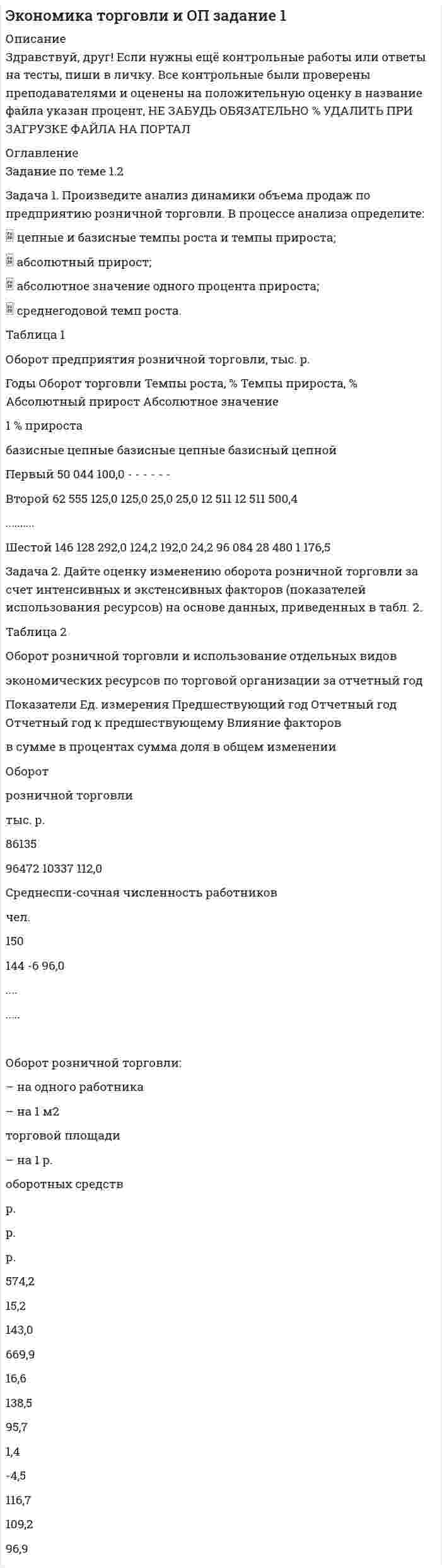 




Описание


Здравствуй, друг! Если нужны ещё контрольные работы или ответы на тесты, пиши в личку. Все контрольные были проверены преподавателями и оценены на положительную оценку в название файла указан процент, НЕ ЗАБУДЬ ОБЯЗАТЕЛЬНО % УДАЛИТЬ ПРИ ЗАГРУЗКЕ ФАЙЛА НА ПОРТАЛ




Оглавление


ТК-1 Задание по теме 1
Методика анализа и планирования оборота торговли
и общественного питания
 
Задача 1. Произведите анализ динамики объема продаж по предприятию розничной торговли в табл. 1. В процессе анализа определите:
 цепные и базисные темпы роста и темпы прироста;
 абсолютный прирост;
 абсолютное значение одного процента прироста;
 среднегодовой темп роста.
Таблица 1
 
Оборот предприятия розничной торговли, тыс. р.
 
Годы Оборот торговли Темпы роста, % Темпы прироста, % Абсолютный прирост Абсолютное значение
1 % прироста
базисные цепные базисные цепные базисный цепной
Первый 50 044 - - - - - - -
Второй 62 555 125,00 125,00 25,00 25,00 12 511 12 511 500,44
Третий 80 937 161,73 129,39 61,73 29,39 30 893 18 382 625,55
Четвертый
101 322 202,47 125,19 102,47 25,19 51 278 20 385 809,37
Пятый 117 648 235,09 116,11 135,09 16,11 67 604 16 326 1013,22
Шестой 146 128 292,00 124,21 192,00 24,21 96 084 28 480 1176,48
Решение.
 
Задача 2. Дайте оценку изменению оборота розничной торговли за счет интенсивных и экстенсивных факторов (показателей использования ресурсов) на основе данных, приведенных в табл. 2.
Таблица 2
Оборот розничной торговли и использование отдельных видов
экономических ресурсов по торговой организации за отчетный год
 
 
Показатели Ед. измерения Предшествующий год Отчетный год Отчетный год к предшествующему Влияние факторов
в сумме в процентах сумма доля в общем изменении
Оборот
розничной торговли
тыс. р.
86135
96472 10337 12,00 10337 100,00
Среднеспи-сочная численность работников
 
чел.
 
150
 
144 -6 -4,00 -4019,5 -38,88
Торговая площадь
м2
5660
5804 144 2,54 2393 23,15
Среднегодовая сумма оборотных средств
 
тыс. р.
 
602,4
 
696,8 94,4 15,67 13069 126,43
Оборот розничной торговли:
– на одного работника
 
р.
574,23 669,94 95,71 16,67 14356,5 138,88
– на 1 м2
торговой площади р.
15,22 16,62 1,40 9,22 7924 76,66
– на 1 р.
оборотных средств р.
142,99 138,45 -4,54 -3,17 -2732 -26,43
Задача 3. Произведите анализ товарных запасов и оборачиваемости средств, вложенных в товарные запасы предприятия розничной торговли, на основе данных табл. 3.
Таблица 1
Товарные запасы предприятия торговли за отчетный год, тыс. р.
 
Показатели Сумма, тыс. р.
Оборот в предшествующем году
Оборот в отчетном году 117 648
146 128
Фактические товарные запасы
на 01.01 предшествующего года
на 01.04 предшествующего года
на 01.07 предшествующего года
на 01.10 предшествующего года
на 01.01 отчетного года
на 01.04 отчетного года
на 01.07 отчетного года
на 01.10 отчетного года
на 1.01 планируемого года
16 151
15 099
14 088
14 272
17 313
18 634
19 256
20 547
21 612
Задача 4. Определите оптимальный, минимальный объем продаж и запас финансовой прочности.
В бизнес-плане торговой организации на планируемый год предусмотрено получить прибыль в сумме 1540 тыс. р. Условно-постоянные издержки обращения составят 1308 тыс. р. Условно-переменные издержки обращения по данным анализа и с учетом факторов, определяющих изменение их уровня, прогнозируются в размере 10,4% к обороту. Уровень доходов от реализации товаров составит 23,06% к обороту.



            
            
            Задача 1. Произведите анализ динамики объема продаж по предприятию розничной торговли. В процессе анализа определите:  цепные и базисные темпы роста и темпы прироста;  абсолютный прирост;  абсолютное значение одного процента прироста;Задача 1. Произведите анализ динамики объема продаж по предприятию розничной торговли. В процессе анализа определите:  цепные и базисные темпы роста и темпы прироста;  абсолютный прирост;  абсолютное значение одного процента прироста;  среднегодовой темп роста.Задача 1. Произведите анализ динамики объема продаж по предприятию розничной торговли. В процессе анализа определите:  цепные и базисные темпы роста и темпы прироста;  абсолютный прирост;  абсолютное значение одного процента прироста;  среднегодовой темп роста.. 2Задача 1. Произведите анализ динамики объема продаж по предприятию розничной торговли. В процессе анализа определите: цепные и базисные темпы роста и темпы прироста; абсолютный прирост; абсолютное значение одного процента прироста; среднегодовой темп роста. Таблица 1 Оборот предприятия розничной торговли, тыс. р.Задача 1. Произведите анализ динамики объема продаж по предприятию розничной торговли в табл. 1. В процессе анализа определите:  цепные и базисные темпы роста и темпы прироста;  абсолютный прирост;  абсолютное значение одного процента прироста;  среднегодовой темп роста. Таблица 1Задача 1. Произведите анализ доходов от продажи товаров по магазину за отчетный год. В процессе анализа определите: 1) сумму абсолютного изменения доходов; 2) сумму и уровень относительного изменения доходов; 3) размер влияния товарооборота, уровня доходности и цен на изменение доходов.Задача 1. Произведите анализ товарных запасов и оборачиваемости средств, вложенных в товарные запасы предприятия розничной торговли, на основе данных табл. 1.Задача 1 При ставке 3% годовых 10.02.2008 на счет положена сумма 60 000 руб. С 01.04.2008 ставка процентов по вкладу 5% годовых. 10.04.2008 на счет добавлена сумма 20 000 руб. 15.05.2008 со счета снята сумма 5000 руб. 20.05.2008 счет закрыт. Найти конечную стоимость вклада.Задача 1 Проанализировать динамику показателей по труду в сравнении с предыдущим годом и установить влияние изменения численности работников (по основному виду деятельности) и их производительности труда на объѐм продукции, используя метод цепных подстановок или абсолютных разниц.Задача 1. Проанализируйте динамику и структуру объема выпуска продукции на производственном предприятии (табл.1). Сформулируйте выводы. Таблица 1Задача 1. Проанализируйте изменение ресурсоотдачи предприятия за отчетный период, рассчитайте влияние факторов, используя данные табл. 1. Таблица 1 Показатели деятельности предприятия за отчетный период, тыс. руб.Задача 1. Проанализируйте прибыль предприятия за отчетный год по данным табл. 1. Рассчитайте рентабельность производства и рентабельность продаж за прошлый и отчетный годы, оцените их изменение.Задача 1. Проанализируйте прибыль предприятия за отчетный год по данным табл. 1. Рассчитайте рентабельность производства и рентабельность продаж за прошлый и отчетный годы, оцените их изменение. В прошлом году сумма прибыли от продаж составила 115,5 тыс. руб., выручка от реализации продукции – 3760,0 тыс. руб. Таблица 1Задача 1 Проводится матч на первенство страны по футболу между командами Динамо и Спартак. Интересующие нас события: A = {выиграла команда Динамо}, B = {игра закончилась победой одной из команд},